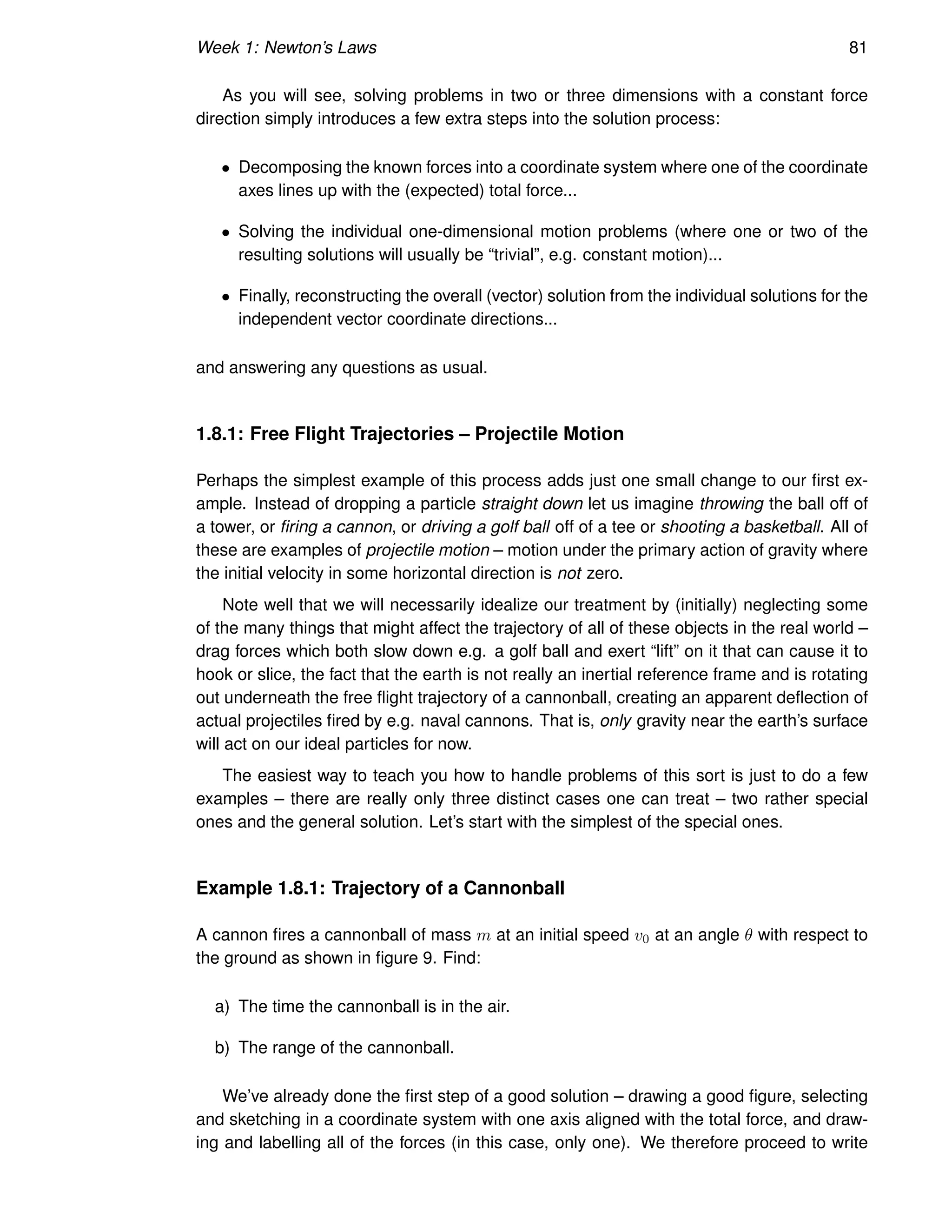 Week 1: Newton’s Laws 81
As you will see, solving problems in two or three dimensions with a constant force
direction simply introduces a few extra steps into the solution process:
• Decomposing the known forces into a coordinate system where one of the coordinate
axes lines up with the (expected) total force...
• Solving the individual one-dimensional motion problems (where one or two of the
resulting solutions will usually be “trivial”, e.g. constant motion)...
• Finally, reconstructing the overall (vector) solution from the individual solutions for the
independent vector coordinate directions...
and answering any questions as usual.
1.8.1: Free Flight Trajectories – Projectile Motion
Perhaps the simplest example of this process adds just one small change to our first ex-
ample. Instead of dropping a particle straight down let us imagine throwing the ball off of
a tower, or firing a cannon, or driving a golf ball off of a tee or shooting a basketball. All of
these are examples of projectile motion – motion under the primary action of gravity where
the initial velocity in some horizontal direction is not zero.
Note well that we will necessarily idealize our treatment by (initially) neglecting some
of the many things that might affect the trajectory of all of these objects in the real world –
drag forces which both slow down e.g. a golf ball and exert “lift” on it that can cause it to
hook or slice, the fact that the earth is not really an inertial reference frame and is rotating
out underneath the free flight trajectory of a cannonball, creating an apparent deflection of
actual projectiles fired by e.g. naval cannons. That is, only gravity near the earth’s surface
will act on our ideal particles for now.
The easiest way to teach you how to handle problems of this sort is just to do a few
examples – there are really only three distinct cases one can treat – two rather special
ones and the general solution. Let’s start with the simplest of the special ones.
Example 1.8.1: Trajectory of a Cannonball
A cannon fires a cannonball of mass m at an initial speed v0 at an angle θ with respect to
the ground as shown in figure 9. Find:
a) The time the cannonball is in the air.
b) The range of the cannonball.
We’ve already done the first step of a good solution – drawing a good figure, selecting
and sketching in a coordinate system with one axis aligned with the total force, and draw-
ing and labelling all of the forces (in this case, only one). We therefore proceed to write
 