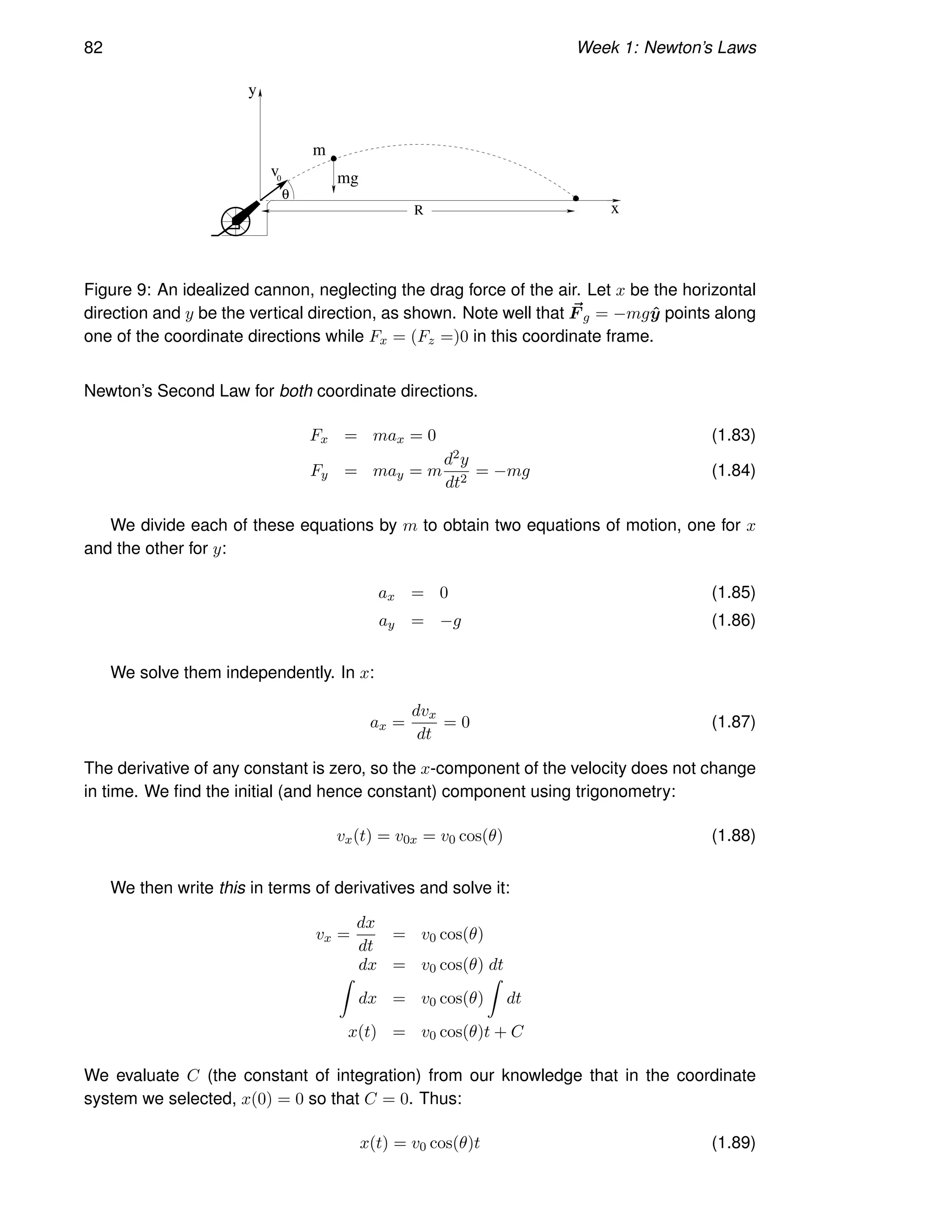 82 Week 1: Newton’s Laws
m
mg
y
x
R
θ
v0
Figure 9: An idealized cannon, neglecting the drag force of the air. Let x be the horizontal
direction and y be the vertical direction, as shown. Note well that ~
F g = −mgŷ points along
one of the coordinate directions while Fx = (Fz =)0 in this coordinate frame.
Newton’s Second Law for both coordinate directions.
Fx = max = 0 (1.83)
Fy = may = m
d2y
dt2
= −mg (1.84)
We divide each of these equations by m to obtain two equations of motion, one for x
and the other for y:
ax = 0 (1.85)
ay = −g (1.86)
We solve them independently. In x:
ax =
dvx
dt
= 0 (1.87)
The derivative of any constant is zero, so the x-component of the velocity does not change
in time. We find the initial (and hence constant) component using trigonometry:
vx(t) = v0x = v0 cos(θ) (1.88)
We then write this in terms of derivatives and solve it:
vx =
dx
dt
= v0 cos(θ)
dx = v0 cos(θ) dt
Z
dx = v0 cos(θ)
Z
dt
x(t) = v0 cos(θ)t + C
We evaluate C (the constant of integration) from our knowledge that in the coordinate
system we selected, x(0) = 0 so that C = 0. Thus:
x(t) = v0 cos(θ)t (1.89)
 