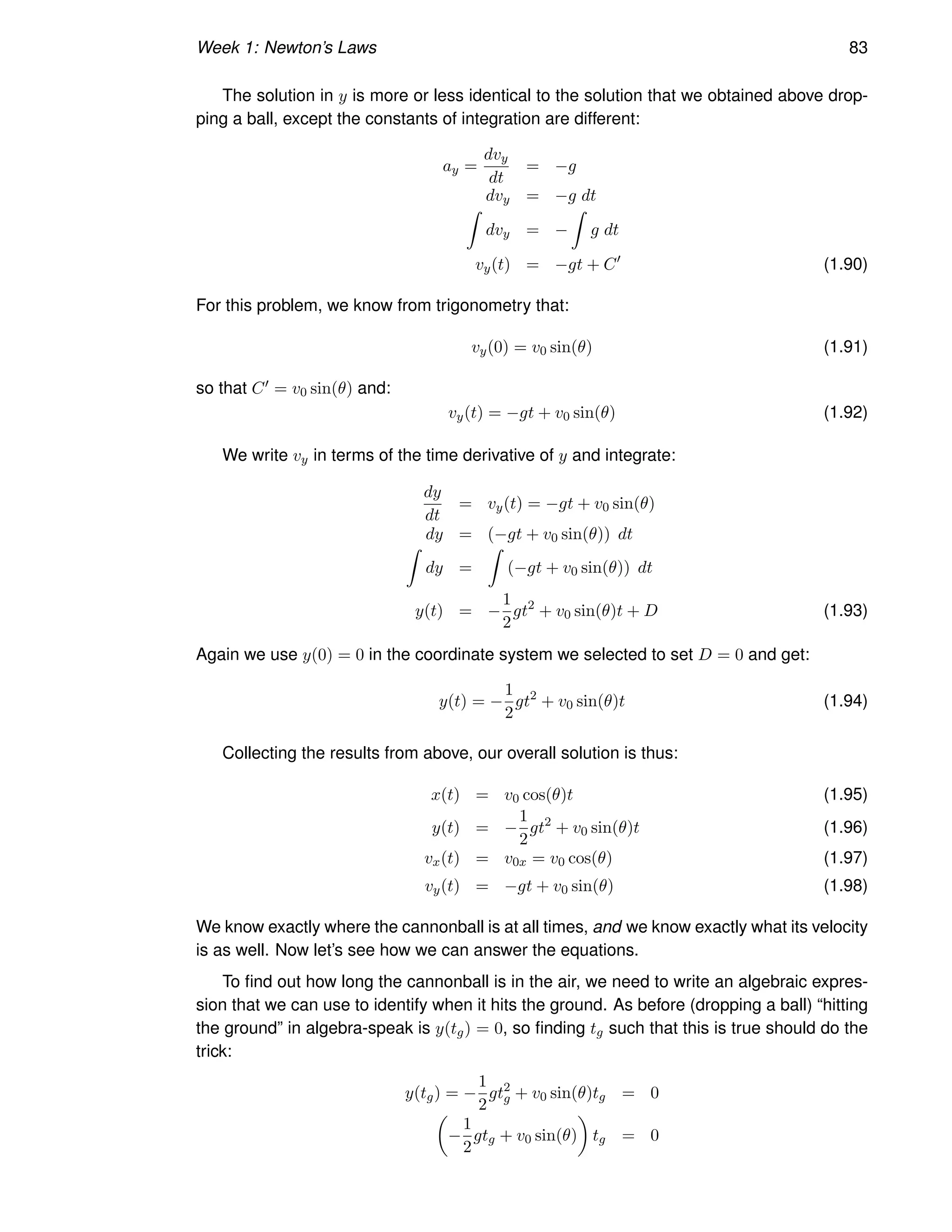 Week 1: Newton’s Laws 83
The solution in y is more or less identical to the solution that we obtained above drop-
ping a ball, except the constants of integration are different:
ay =
dvy
dt
= −g
dvy = −g dt
Z
dvy = −
Z
g dt
vy(t) = −gt + C′
(1.90)
For this problem, we know from trigonometry that:
vy(0) = v0 sin(θ) (1.91)
so that C′ = v0 sin(θ) and:
vy(t) = −gt + v0 sin(θ) (1.92)
We write vy in terms of the time derivative of y and integrate:
dy
dt
= vy(t) = −gt + v0 sin(θ)
dy = (−gt + v0 sin(θ)) dt
Z
dy =
Z
(−gt + v0 sin(θ)) dt
y(t) = −
1
2
gt2
+ v0 sin(θ)t + D (1.93)
Again we use y(0) = 0 in the coordinate system we selected to set D = 0 and get:
y(t) = −
1
2
gt2
+ v0 sin(θ)t (1.94)
Collecting the results from above, our overall solution is thus:
x(t) = v0 cos(θ)t (1.95)
y(t) = −
1
2
gt2
+ v0 sin(θ)t (1.96)
vx(t) = v0x = v0 cos(θ) (1.97)
vy(t) = −gt + v0 sin(θ) (1.98)
We know exactly where the cannonball is at all times, and we know exactly what its velocity
is as well. Now let’s see how we can answer the equations.
To find out how long the cannonball is in the air, we need to write an algebraic expres-
sion that we can use to identify when it hits the ground. As before (dropping a ball) “hitting
the ground” in algebra-speak is y(tg) = 0, so finding tg such that this is true should do the
trick:
y(tg) = −
1
2
gt2
g + v0 sin(θ)tg = 0

−
1
2
gtg + v0 sin(θ)

tg = 0
 