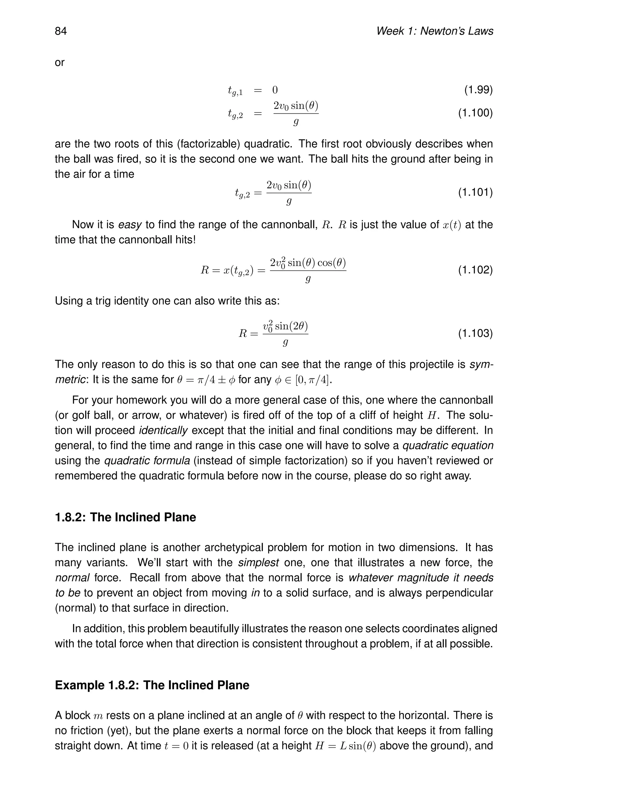84 Week 1: Newton’s Laws
or
tg,1 = 0 (1.99)
tg,2 =
2v0 sin(θ)
g
(1.100)
are the two roots of this (factorizable) quadratic. The first root obviously describes when
the ball was fired, so it is the second one we want. The ball hits the ground after being in
the air for a time
tg,2 =
2v0 sin(θ)
g
(1.101)
Now it is easy to find the range of the cannonball, R. R is just the value of x(t) at the
time that the cannonball hits!
R = x(tg,2) =
2v2
0 sin(θ) cos(θ)
g
(1.102)
Using a trig identity one can also write this as:
R =
v2
0 sin(2θ)
g
(1.103)
The only reason to do this is so that one can see that the range of this projectile is sym-
metric: It is the same for θ = π/4 ± φ for any φ ∈ [0, π/4].
For your homework you will do a more general case of this, one where the cannonball
(or golf ball, or arrow, or whatever) is fired off of the top of a cliff of height H. The solu-
tion will proceed identically except that the initial and final conditions may be different. In
general, to find the time and range in this case one will have to solve a quadratic equation
using the quadratic formula (instead of simple factorization) so if you haven’t reviewed or
remembered the quadratic formula before now in the course, please do so right away.
1.8.2: The Inclined Plane
The inclined plane is another archetypical problem for motion in two dimensions. It has
many variants. We’ll start with the simplest one, one that illustrates a new force, the
normal force. Recall from above that the normal force is whatever magnitude it needs
to be to prevent an object from moving in to a solid surface, and is always perpendicular
(normal) to that surface in direction.
In addition, this problem beautifully illustrates the reason one selects coordinates aligned
with the total force when that direction is consistent throughout a problem, if at all possible.
Example 1.8.2: The Inclined Plane
A block m rests on a plane inclined at an angle of θ with respect to the horizontal. There is
no friction (yet), but the plane exerts a normal force on the block that keeps it from falling
straight down. At time t = 0 it is released (at a height H = L sin(θ) above the ground), and
 