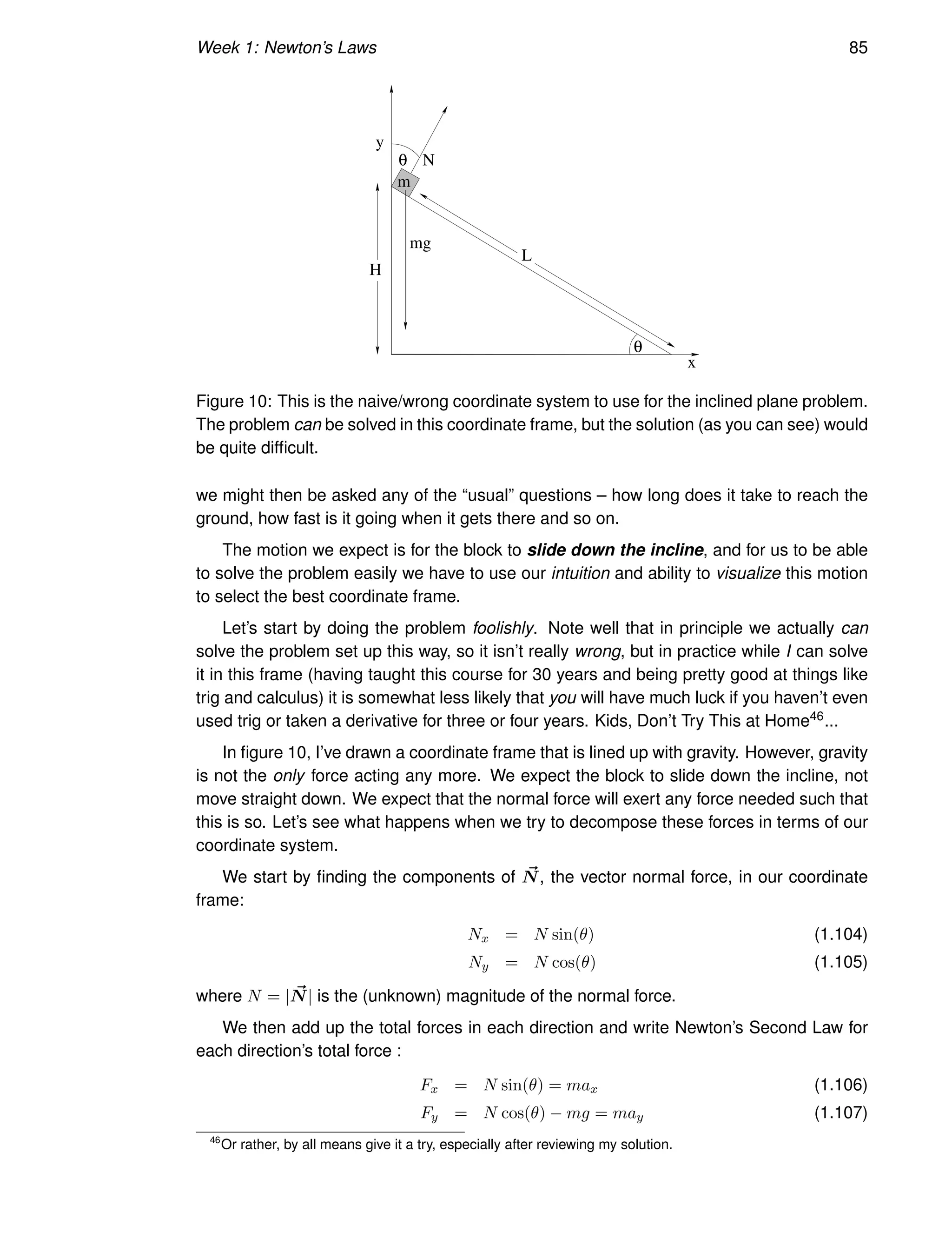 Week 1: Newton’s Laws 85
m
x
y
N
mg
H
L
θ
θ
Figure 10: This is the naive/wrong coordinate system to use for the inclined plane problem.
The problem can be solved in this coordinate frame, but the solution (as you can see) would
be quite difficult.
we might then be asked any of the “usual” questions – how long does it take to reach the
ground, how fast is it going when it gets there and so on.
The motion we expect is for the block to slide down the incline, and for us to be able
to solve the problem easily we have to use our intuition and ability to visualize this motion
to select the best coordinate frame.
Let’s start by doing the problem foolishly. Note well that in principle we actually can
solve the problem set up this way, so it isn’t really wrong, but in practice while I can solve
it in this frame (having taught this course for 30 years and being pretty good at things like
trig and calculus) it is somewhat less likely that you will have much luck if you haven’t even
used trig or taken a derivative for three or four years. Kids, Don’t Try This at Home46...
In figure 10, I’ve drawn a coordinate frame that is lined up with gravity. However, gravity
is not the only force acting any more. We expect the block to slide down the incline, not
move straight down. We expect that the normal force will exert any force needed such that
this is so. Let’s see what happens when we try to decompose these forces in terms of our
coordinate system.
We start by finding the components of ~
N, the vector normal force, in our coordinate
frame:
Nx = N sin(θ) (1.104)
Ny = N cos(θ) (1.105)
where N = | ~
N| is the (unknown) magnitude of the normal force.
We then add up the total forces in each direction and write Newton’s Second Law for
each direction’s total force :
Fx = N sin(θ) = max (1.106)
Fy = N cos(θ) − mg = may (1.107)
46
Or rather, by all means give it a try, especially after reviewing my solution.
 