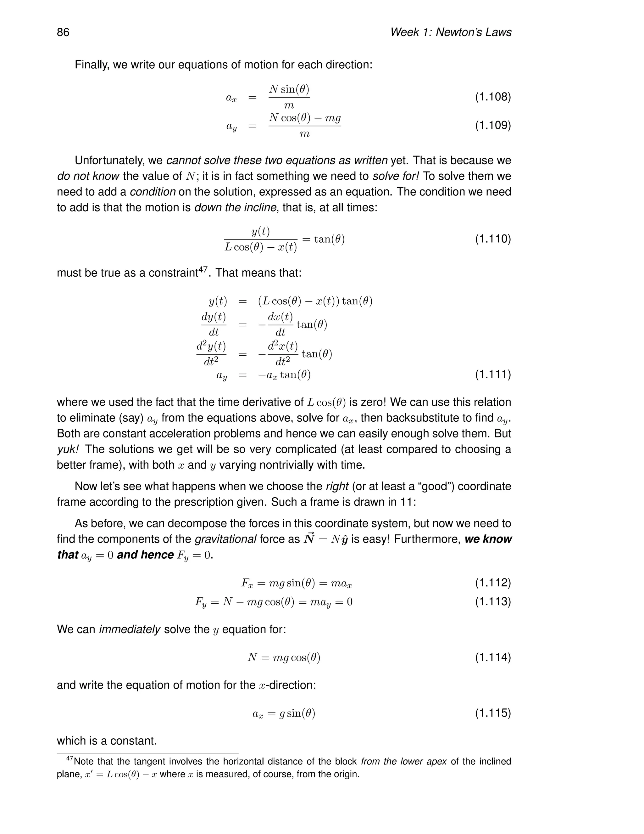 86 Week 1: Newton’s Laws
Finally, we write our equations of motion for each direction:
ax =
N sin(θ)
m
(1.108)
ay =
N cos(θ) − mg
m
(1.109)
Unfortunately, we cannot solve these two equations as written yet. That is because we
do not know the value of N; it is in fact something we need to solve for! To solve them we
need to add a condition on the solution, expressed as an equation. The condition we need
to add is that the motion is down the incline, that is, at all times:
y(t)
L cos(θ) − x(t)
= tan(θ) (1.110)
must be true as a constraint47. That means that:
y(t) = (L cos(θ) − x(t)) tan(θ)
dy(t)
dt
= −
dx(t)
dt
tan(θ)
d2y(t)
dt2
= −
d2x(t)
dt2
tan(θ)
ay = −ax tan(θ) (1.111)
where we used the fact that the time derivative of L cos(θ) is zero! We can use this relation
to eliminate (say) ay from the equations above, solve for ax, then backsubstitute to find ay.
Both are constant acceleration problems and hence we can easily enough solve them. But
yuk! The solutions we get will be so very complicated (at least compared to choosing a
better frame), with both x and y varying nontrivially with time.
Now let’s see what happens when we choose the right (or at least a “good”) coordinate
frame according to the prescription given. Such a frame is drawn in 11:
As before, we can decompose the forces in this coordinate system, but now we need to
find the components of the gravitational force as ~
N = Nŷ is easy! Furthermore, we know
that ay = 0 and hence Fy = 0.
Fx = mg sin(θ) = max (1.112)
Fy = N − mg cos(θ) = may = 0 (1.113)
We can immediately solve the y equation for:
N = mg cos(θ) (1.114)
and write the equation of motion for the x-direction:
ax = g sin(θ) (1.115)
which is a constant.
47
Note that the tangent involves the horizontal distance of the block from the lower apex of the inclined
plane, x′
= L cos(θ) − x where x is measured, of course, from the origin.
 