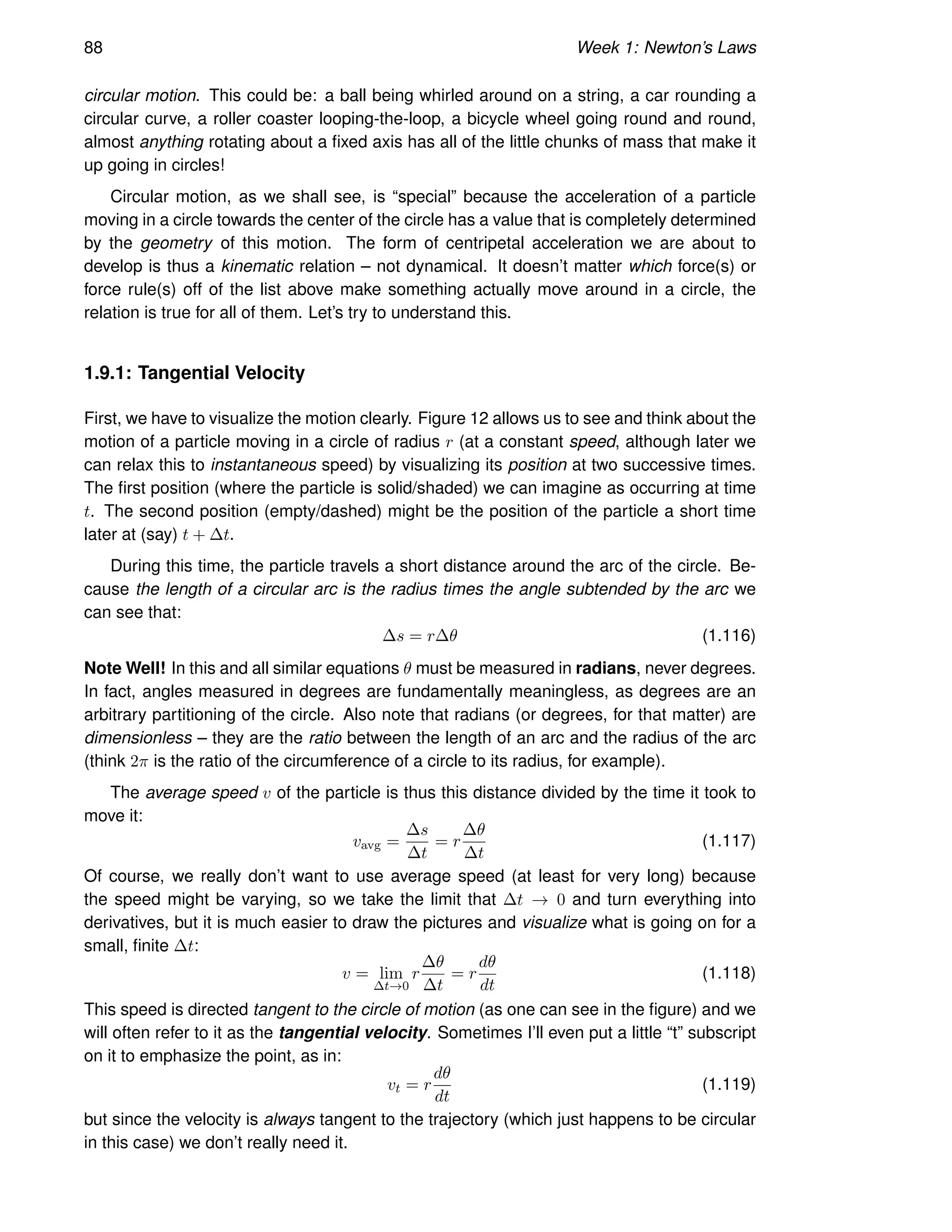 88 Week 1: Newton’s Laws
circular motion. This could be: a ball being whirled around on a string, a car rounding a
circular curve, a roller coaster looping-the-loop, a bicycle wheel going round and round,
almost anything rotating about a fixed axis has all of the little chunks of mass that make it
up going in circles!
Circular motion, as we shall see, is “special” because the acceleration of a particle
moving in a circle towards the center of the circle has a value that is completely determined
by the geometry of this motion. The form of centripetal acceleration we are about to
develop is thus a kinematic relation – not dynamical. It doesn’t matter which force(s) or
force rule(s) off of the list above make something actually move around in a circle, the
relation is true for all of them. Let’s try to understand this.
1.9.1: Tangential Velocity
First, we have to visualize the motion clearly. Figure 12 allows us to see and think about the
motion of a particle moving in a circle of radius r (at a constant speed, although later we
can relax this to instantaneous speed) by visualizing its position at two successive times.
The first position (where the particle is solid/shaded) we can imagine as occurring at time
t. The second position (empty/dashed) might be the position of the particle a short time
later at (say) t + ∆t.
During this time, the particle travels a short distance around the arc of the circle. Be-
cause the length of a circular arc is the radius times the angle subtended by the arc we
can see that:
∆s = r∆θ (1.116)
Note Well! In this and all similar equations θ must be measured in radians, never degrees.
In fact, angles measured in degrees are fundamentally meaningless, as degrees are an
arbitrary partitioning of the circle. Also note that radians (or degrees, for that matter) are
dimensionless – they are the ratio between the length of an arc and the radius of the arc
(think 2π is the ratio of the circumference of a circle to its radius, for example).
The average speed v of the particle is thus this distance divided by the time it took to
move it:
vavg =
∆s
∆t
= r
∆θ
∆t
(1.117)
Of course, we really don’t want to use average speed (at least for very long) because
the speed might be varying, so we take the limit that ∆t → 0 and turn everything into
derivatives, but it is much easier to draw the pictures and visualize what is going on for a
small, finite ∆t:
v = lim
∆t→0
r
∆θ
∆t
= r
dθ
dt
(1.118)
This speed is directed tangent to the circle of motion (as one can see in the figure) and we
will often refer to it as the tangential velocity. Sometimes I’ll even put a little “t” subscript
on it to emphasize the point, as in:
vt = r
dθ
dt
(1.119)
but since the velocity is always tangent to the trajectory (which just happens to be circular
in this case) we don’t really need it.
 