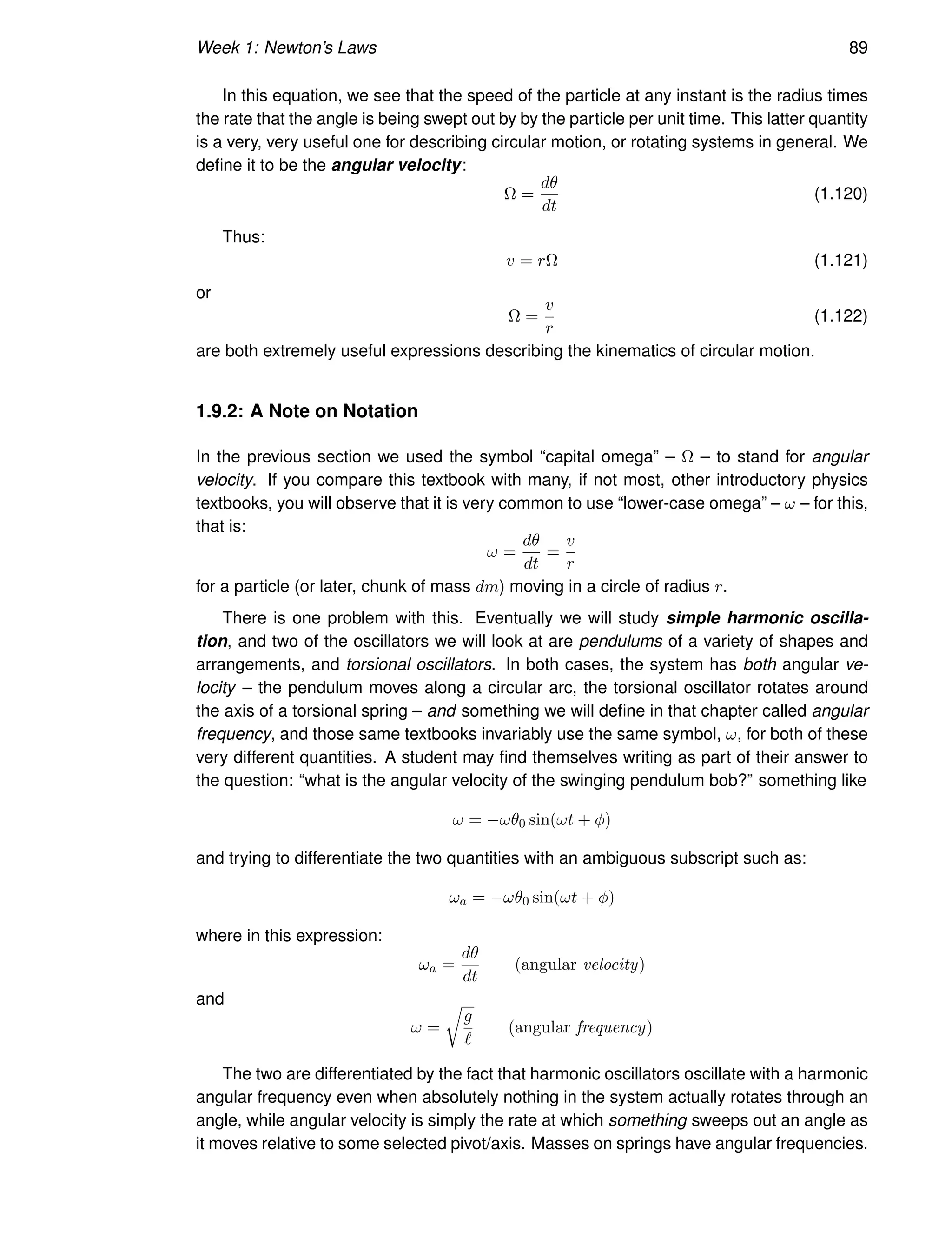 Week 1: Newton’s Laws 89
In this equation, we see that the speed of the particle at any instant is the radius times
the rate that the angle is being swept out by by the particle per unit time. This latter quantity
is a very, very useful one for describing circular motion, or rotating systems in general. We
define it to be the angular velocity:
Ω =
dθ
dt
(1.120)
Thus:
v = rΩ (1.121)
or
Ω =
v
r
(1.122)
are both extremely useful expressions describing the kinematics of circular motion.
1.9.2: A Note on Notation
In the previous section we used the symbol “capital omega” – Ω – to stand for angular
velocity. If you compare this textbook with many, if not most, other introductory physics
textbooks, you will observe that it is very common to use “lower-case omega” – ω – for this,
that is:
ω =
dθ
dt
=
v
r
for a particle (or later, chunk of mass dm) moving in a circle of radius r.
There is one problem with this. Eventually we will study simple harmonic oscilla-
tion, and two of the oscillators we will look at are pendulums of a variety of shapes and
arrangements, and torsional oscillators. In both cases, the system has both angular ve-
locity – the pendulum moves along a circular arc, the torsional oscillator rotates around
the axis of a torsional spring – and something we will define in that chapter called angular
frequency, and those same textbooks invariably use the same symbol, ω, for both of these
very different quantities. A student may find themselves writing as part of their answer to
the question: “what is the angular velocity of the swinging pendulum bob?” something like
ω = −ωθ0 sin(ωt + φ)
and trying to differentiate the two quantities with an ambiguous subscript such as:
ωa = −ωθ0 sin(ωt + φ)
where in this expression:
ωa =
dθ
dt
(angular velocity)
and
ω =
r
g
ℓ
(angular frequency)
The two are differentiated by the fact that harmonic oscillators oscillate with a harmonic
angular frequency even when absolutely nothing in the system actually rotates through an
angle, while angular velocity is simply the rate at which something sweeps out an angle as
it moves relative to some selected pivot/axis. Masses on springs have angular frequencies.
 