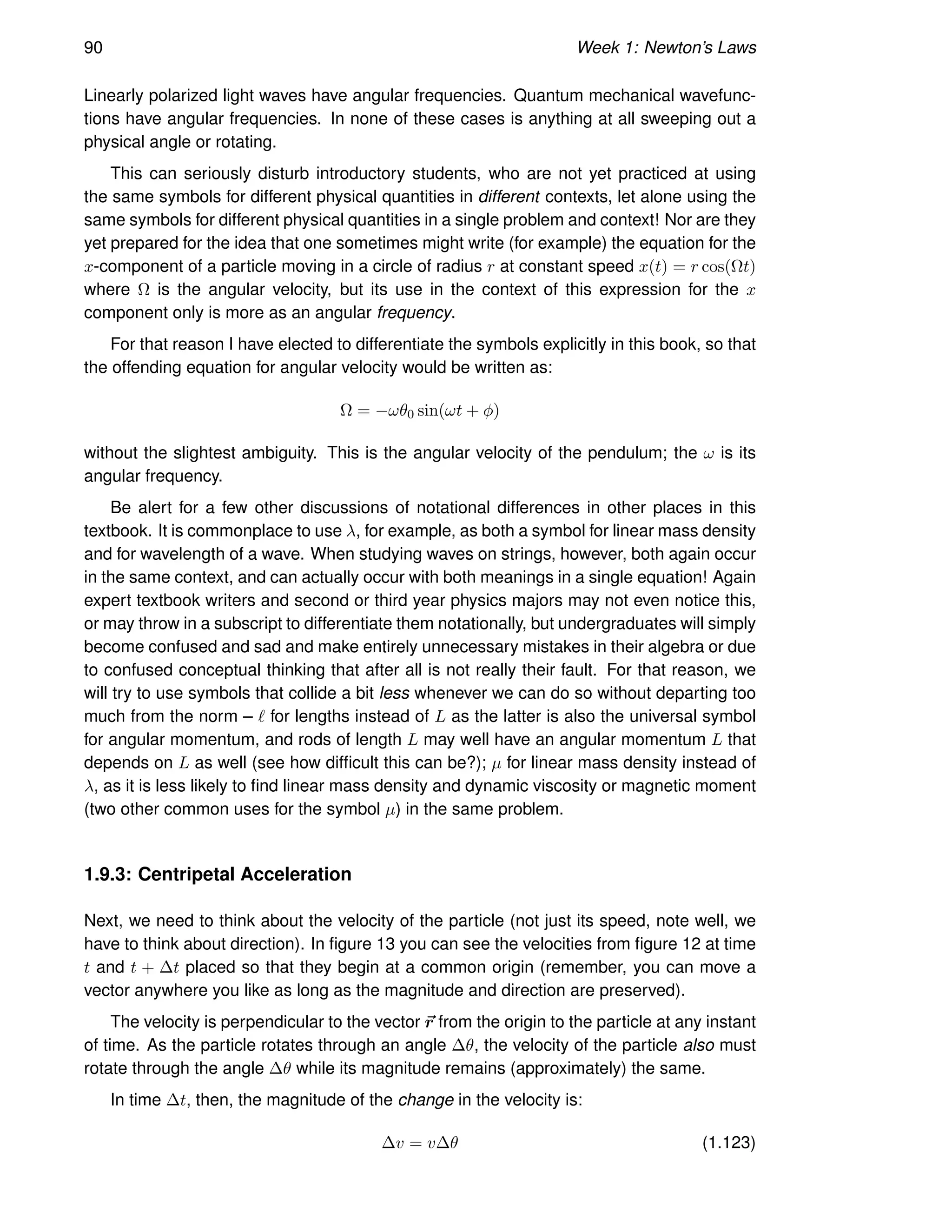 90 Week 1: Newton’s Laws
Linearly polarized light waves have angular frequencies. Quantum mechanical wavefunc-
tions have angular frequencies. In none of these cases is anything at all sweeping out a
physical angle or rotating.
This can seriously disturb introductory students, who are not yet practiced at using
the same symbols for different physical quantities in different contexts, let alone using the
same symbols for different physical quantities in a single problem and context! Nor are they
yet prepared for the idea that one sometimes might write (for example) the equation for the
x-component of a particle moving in a circle of radius r at constant speed x(t) = r cos(Ωt)
where Ω is the angular velocity, but its use in the context of this expression for the x
component only is more as an angular frequency.
For that reason I have elected to differentiate the symbols explicitly in this book, so that
the offending equation for angular velocity would be written as:
Ω = −ωθ0 sin(ωt + φ)
without the slightest ambiguity. This is the angular velocity of the pendulum; the ω is its
angular frequency.
Be alert for a few other discussions of notational differences in other places in this
textbook. It is commonplace to use λ, for example, as both a symbol for linear mass density
and for wavelength of a wave. When studying waves on strings, however, both again occur
in the same context, and can actually occur with both meanings in a single equation! Again
expert textbook writers and second or third year physics majors may not even notice this,
or may throw in a subscript to differentiate them notationally, but undergraduates will simply
become confused and sad and make entirely unnecessary mistakes in their algebra or due
to confused conceptual thinking that after all is not really their fault. For that reason, we
will try to use symbols that collide a bit less whenever we can do so without departing too
much from the norm – ℓ for lengths instead of L as the latter is also the universal symbol
for angular momentum, and rods of length L may well have an angular momentum L that
depends on L as well (see how difficult this can be?); µ for linear mass density instead of
λ, as it is less likely to find linear mass density and dynamic viscosity or magnetic moment
(two other common uses for the symbol µ) in the same problem.
1.9.3: Centripetal Acceleration
Next, we need to think about the velocity of the particle (not just its speed, note well, we
have to think about direction). In figure 13 you can see the velocities from figure 12 at time
t and t + ∆t placed so that they begin at a common origin (remember, you can move a
vector anywhere you like as long as the magnitude and direction are preserved).
The velocity is perpendicular to the vector ~
r from the origin to the particle at any instant
of time. As the particle rotates through an angle ∆θ, the velocity of the particle also must
rotate through the angle ∆θ while its magnitude remains (approximately) the same.
In time ∆t, then, the magnitude of the change in the velocity is:
∆v = v∆θ (1.123)
 