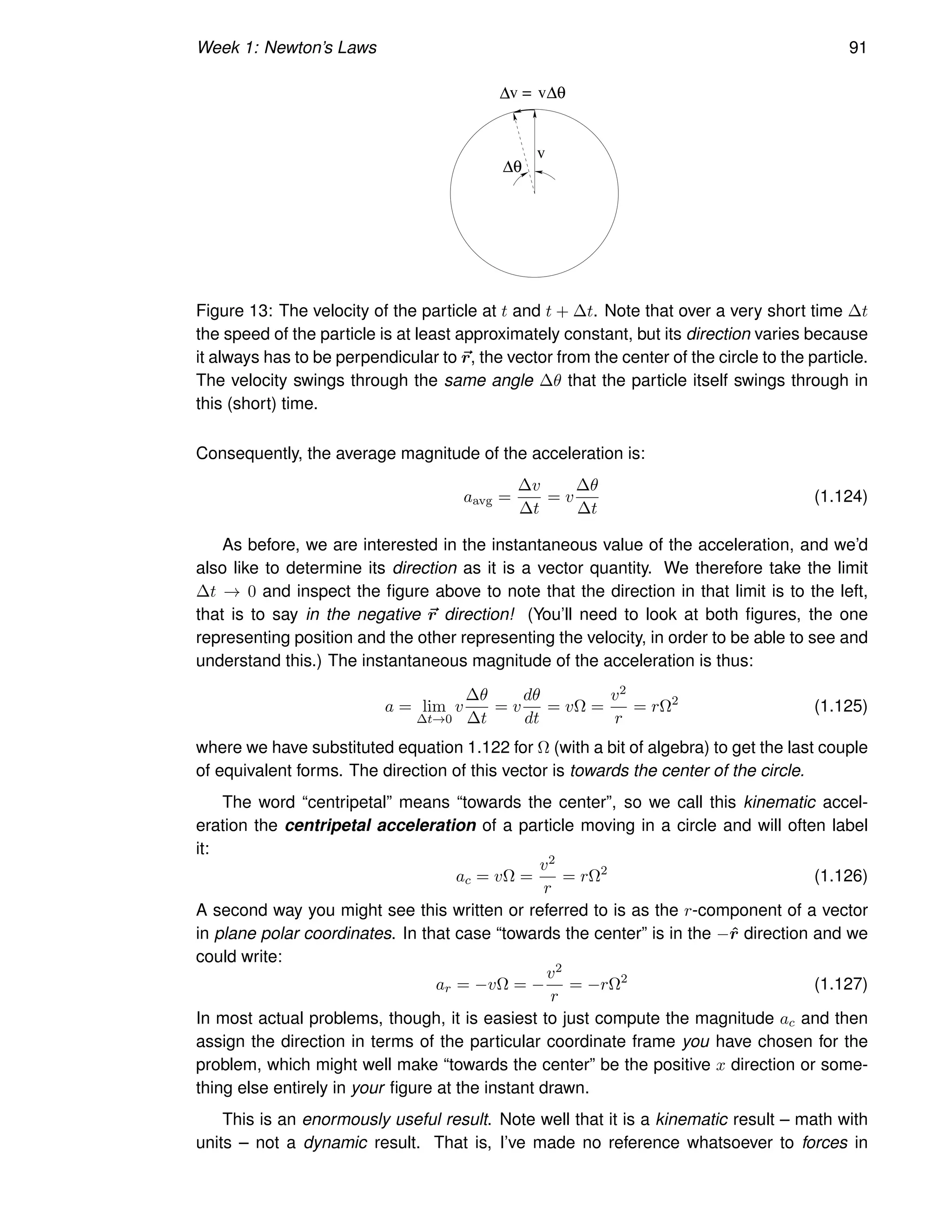 Week 1: Newton’s Laws 91
∆v = v∆θ
∆θ
v
Figure 13: The velocity of the particle at t and t + ∆t. Note that over a very short time ∆t
the speed of the particle is at least approximately constant, but its direction varies because
it always has to be perpendicular to ~
r, the vector from the center of the circle to the particle.
The velocity swings through the same angle ∆θ that the particle itself swings through in
this (short) time.
Consequently, the average magnitude of the acceleration is:
aavg =
∆v
∆t
= v
∆θ
∆t
(1.124)
As before, we are interested in the instantaneous value of the acceleration, and we’d
also like to determine its direction as it is a vector quantity. We therefore take the limit
∆t → 0 and inspect the figure above to note that the direction in that limit is to the left,
that is to say in the negative ~
r direction! (You’ll need to look at both figures, the one
representing position and the other representing the velocity, in order to be able to see and
understand this.) The instantaneous magnitude of the acceleration is thus:
a = lim
∆t→0
v
∆θ
∆t
= v
dθ
dt
= vΩ =
v2
r
= rΩ2
(1.125)
where we have substituted equation 1.122 for Ω (with a bit of algebra) to get the last couple
of equivalent forms. The direction of this vector is towards the center of the circle.
The word “centripetal” means “towards the center”, so we call this kinematic accel-
eration the centripetal acceleration of a particle moving in a circle and will often label
it:
ac = vΩ =
v2
r
= rΩ2
(1.126)
A second way you might see this written or referred to is as the r-component of a vector
in plane polar coordinates. In that case “towards the center” is in the −r̂ direction and we
could write:
ar = −vΩ = −
v2
r
= −rΩ2
(1.127)
In most actual problems, though, it is easiest to just compute the magnitude ac and then
assign the direction in terms of the particular coordinate frame you have chosen for the
problem, which might well make “towards the center” be the positive x direction or some-
thing else entirely in your figure at the instant drawn.
This is an enormously useful result. Note well that it is a kinematic result – math with
units – not a dynamic result. That is, I’ve made no reference whatsoever to forces in
 
