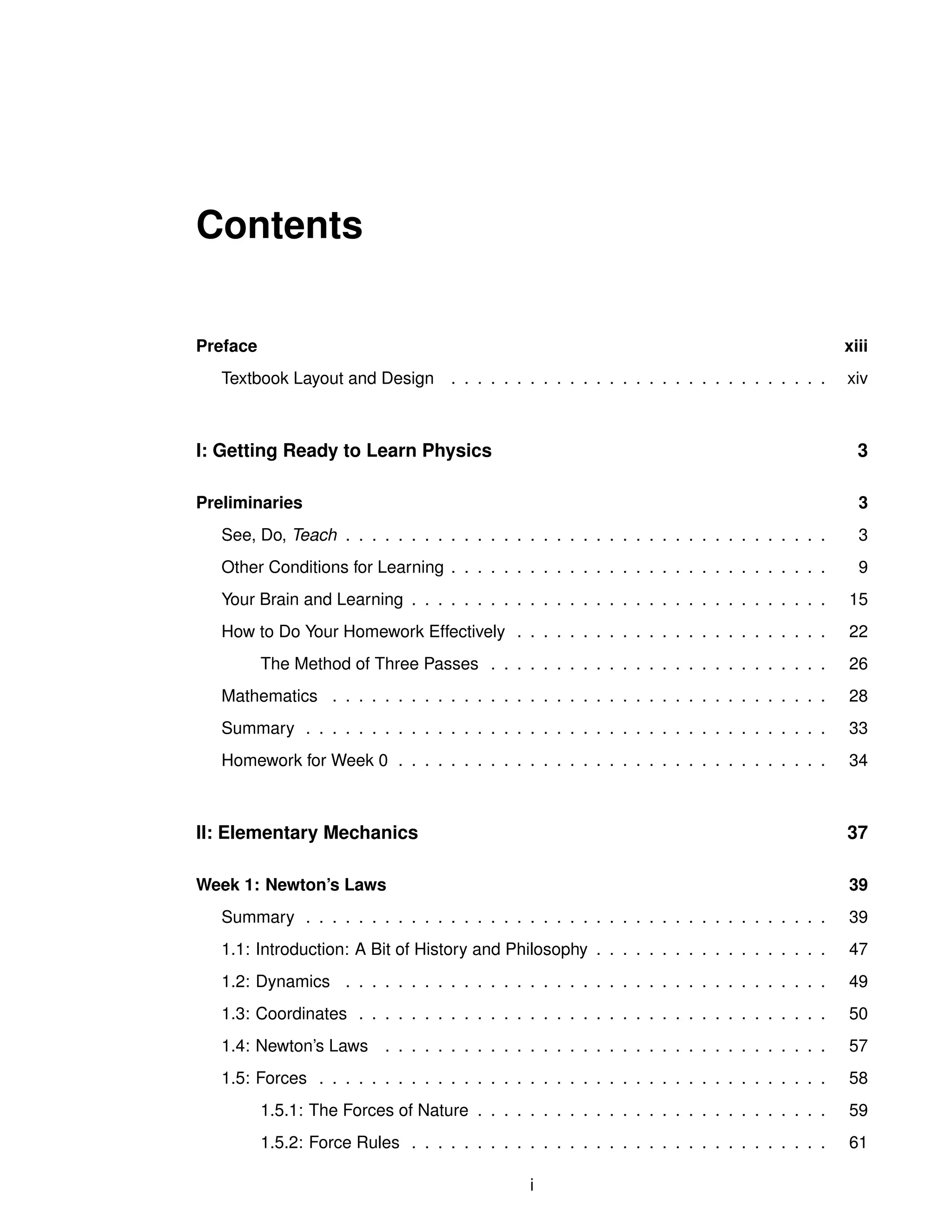 Contents
Preface xiii
Textbook Layout and Design . . . . . . . . . . . . . . . . . . . . . . . . . . . . . xiv
I: Getting Ready to Learn Physics 3
Preliminaries 3
See, Do, Teach . . . . . . . . . . . . . . . . . . . . . . . . . . . . . . . . . . . . . 3
Other Conditions for Learning . . . . . . . . . . . . . . . . . . . . . . . . . . . . . 9
Your Brain and Learning . . . . . . . . . . . . . . . . . . . . . . . . . . . . . . . . 15
How to Do Your Homework Effectively . . . . . . . . . . . . . . . . . . . . . . . . 22
The Method of Three Passes . . . . . . . . . . . . . . . . . . . . . . . . . . 26
Mathematics . . . . . . . . . . . . . . . . . . . . . . . . . . . . . . . . . . . . . . 28
Summary . . . . . . . . . . . . . . . . . . . . . . . . . . . . . . . . . . . . . . . . 33
Homework for Week 0 . . . . . . . . . . . . . . . . . . . . . . . . . . . . . . . . . 34
II: Elementary Mechanics 37
Week 1: Newton’s Laws 39
Summary . . . . . . . . . . . . . . . . . . . . . . . . . . . . . . . . . . . . . . . . 39
1.1: Introduction: A Bit of History and Philosophy . . . . . . . . . . . . . . . . . . 47
1.2: Dynamics . . . . . . . . . . . . . . . . . . . . . . . . . . . . . . . . . . . . . 49
1.3: Coordinates . . . . . . . . . . . . . . . . . . . . . . . . . . . . . . . . . . . . 50
1.4: Newton’s Laws . . . . . . . . . . . . . . . . . . . . . . . . . . . . . . . . . . 57
1.5: Forces . . . . . . . . . . . . . . . . . . . . . . . . . . . . . . . . . . . . . . . 58
1.5.1: The Forces of Nature . . . . . . . . . . . . . . . . . . . . . . . . . . . 59
1.5.2: Force Rules . . . . . . . . . . . . . . . . . . . . . . . . . . . . . . . . 61
i
 