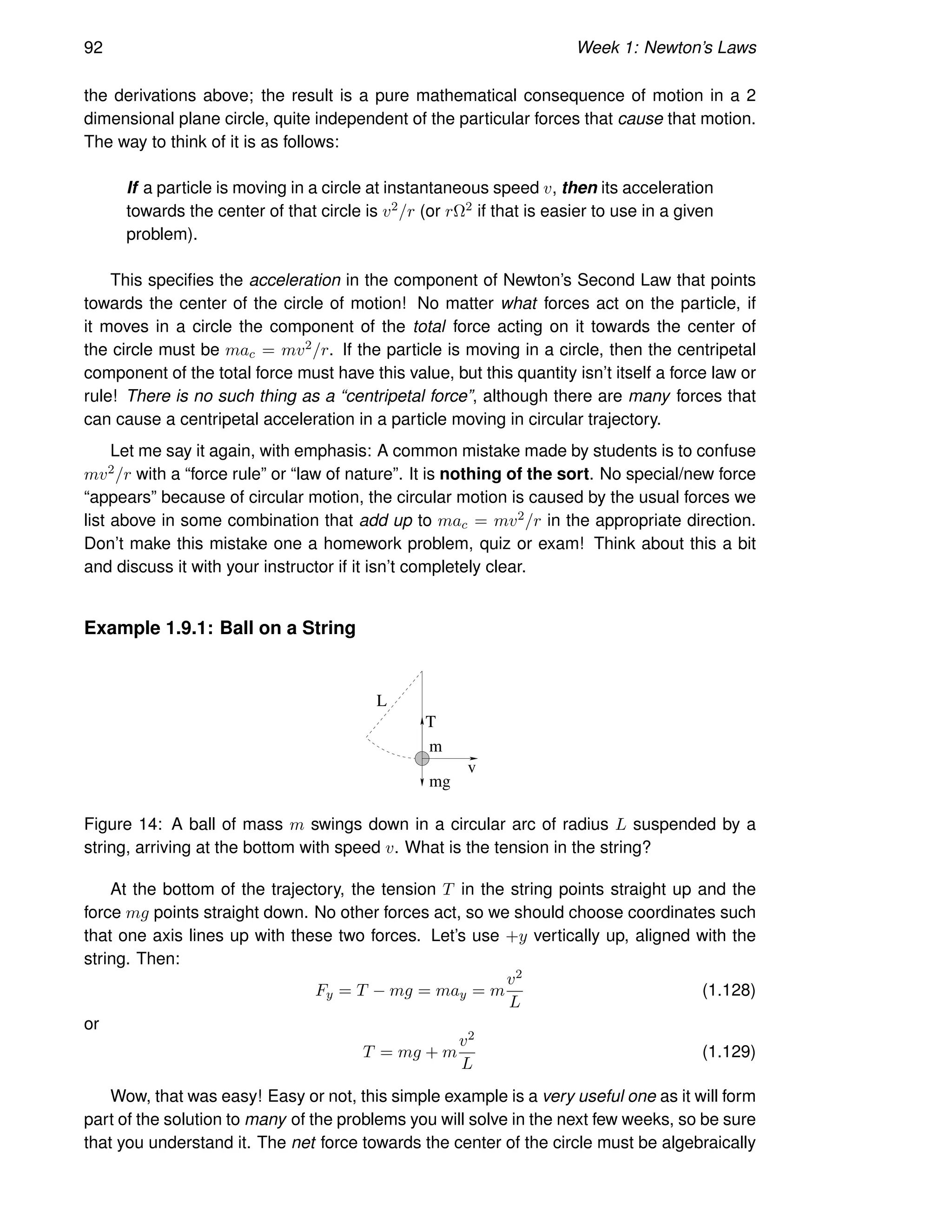 92 Week 1: Newton’s Laws
the derivations above; the result is a pure mathematical consequence of motion in a 2
dimensional plane circle, quite independent of the particular forces that cause that motion.
The way to think of it is as follows:
If a particle is moving in a circle at instantaneous speed v, then its acceleration
towards the center of that circle is v2/r (or rΩ2 if that is easier to use in a given
problem).
This specifies the acceleration in the component of Newton’s Second Law that points
towards the center of the circle of motion! No matter what forces act on the particle, if
it moves in a circle the component of the total force acting on it towards the center of
the circle must be mac = mv2/r. If the particle is moving in a circle, then the centripetal
component of the total force must have this value, but this quantity isn’t itself a force law or
rule! There is no such thing as a “centripetal force”, although there are many forces that
can cause a centripetal acceleration in a particle moving in circular trajectory.
Let me say it again, with emphasis: A common mistake made by students is to confuse
mv2/r with a “force rule” or “law of nature”. It is nothing of the sort. No special/new force
“appears” because of circular motion, the circular motion is caused by the usual forces we
list above in some combination that add up to mac = mv2/r in the appropriate direction.
Don’t make this mistake one a homework problem, quiz or exam! Think about this a bit
and discuss it with your instructor if it isn’t completely clear.
Example 1.9.1: Ball on a String
m
mg
L
v
T
Figure 14: A ball of mass m swings down in a circular arc of radius L suspended by a
string, arriving at the bottom with speed v. What is the tension in the string?
At the bottom of the trajectory, the tension T in the string points straight up and the
force mg points straight down. No other forces act, so we should choose coordinates such
that one axis lines up with these two forces. Let’s use +y vertically up, aligned with the
string. Then:
Fy = T − mg = may = m
v2
L
(1.128)
or
T = mg + m
v2
L
(1.129)
Wow, that was easy! Easy or not, this simple example is a very useful one as it will form
part of the solution to many of the problems you will solve in the next few weeks, so be sure
that you understand it. The net force towards the center of the circle must be algebraically
 