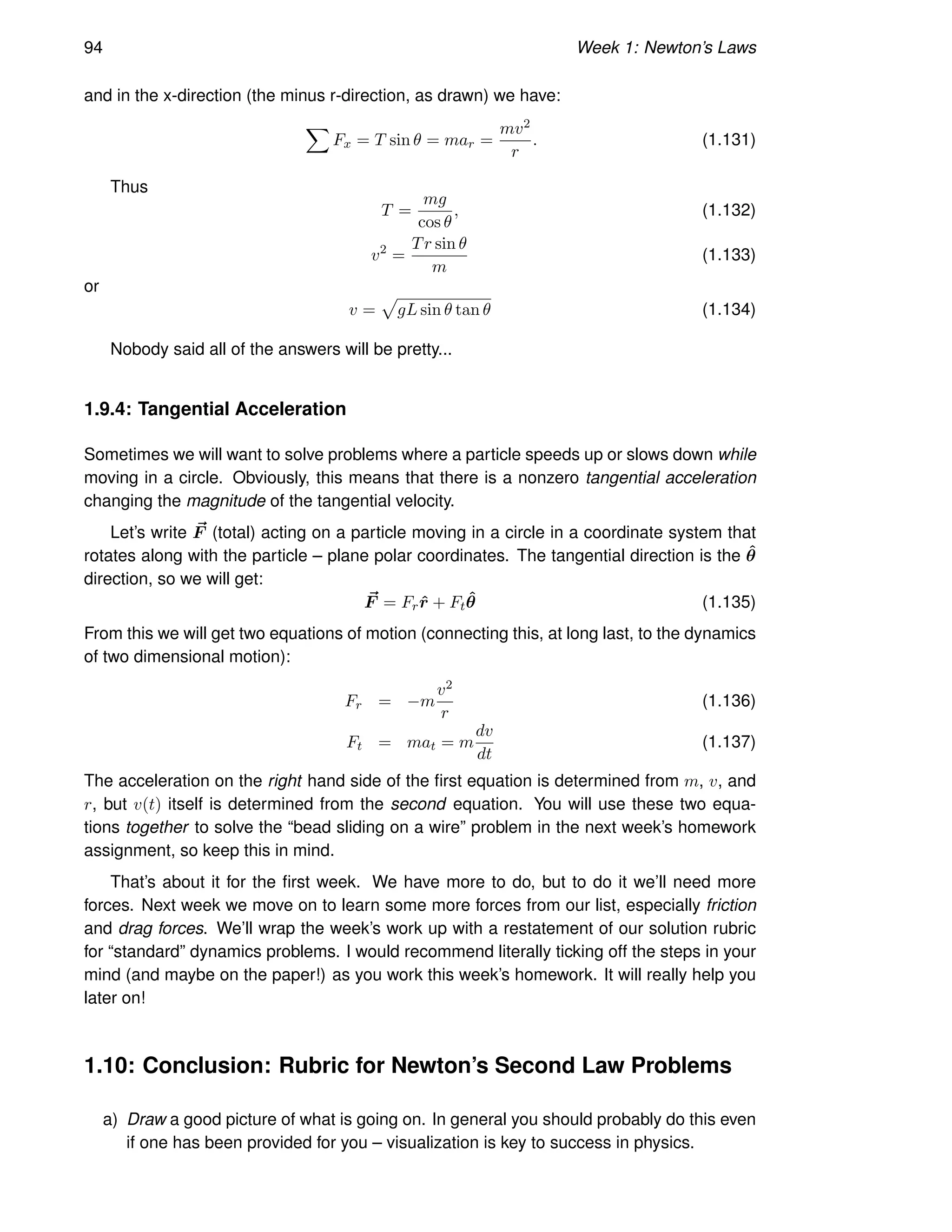 94 Week 1: Newton’s Laws
and in the x-direction (the minus r-direction, as drawn) we have:
X
Fx = T sin θ = mar =
mv2
r
. (1.131)
Thus
T =
mg
cos θ
, (1.132)
v2
=
Tr sin θ
m
(1.133)
or
v =
p
gL sin θ tan θ (1.134)
Nobody said all of the answers will be pretty...
1.9.4: Tangential Acceleration
Sometimes we will want to solve problems where a particle speeds up or slows down while
moving in a circle. Obviously, this means that there is a nonzero tangential acceleration
changing the magnitude of the tangential velocity.
Let’s write ~
F (total) acting on a particle moving in a circle in a coordinate system that
rotates along with the particle – plane polar coordinates. The tangential direction is the θ̂
direction, so we will get:
~
F = Frr̂ + Ftθ̂ (1.135)
From this we will get two equations of motion (connecting this, at long last, to the dynamics
of two dimensional motion):
Fr = −m
v2
r
(1.136)
Ft = mat = m
dv
dt
(1.137)
The acceleration on the right hand side of the first equation is determined from m, v, and
r, but v(t) itself is determined from the second equation. You will use these two equa-
tions together to solve the “bead sliding on a wire” problem in the next week’s homework
assignment, so keep this in mind.
That’s about it for the first week. We have more to do, but to do it we’ll need more
forces. Next week we move on to learn some more forces from our list, especially friction
and drag forces. We’ll wrap the week’s work up with a restatement of our solution rubric
for “standard” dynamics problems. I would recommend literally ticking off the steps in your
mind (and maybe on the paper!) as you work this week’s homework. It will really help you
later on!
1.10: Conclusion: Rubric for Newton’s Second Law Problems
a) Draw a good picture of what is going on. In general you should probably do this even
if one has been provided for you – visualization is key to success in physics.
 