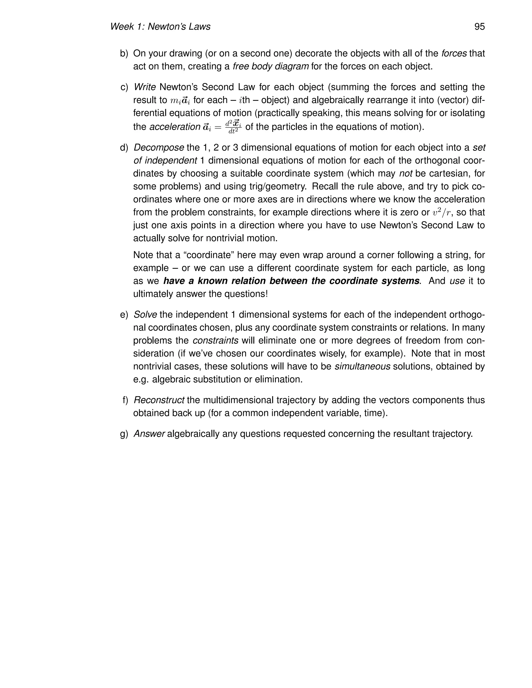 Week 1: Newton’s Laws 95
b) On your drawing (or on a second one) decorate the objects with all of the forces that
act on them, creating a free body diagram for the forces on each object.
c) Write Newton’s Second Law for each object (summing the forces and setting the
result to mi~
ai for each – ith – object) and algebraically rearrange it into (vector) dif-
ferential equations of motion (practically speaking, this means solving for or isolating
the acceleration ~
ai = d2~
xi
dt2 of the particles in the equations of motion).
d) Decompose the 1, 2 or 3 dimensional equations of motion for each object into a set
of independent 1 dimensional equations of motion for each of the orthogonal coor-
dinates by choosing a suitable coordinate system (which may not be cartesian, for
some problems) and using trig/geometry. Recall the rule above, and try to pick co-
ordinates where one or more axes are in directions where we know the acceleration
from the problem constraints, for example directions where it is zero or v2/r, so that
just one axis points in a direction where you have to use Newton’s Second Law to
actually solve for nontrivial motion.
Note that a “coordinate” here may even wrap around a corner following a string, for
example – or we can use a different coordinate system for each particle, as long
as we have a known relation between the coordinate systems. And use it to
ultimately answer the questions!
e) Solve the independent 1 dimensional systems for each of the independent orthogo-
nal coordinates chosen, plus any coordinate system constraints or relations. In many
problems the constraints will eliminate one or more degrees of freedom from con-
sideration (if we’ve chosen our coordinates wisely, for example). Note that in most
nontrivial cases, these solutions will have to be simultaneous solutions, obtained by
e.g. algebraic substitution or elimination.
f) Reconstruct the multidimensional trajectory by adding the vectors components thus
obtained back up (for a common independent variable, time).
g) Answer algebraically any questions requested concerning the resultant trajectory.
 