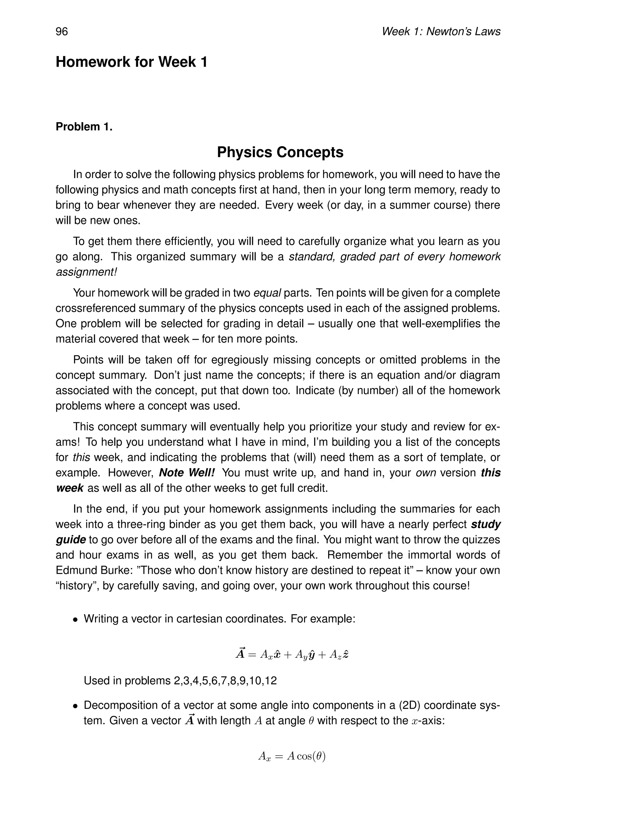 96 Week 1: Newton’s Laws
Homework for Week 1
Problem 1.
Physics Concepts
In order to solve the following physics problems for homework, you will need to have the
following physics and math concepts first at hand, then in your long term memory, ready to
bring to bear whenever they are needed. Every week (or day, in a summer course) there
will be new ones.
To get them there efficiently, you will need to carefully organize what you learn as you
go along. This organized summary will be a standard, graded part of every homework
assignment!
Your homework will be graded in two equal parts. Ten points will be given for a complete
crossreferenced summary of the physics concepts used in each of the assigned problems.
One problem will be selected for grading in detail – usually one that well-exemplifies the
material covered that week – for ten more points.
Points will be taken off for egregiously missing concepts or omitted problems in the
concept summary. Don’t just name the concepts; if there is an equation and/or diagram
associated with the concept, put that down too. Indicate (by number) all of the homework
problems where a concept was used.
This concept summary will eventually help you prioritize your study and review for ex-
ams! To help you understand what I have in mind, I’m building you a list of the concepts
for this week, and indicating the problems that (will) need them as a sort of template, or
example. However, Note Well! You must write up, and hand in, your own version this
week as well as all of the other weeks to get full credit.
In the end, if you put your homework assignments including the summaries for each
week into a three-ring binder as you get them back, you will have a nearly perfect study
guide to go over before all of the exams and the final. You might want to throw the quizzes
and hour exams in as well, as you get them back. Remember the immortal words of
Edmund Burke: ”Those who don’t know history are destined to repeat it” – know your own
“history”, by carefully saving, and going over, your own work throughout this course!
• Writing a vector in cartesian coordinates. For example:
~
A = Axx̂ + Ayŷ + Azẑ
Used in problems 2,3,4,5,6,7,8,9,10,12
• Decomposition of a vector at some angle into components in a (2D) coordinate sys-
tem. Given a vector ~
A with length A at angle θ with respect to the x-axis:
Ax = A cos(θ)
 