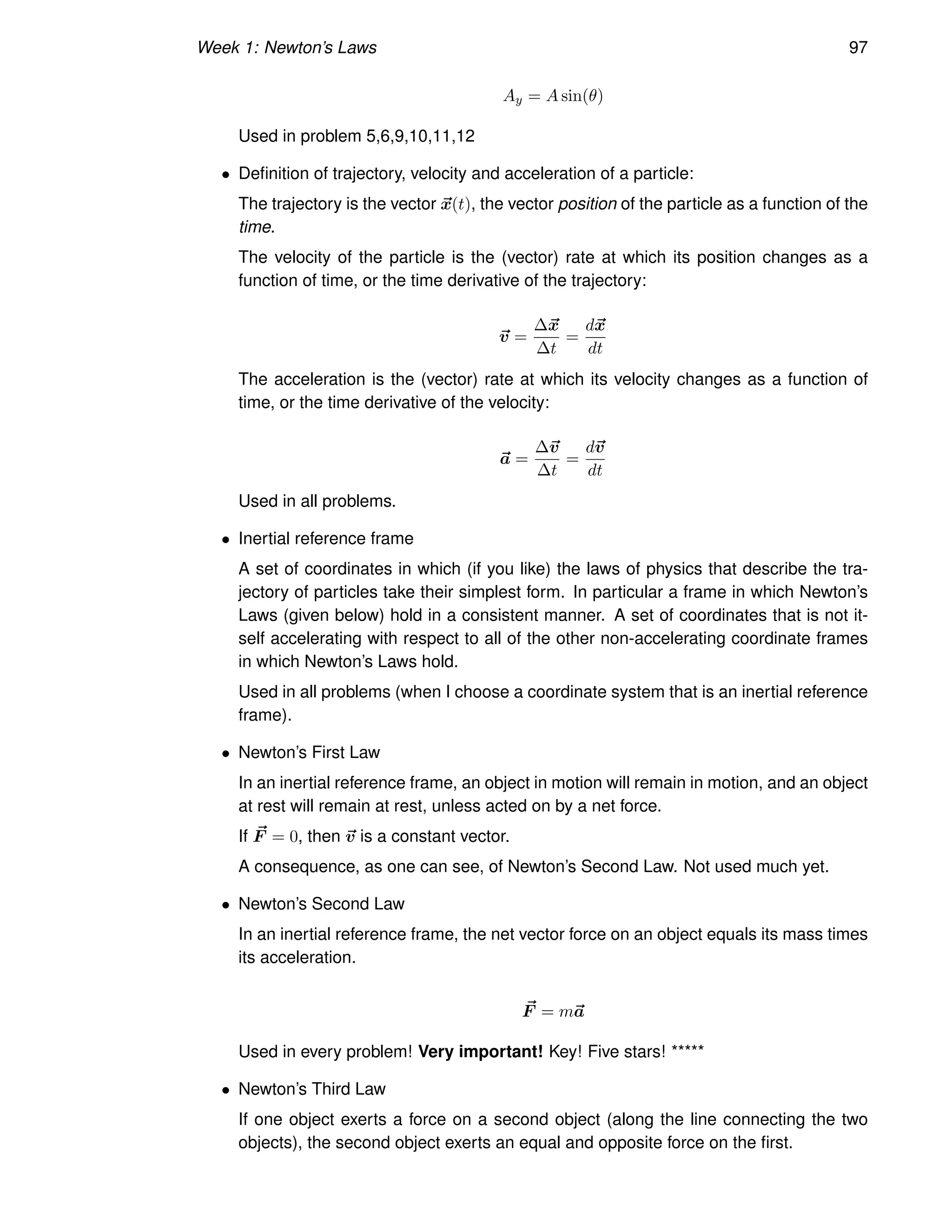 Week 1: Newton’s Laws 97
Ay = A sin(θ)
Used in problem 5,6,9,10,11,12
• Definition of trajectory, velocity and acceleration of a particle:
The trajectory is the vector ~
x(t), the vector position of the particle as a function of the
time.
The velocity of the particle is the (vector) rate at which its position changes as a
function of time, or the time derivative of the trajectory:
~
v =
∆~
x
∆t
=
d~
x
dt
The acceleration is the (vector) rate at which its velocity changes as a function of
time, or the time derivative of the velocity:
~
a =
∆~
v
∆t
=
d~
v
dt
Used in all problems.
• Inertial reference frame
A set of coordinates in which (if you like) the laws of physics that describe the tra-
jectory of particles take their simplest form. In particular a frame in which Newton’s
Laws (given below) hold in a consistent manner. A set of coordinates that is not it-
self accelerating with respect to all of the other non-accelerating coordinate frames
in which Newton’s Laws hold.
Used in all problems (when I choose a coordinate system that is an inertial reference
frame).
• Newton’s First Law
In an inertial reference frame, an object in motion will remain in motion, and an object
at rest will remain at rest, unless acted on by a net force.
If ~
F = 0, then ~
v is a constant vector.
A consequence, as one can see, of Newton’s Second Law. Not used much yet.
• Newton’s Second Law
In an inertial reference frame, the net vector force on an object equals its mass times
its acceleration.
~
F = m~
a
Used in every problem! Very important! Key! Five stars! *****
• Newton’s Third Law
If one object exerts a force on a second object (along the line connecting the two
objects), the second object exerts an equal and opposite force on the first.
 