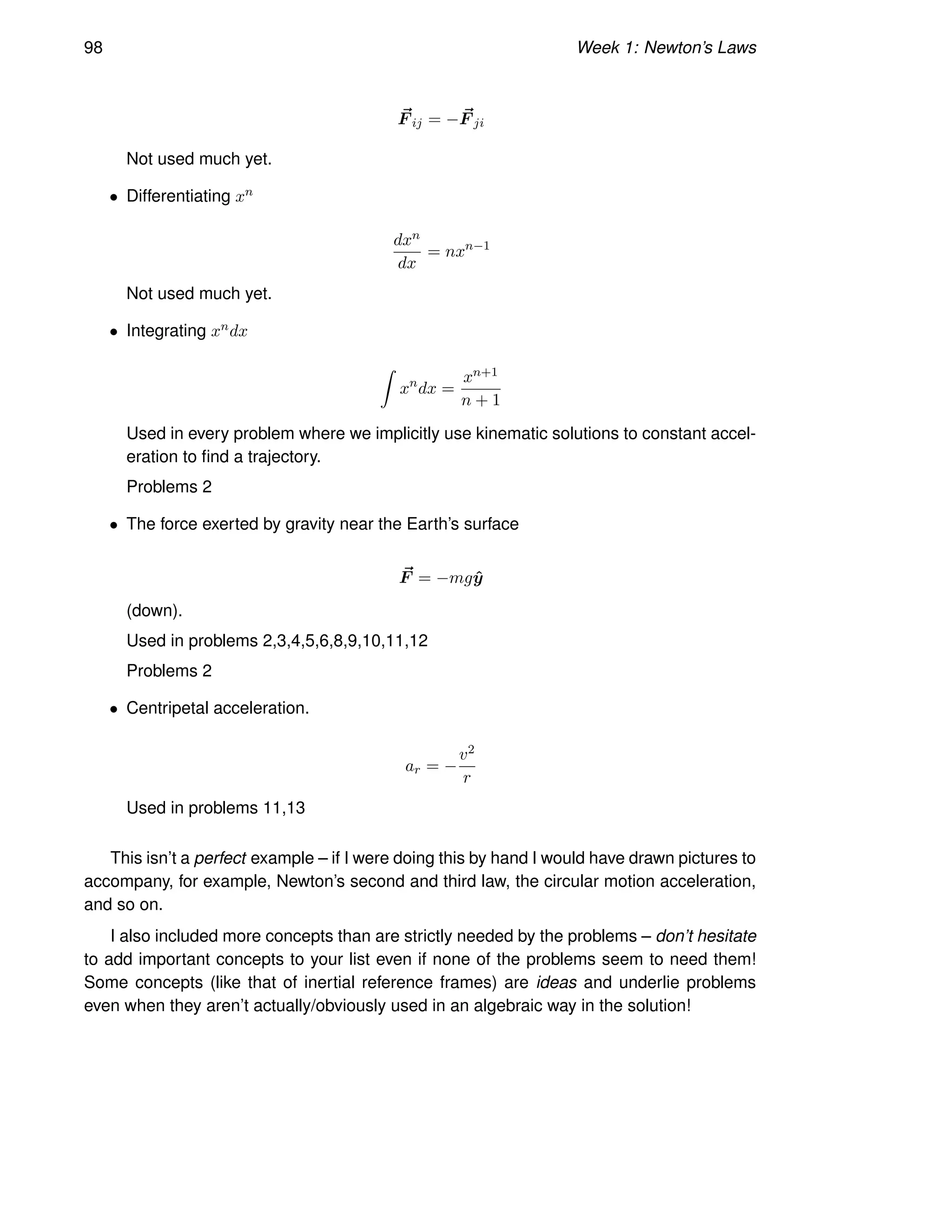 98 Week 1: Newton’s Laws
~
F ij = − ~
F ji
Not used much yet.
• Differentiating xn
dxn
dx
= nxn−1
Not used much yet.
• Integrating xndx
Z
xn
dx =
xn+1
n + 1
Used in every problem where we implicitly use kinematic solutions to constant accel-
eration to find a trajectory.
Problems 2
• The force exerted by gravity near the Earth’s surface
~
F = −mgŷ
(down).
Used in problems 2,3,4,5,6,8,9,10,11,12
Problems 2
• Centripetal acceleration.
ar = −
v2
r
Used in problems 11,13
This isn’t a perfect example – if I were doing this by hand I would have drawn pictures to
accompany, for example, Newton’s second and third law, the circular motion acceleration,
and so on.
I also included more concepts than are strictly needed by the problems – don’t hesitate
to add important concepts to your list even if none of the problems seem to need them!
Some concepts (like that of inertial reference frames) are ideas and underlie problems
even when they aren’t actually/obviously used in an algebraic way in the solution!
 