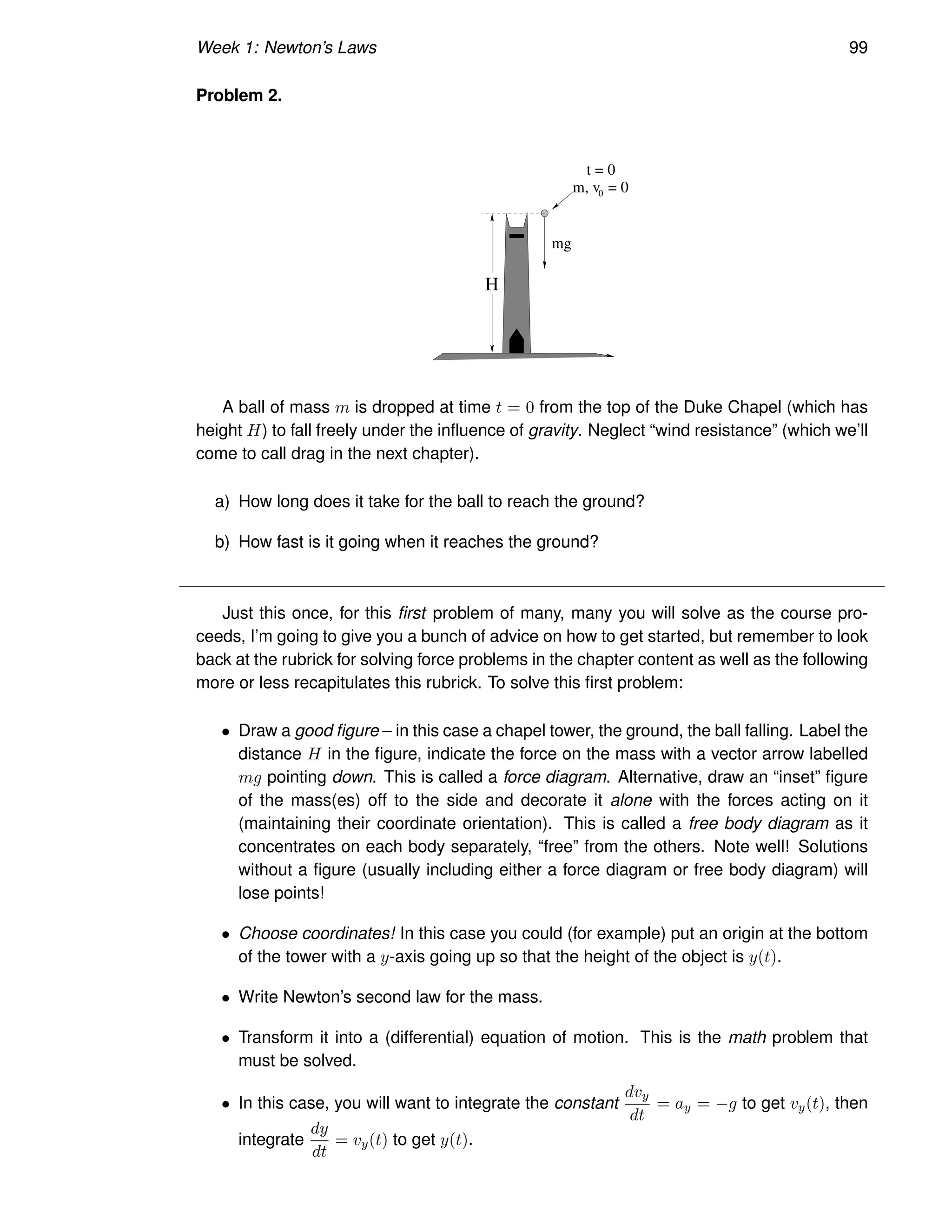 Week 1: Newton’s Laws 99
Problem 2.
H
m, v = 0
t = 0
mg
0
A ball of mass m is dropped at time t = 0 from the top of the Duke Chapel (which has
height H) to fall freely under the influence of gravity. Neglect “wind resistance” (which we’ll
come to call drag in the next chapter).
a) How long does it take for the ball to reach the ground?
b) How fast is it going when it reaches the ground?
Just this once, for this first problem of many, many you will solve as the course pro-
ceeds, I’m going to give you a bunch of advice on how to get started, but remember to look
back at the rubrick for solving force problems in the chapter content as well as the following
more or less recapitulates this rubrick. To solve this first problem:
• Draw a good figure – in this case a chapel tower, the ground, the ball falling. Label the
distance H in the figure, indicate the force on the mass with a vector arrow labelled
mg pointing down. This is called a force diagram. Alternative, draw an “inset” figure
of the mass(es) off to the side and decorate it alone with the forces acting on it
(maintaining their coordinate orientation). This is called a free body diagram as it
concentrates on each body separately, “free” from the others. Note well! Solutions
without a figure (usually including either a force diagram or free body diagram) will
lose points!
• Choose coordinates! In this case you could (for example) put an origin at the bottom
of the tower with a y-axis going up so that the height of the object is y(t).
• Write Newton’s second law for the mass.
• Transform it into a (differential) equation of motion. This is the math problem that
must be solved.
• In this case, you will want to integrate the constant
dvy
dt
= ay = −g to get vy(t), then
integrate
dy
dt
= vy(t) to get y(t).
 
