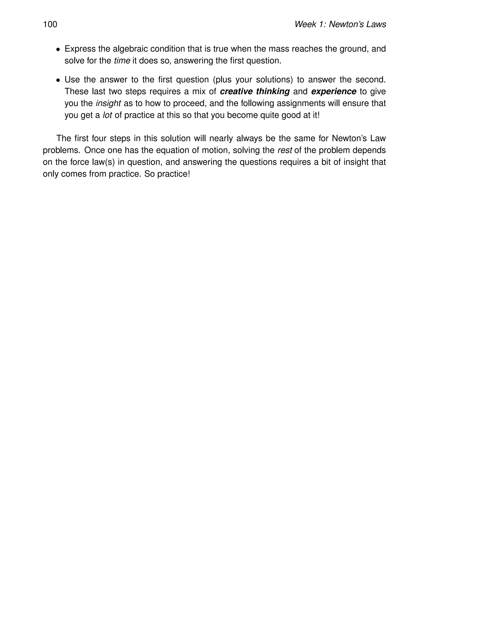 100 Week 1: Newton’s Laws
• Express the algebraic condition that is true when the mass reaches the ground, and
solve for the time it does so, answering the first question.
• Use the answer to the first question (plus your solutions) to answer the second.
These last two steps requires a mix of creative thinking and experience to give
you the insight as to how to proceed, and the following assignments will ensure that
you get a lot of practice at this so that you become quite good at it!
The first four steps in this solution will nearly always be the same for Newton’s Law
problems. Once one has the equation of motion, solving the rest of the problem depends
on the force law(s) in question, and answering the questions requires a bit of insight that
only comes from practice. So practice!
 