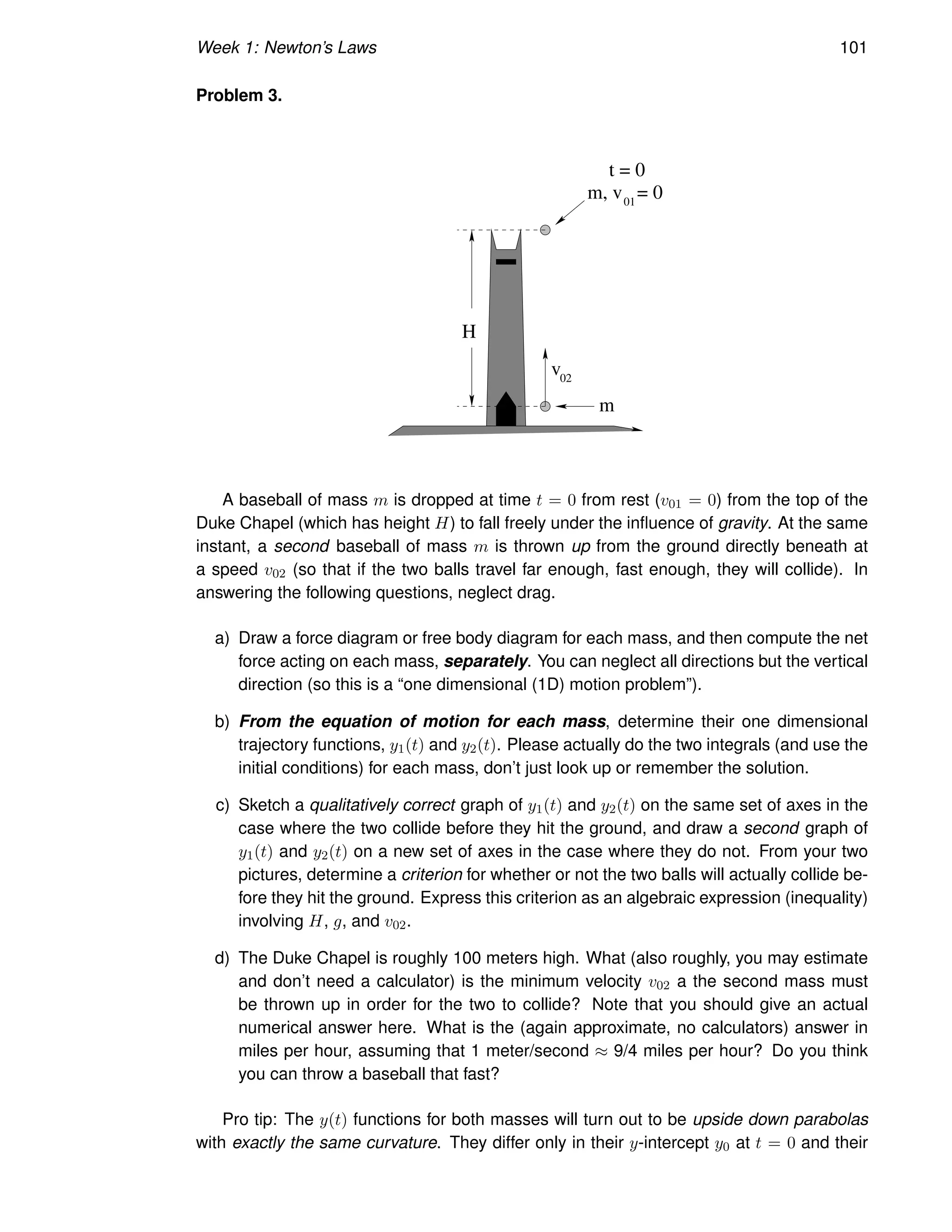 Week 1: Newton’s Laws 101
Problem 3.
02
H
01
m
t = 0
m, v = 0
v
A baseball of mass m is dropped at time t = 0 from rest (v01 = 0) from the top of the
Duke Chapel (which has height H) to fall freely under the influence of gravity. At the same
instant, a second baseball of mass m is thrown up from the ground directly beneath at
a speed v02 (so that if the two balls travel far enough, fast enough, they will collide). In
answering the following questions, neglect drag.
a) Draw a force diagram or free body diagram for each mass, and then compute the net
force acting on each mass, separately. You can neglect all directions but the vertical
direction (so this is a “one dimensional (1D) motion problem”).
b) From the equation of motion for each mass, determine their one dimensional
trajectory functions, y1(t) and y2(t). Please actually do the two integrals (and use the
initial conditions) for each mass, don’t just look up or remember the solution.
c) Sketch a qualitatively correct graph of y1(t) and y2(t) on the same set of axes in the
case where the two collide before they hit the ground, and draw a second graph of
y1(t) and y2(t) on a new set of axes in the case where they do not. From your two
pictures, determine a criterion for whether or not the two balls will actually collide be-
fore they hit the ground. Express this criterion as an algebraic expression (inequality)
involving H, g, and v02.
d) The Duke Chapel is roughly 100 meters high. What (also roughly, you may estimate
and don’t need a calculator) is the minimum velocity v02 a the second mass must
be thrown up in order for the two to collide? Note that you should give an actual
numerical answer here. What is the (again approximate, no calculators) answer in
miles per hour, assuming that 1 meter/second ≈ 9/4 miles per hour? Do you think
you can throw a baseball that fast?
Pro tip: The y(t) functions for both masses will turn out to be upside down parabolas
with exactly the same curvature. They differ only in their y-intercept y0 at t = 0 and their
 