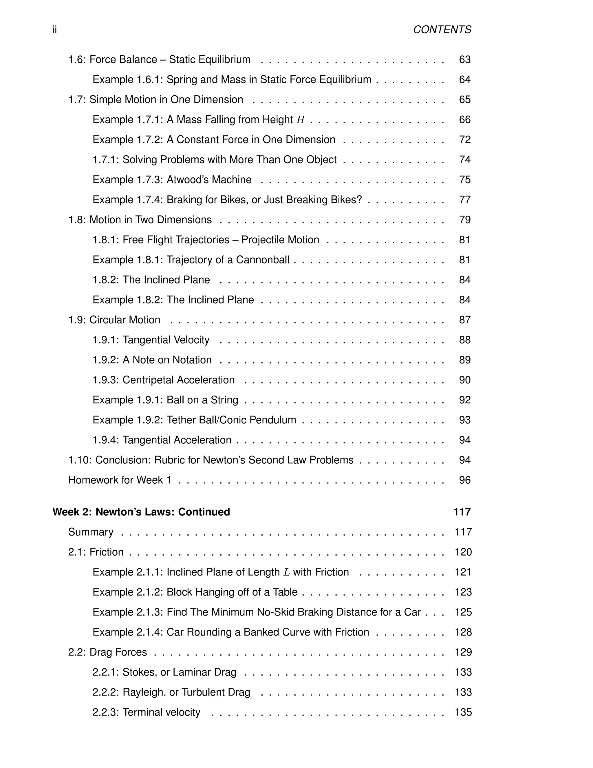 ii CONTENTS
1.6: Force Balance – Static Equilibrium . . . . . . . . . . . . . . . . . . . . . . . 63
Example 1.6.1: Spring and Mass in Static Force Equilibrium . . . . . . . . . 64
1.7: Simple Motion in One Dimension . . . . . . . . . . . . . . . . . . . . . . . . 65
Example 1.7.1: A Mass Falling from Height H . . . . . . . . . . . . . . . . . 66
Example 1.7.2: A Constant Force in One Dimension . . . . . . . . . . . . . 72
1.7.1: Solving Problems with More Than One Object . . . . . . . . . . . . . 74
Example 1.7.3: Atwood’s Machine . . . . . . . . . . . . . . . . . . . . . . . 75
Example 1.7.4: Braking for Bikes, or Just Breaking Bikes? . . . . . . . . . . 77
1.8: Motion in Two Dimensions . . . . . . . . . . . . . . . . . . . . . . . . . . . . 79
1.8.1: Free Flight Trajectories – Projectile Motion . . . . . . . . . . . . . . . 81
Example 1.8.1: Trajectory of a Cannonball . . . . . . . . . . . . . . . . . . . 81
1.8.2: The Inclined Plane . . . . . . . . . . . . . . . . . . . . . . . . . . . . 84
Example 1.8.2: The Inclined Plane . . . . . . . . . . . . . . . . . . . . . . . 84
1.9: Circular Motion . . . . . . . . . . . . . . . . . . . . . . . . . . . . . . . . . . 87
1.9.1: Tangential Velocity . . . . . . . . . . . . . . . . . . . . . . . . . . . . 88
1.9.2: A Note on Notation . . . . . . . . . . . . . . . . . . . . . . . . . . . . 89
1.9.3: Centripetal Acceleration . . . . . . . . . . . . . . . . . . . . . . . . . 90
Example 1.9.1: Ball on a String . . . . . . . . . . . . . . . . . . . . . . . . . 92
Example 1.9.2: Tether Ball/Conic Pendulum . . . . . . . . . . . . . . . . . . 93
1.9.4: Tangential Acceleration . . . . . . . . . . . . . . . . . . . . . . . . . . 94
1.10: Conclusion: Rubric for Newton’s Second Law Problems . . . . . . . . . . . 94
Homework for Week 1 . . . . . . . . . . . . . . . . . . . . . . . . . . . . . . . . . 96
Week 2: Newton’s Laws: Continued 117
Summary . . . . . . . . . . . . . . . . . . . . . . . . . . . . . . . . . . . . . . . . 117
2.1: Friction . . . . . . . . . . . . . . . . . . . . . . . . . . . . . . . . . . . . . . . 120
Example 2.1.1: Inclined Plane of Length L with Friction . . . . . . . . . . . 121
Example 2.1.2: Block Hanging off of a Table . . . . . . . . . . . . . . . . . . 123
Example 2.1.3: Find The Minimum No-Skid Braking Distance for a Car . . . 125
Example 2.1.4: Car Rounding a Banked Curve with Friction . . . . . . . . . 128
2.2: Drag Forces . . . . . . . . . . . . . . . . . . . . . . . . . . . . . . . . . . . . 129
2.2.1: Stokes, or Laminar Drag . . . . . . . . . . . . . . . . . . . . . . . . . 133
2.2.2: Rayleigh, or Turbulent Drag . . . . . . . . . . . . . . . . . . . . . . . 133
2.2.3: Terminal velocity . . . . . . . . . . . . . . . . . . . . . . . . . . . . . 135
 