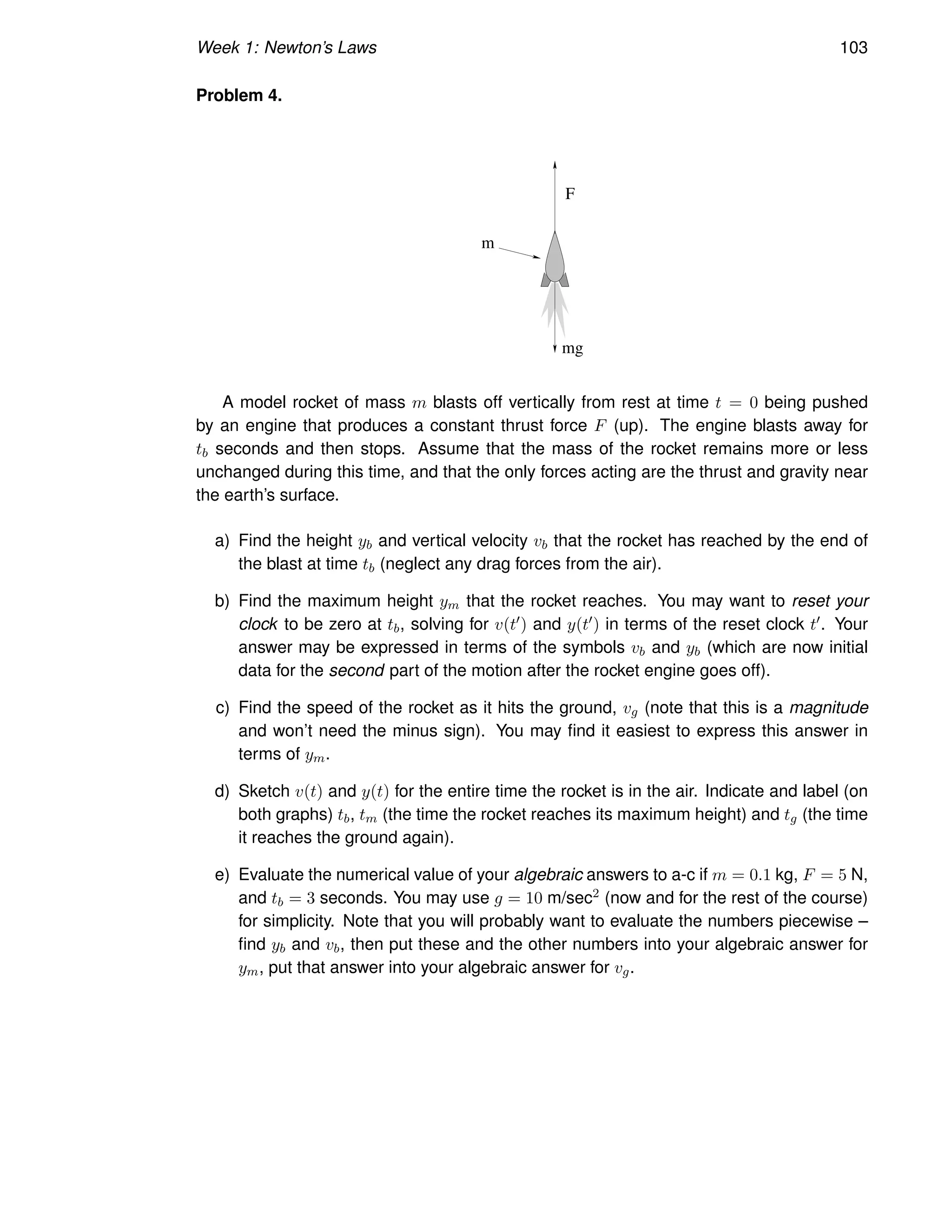 Week 1: Newton’s Laws 103
Problem 4.
F
mg
m
A model rocket of mass m blasts off vertically from rest at time t = 0 being pushed
by an engine that produces a constant thrust force F (up). The engine blasts away for
tb seconds and then stops. Assume that the mass of the rocket remains more or less
unchanged during this time, and that the only forces acting are the thrust and gravity near
the earth’s surface.
a) Find the height yb and vertical velocity vb that the rocket has reached by the end of
the blast at time tb (neglect any drag forces from the air).
b) Find the maximum height ym that the rocket reaches. You may want to reset your
clock to be zero at tb, solving for v(t′) and y(t′) in terms of the reset clock t′. Your
answer may be expressed in terms of the symbols vb and yb (which are now initial
data for the second part of the motion after the rocket engine goes off).
c) Find the speed of the rocket as it hits the ground, vg (note that this is a magnitude
and won’t need the minus sign). You may find it easiest to express this answer in
terms of ym.
d) Sketch v(t) and y(t) for the entire time the rocket is in the air. Indicate and label (on
both graphs) tb, tm (the time the rocket reaches its maximum height) and tg (the time
it reaches the ground again).
e) Evaluate the numerical value of your algebraic answers to a-c if m = 0.1 kg, F = 5 N,
and tb = 3 seconds. You may use g = 10 m/sec2 (now and for the rest of the course)
for simplicity. Note that you will probably want to evaluate the numbers piecewise –
find yb and vb, then put these and the other numbers into your algebraic answer for
ym, put that answer into your algebraic answer for vg.
 