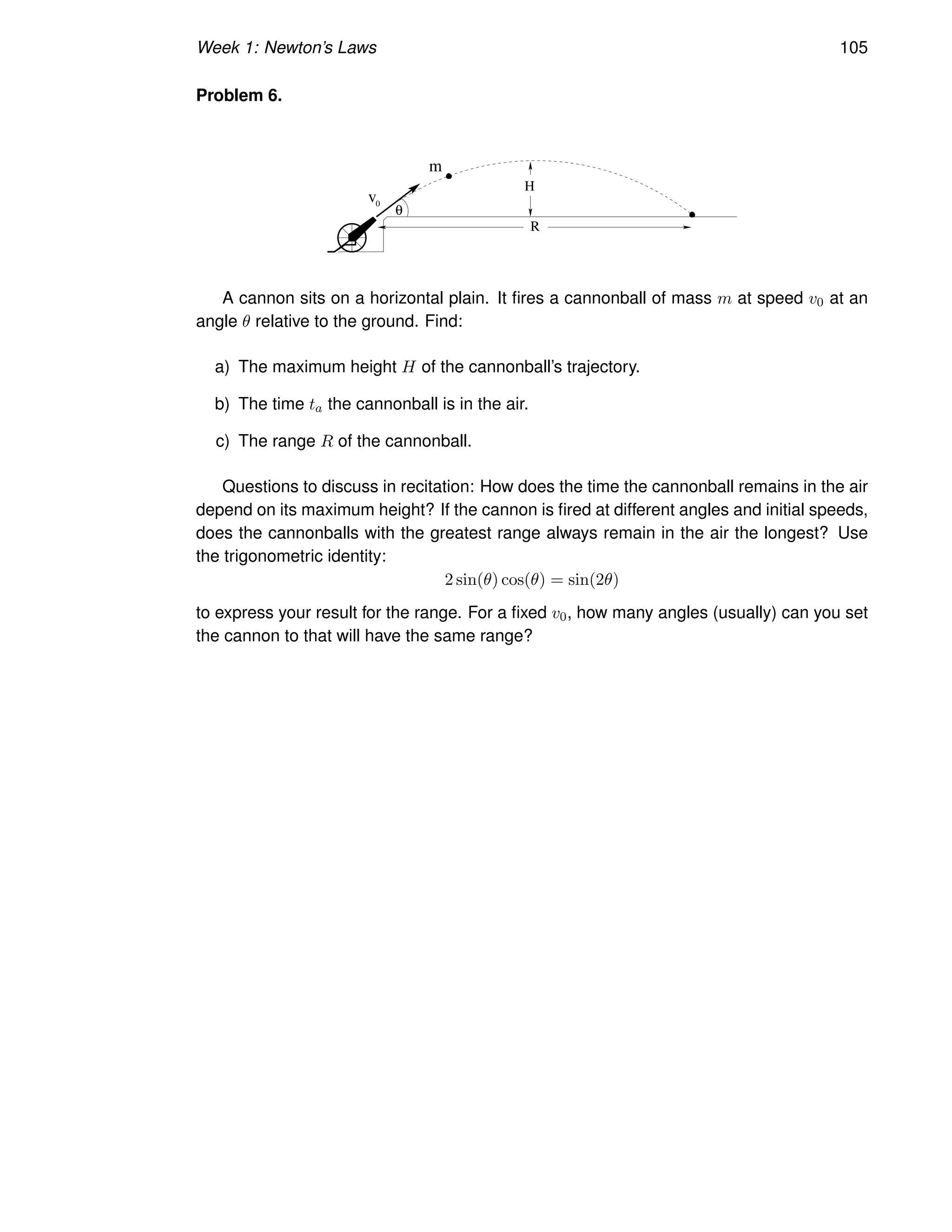 Week 1: Newton’s Laws 105
Problem 6.
m
R
H
v
θ
0
A cannon sits on a horizontal plain. It fires a cannonball of mass m at speed v0 at an
angle θ relative to the ground. Find:
a) The maximum height H of the cannonball’s trajectory.
b) The time ta the cannonball is in the air.
c) The range R of the cannonball.
Questions to discuss in recitation: How does the time the cannonball remains in the air
depend on its maximum height? If the cannon is fired at different angles and initial speeds,
does the cannonballs with the greatest range always remain in the air the longest? Use
the trigonometric identity:
2 sin(θ) cos(θ) = sin(2θ)
to express your result for the range. For a fixed v0, how many angles (usually) can you set
the cannon to that will have the same range?
 