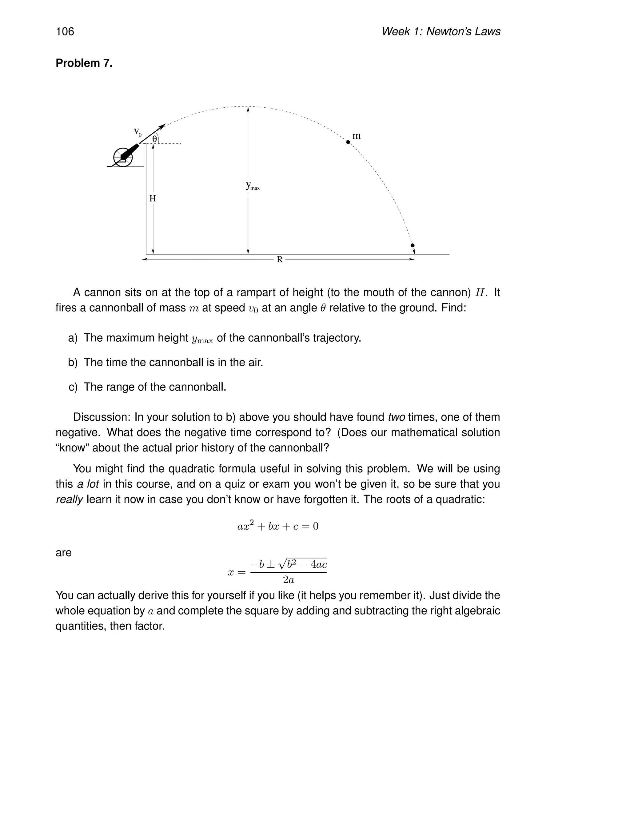 106 Week 1: Newton’s Laws
Problem 7.
m
ymax
v
H
R
θ
0
A cannon sits on at the top of a rampart of height (to the mouth of the cannon) H. It
fires a cannonball of mass m at speed v0 at an angle θ relative to the ground. Find:
a) The maximum height ymax of the cannonball’s trajectory.
b) The time the cannonball is in the air.
c) The range of the cannonball.
Discussion: In your solution to b) above you should have found two times, one of them
negative. What does the negative time correspond to? (Does our mathematical solution
“know” about the actual prior history of the cannonball?
You might find the quadratic formula useful in solving this problem. We will be using
this a lot in this course, and on a quiz or exam you won’t be given it, so be sure that you
really learn it now in case you don’t know or have forgotten it. The roots of a quadratic:
ax2
+ bx + c = 0
are
x =
−b ±
√
b2 − 4ac
2a
You can actually derive this for yourself if you like (it helps you remember it). Just divide the
whole equation by a and complete the square by adding and subtracting the right algebraic
quantities, then factor.
 