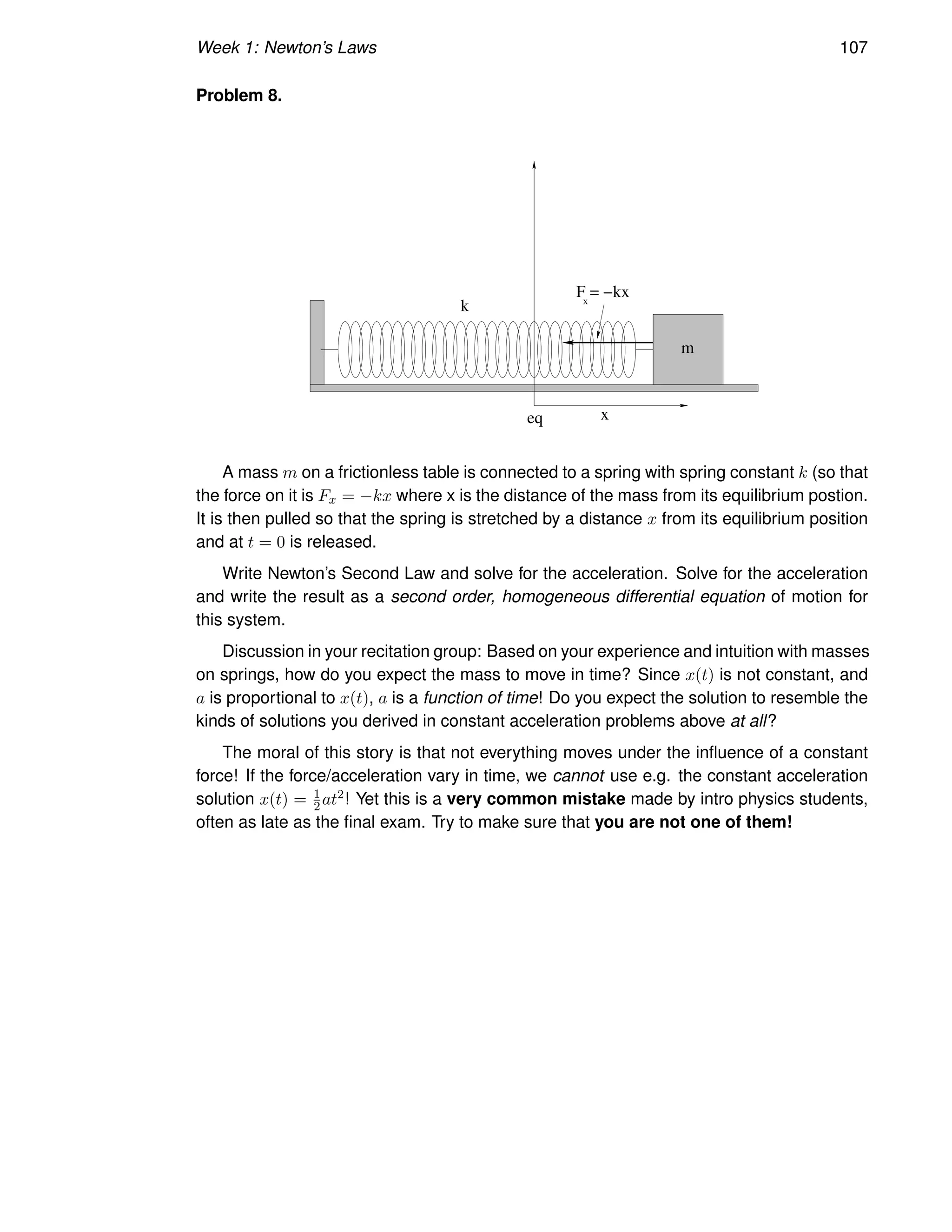 Week 1: Newton’s Laws 107
Problem 8.
m
k
eq x
x
F = −kx
A mass m on a frictionless table is connected to a spring with spring constant k (so that
the force on it is Fx = −kx where x is the distance of the mass from its equilibrium postion.
It is then pulled so that the spring is stretched by a distance x from its equilibrium position
and at t = 0 is released.
Write Newton’s Second Law and solve for the acceleration. Solve for the acceleration
and write the result as a second order, homogeneous differential equation of motion for
this system.
Discussion in your recitation group: Based on your experience and intuition with masses
on springs, how do you expect the mass to move in time? Since x(t) is not constant, and
a is proportional to x(t), a is a function of time! Do you expect the solution to resemble the
kinds of solutions you derived in constant acceleration problems above at all?
The moral of this story is that not everything moves under the influence of a constant
force! If the force/acceleration vary in time, we cannot use e.g. the constant acceleration
solution x(t) = 1
2at2! Yet this is a very common mistake made by intro physics students,
often as late as the final exam. Try to make sure that you are not one of them!
 