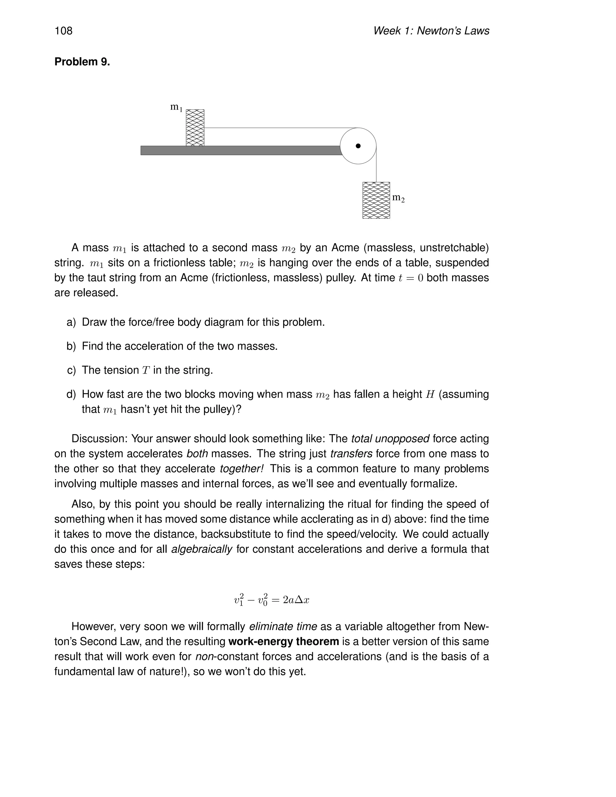 108 Week 1: Newton’s Laws
Problem 9.
m2
1
m
A mass m1 is attached to a second mass m2 by an Acme (massless, unstretchable)
string. m1 sits on a frictionless table; m2 is hanging over the ends of a table, suspended
by the taut string from an Acme (frictionless, massless) pulley. At time t = 0 both masses
are released.
a) Draw the force/free body diagram for this problem.
b) Find the acceleration of the two masses.
c) The tension T in the string.
d) How fast are the two blocks moving when mass m2 has fallen a height H (assuming
that m1 hasn’t yet hit the pulley)?
Discussion: Your answer should look something like: The total unopposed force acting
on the system accelerates both masses. The string just transfers force from one mass to
the other so that they accelerate together! This is a common feature to many problems
involving multiple masses and internal forces, as we’ll see and eventually formalize.
Also, by this point you should be really internalizing the ritual for finding the speed of
something when it has moved some distance while acclerating as in d) above: find the time
it takes to move the distance, backsubstitute to find the speed/velocity. We could actually
do this once and for all algebraically for constant accelerations and derive a formula that
saves these steps:
v2
1 − v2
0 = 2a∆x
However, very soon we will formally eliminate time as a variable altogether from New-
ton’s Second Law, and the resulting work-energy theorem is a better version of this same
result that will work even for non-constant forces and accelerations (and is the basis of a
fundamental law of nature!), so we won’t do this yet.
 
