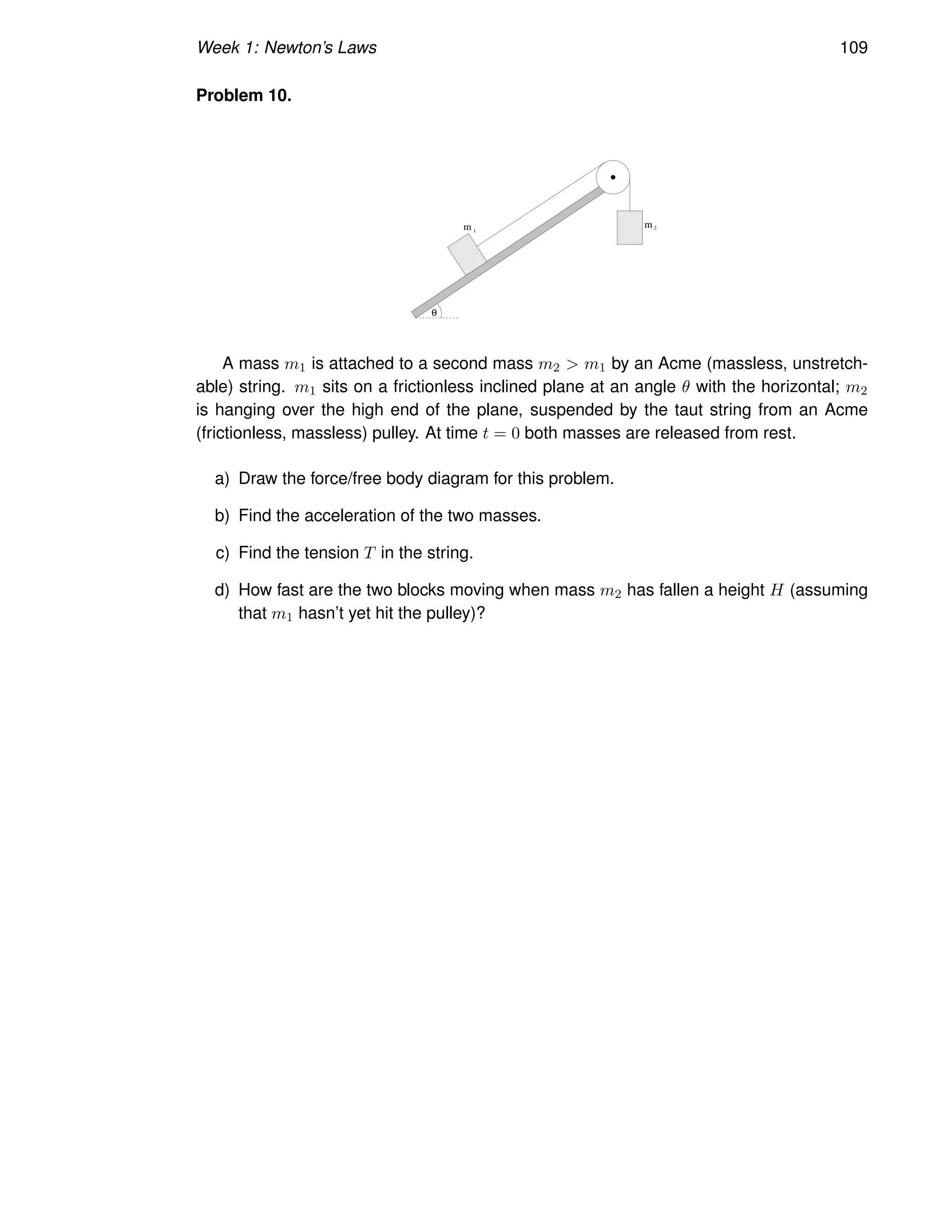 Week 1: Newton’s Laws 109
Problem 10.
m
m 1
2
θ
A mass m1 is attached to a second mass m2  m1 by an Acme (massless, unstretch-
able) string. m1 sits on a frictionless inclined plane at an angle θ with the horizontal; m2
is hanging over the high end of the plane, suspended by the taut string from an Acme
(frictionless, massless) pulley. At time t = 0 both masses are released from rest.
a) Draw the force/free body diagram for this problem.
b) Find the acceleration of the two masses.
c) Find the tension T in the string.
d) How fast are the two blocks moving when mass m2 has fallen a height H (assuming
that m1 hasn’t yet hit the pulley)?
 