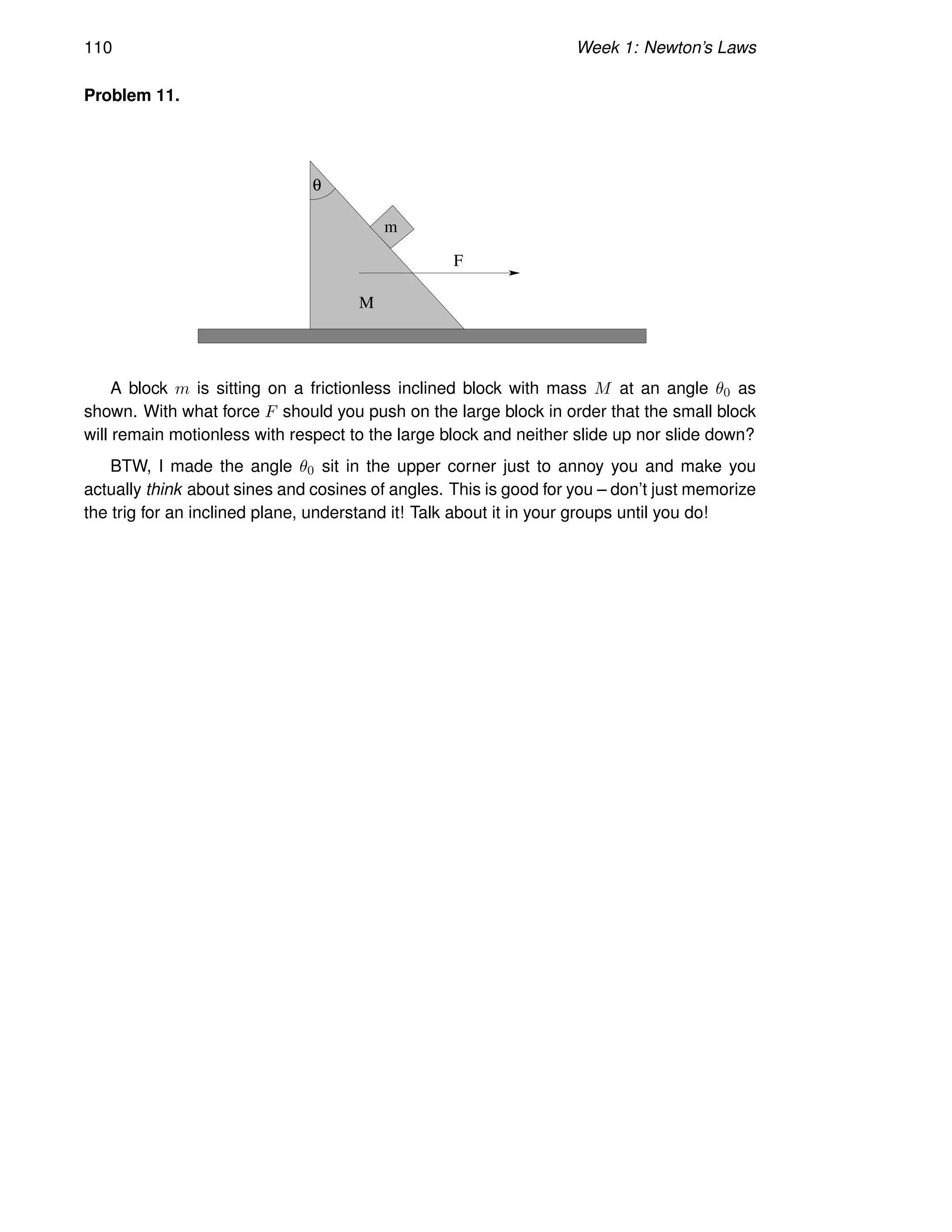 110 Week 1: Newton’s Laws
Problem 11.
F
M
θ
m
A block m is sitting on a frictionless inclined block with mass M at an angle θ0 as
shown. With what force F should you push on the large block in order that the small block
will remain motionless with respect to the large block and neither slide up nor slide down?
BTW, I made the angle θ0 sit in the upper corner just to annoy you and make you
actually think about sines and cosines of angles. This is good for you – don’t just memorize
the trig for an inclined plane, understand it! Talk about it in your groups until you do!
 