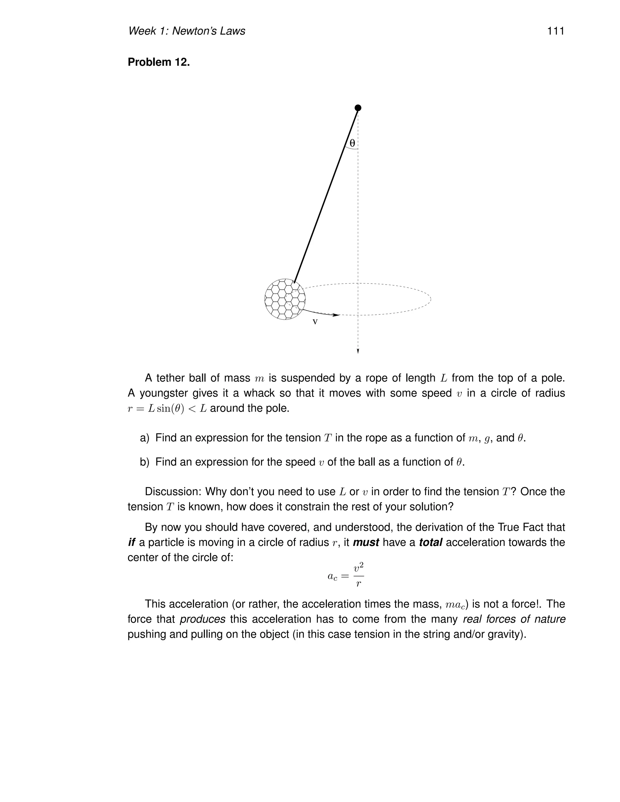 Week 1: Newton’s Laws 111
Problem 12.
v
θ
A tether ball of mass m is suspended by a rope of length L from the top of a pole.
A youngster gives it a whack so that it moves with some speed v in a circle of radius
r = L sin(θ)  L around the pole.
a) Find an expression for the tension T in the rope as a function of m, g, and θ.
b) Find an expression for the speed v of the ball as a function of θ.
Discussion: Why don’t you need to use L or v in order to find the tension T? Once the
tension T is known, how does it constrain the rest of your solution?
By now you should have covered, and understood, the derivation of the True Fact that
if a particle is moving in a circle of radius r, it must have a total acceleration towards the
center of the circle of:
ac =
v2
r
This acceleration (or rather, the acceleration times the mass, mac) is not a force!. The
force that produces this acceleration has to come from the many real forces of nature
pushing and pulling on the object (in this case tension in the string and/or gravity).
 