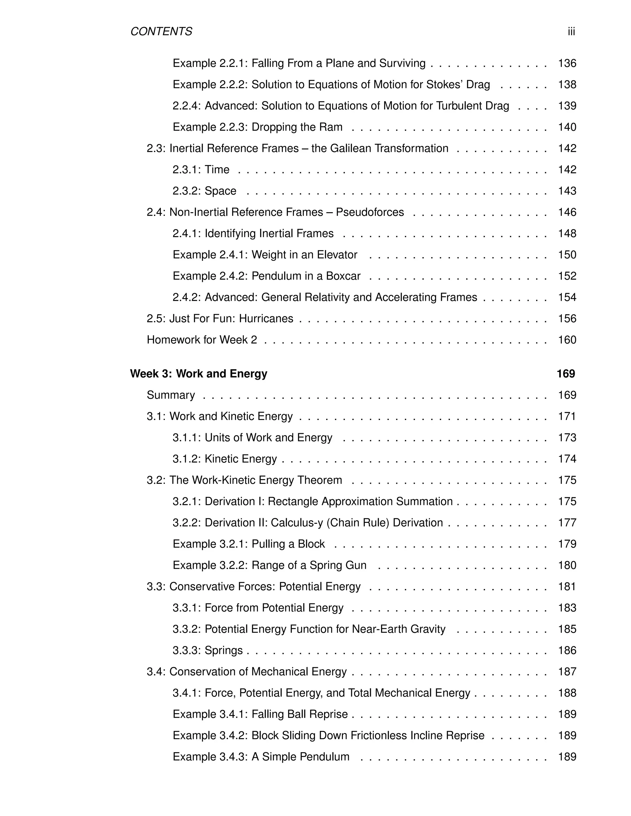 CONTENTS iii
Example 2.2.1: Falling From a Plane and Surviving . . . . . . . . . . . . . . 136
Example 2.2.2: Solution to Equations of Motion for Stokes’ Drag . . . . . . 138
2.2.4: Advanced: Solution to Equations of Motion for Turbulent Drag . . . . 139
Example 2.2.3: Dropping the Ram . . . . . . . . . . . . . . . . . . . . . . . 140
2.3: Inertial Reference Frames – the Galilean Transformation . . . . . . . . . . . 142
2.3.1: Time . . . . . . . . . . . . . . . . . . . . . . . . . . . . . . . . . . . . 142
2.3.2: Space . . . . . . . . . . . . . . . . . . . . . . . . . . . . . . . . . . . 143
2.4: Non-Inertial Reference Frames – Pseudoforces . . . . . . . . . . . . . . . . 146
2.4.1: Identifying Inertial Frames . . . . . . . . . . . . . . . . . . . . . . . . 148
Example 2.4.1: Weight in an Elevator . . . . . . . . . . . . . . . . . . . . . 150
Example 2.4.2: Pendulum in a Boxcar . . . . . . . . . . . . . . . . . . . . . 152
2.4.2: Advanced: General Relativity and Accelerating Frames . . . . . . . . 154
2.5: Just For Fun: Hurricanes . . . . . . . . . . . . . . . . . . . . . . . . . . . . . 156
Homework for Week 2 . . . . . . . . . . . . . . . . . . . . . . . . . . . . . . . . . 160
Week 3: Work and Energy 169
Summary . . . . . . . . . . . . . . . . . . . . . . . . . . . . . . . . . . . . . . . . 169
3.1: Work and Kinetic Energy . . . . . . . . . . . . . . . . . . . . . . . . . . . . . 171
3.1.1: Units of Work and Energy . . . . . . . . . . . . . . . . . . . . . . . . 173
3.1.2: Kinetic Energy . . . . . . . . . . . . . . . . . . . . . . . . . . . . . . . 174
3.2: The Work-Kinetic Energy Theorem . . . . . . . . . . . . . . . . . . . . . . . 175
3.2.1: Derivation I: Rectangle Approximation Summation . . . . . . . . . . . 175
3.2.2: Derivation II: Calculus-y (Chain Rule) Derivation . . . . . . . . . . . . 177
Example 3.2.1: Pulling a Block . . . . . . . . . . . . . . . . . . . . . . . . . 179
Example 3.2.2: Range of a Spring Gun . . . . . . . . . . . . . . . . . . . . 180
3.3: Conservative Forces: Potential Energy . . . . . . . . . . . . . . . . . . . . . 181
3.3.1: Force from Potential Energy . . . . . . . . . . . . . . . . . . . . . . . 183
3.3.2: Potential Energy Function for Near-Earth Gravity . . . . . . . . . . . 185
3.3.3: Springs . . . . . . . . . . . . . . . . . . . . . . . . . . . . . . . . . . . 186
3.4: Conservation of Mechanical Energy . . . . . . . . . . . . . . . . . . . . . . . 187
3.4.1: Force, Potential Energy, and Total Mechanical Energy . . . . . . . . . 188
Example 3.4.1: Falling Ball Reprise . . . . . . . . . . . . . . . . . . . . . . . 189
Example 3.4.2: Block Sliding Down Frictionless Incline Reprise . . . . . . . 189
Example 3.4.3: A Simple Pendulum . . . . . . . . . . . . . . . . . . . . . . 189
 