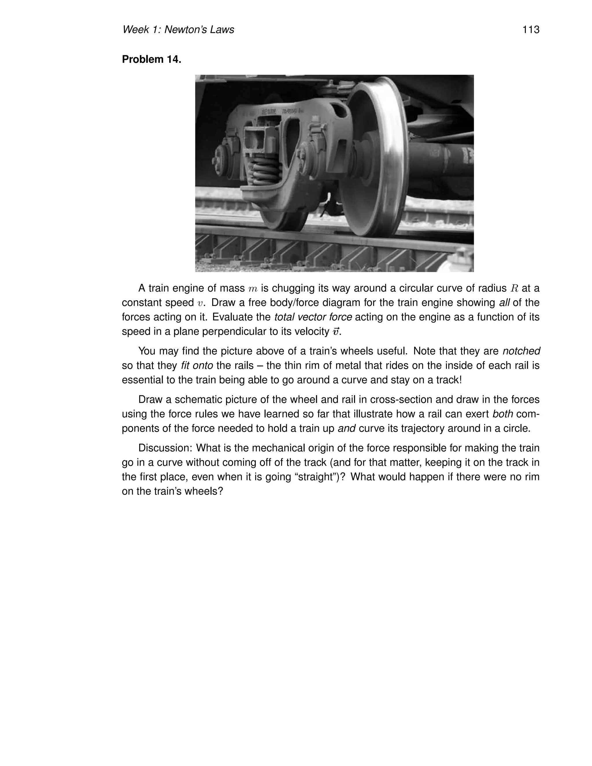 Week 1: Newton’s Laws 113
Problem 14.
A train engine of mass m is chugging its way around a circular curve of radius R at a
constant speed v. Draw a free body/force diagram for the train engine showing all of the
forces acting on it. Evaluate the total vector force acting on the engine as a function of its
speed in a plane perpendicular to its velocity ~
v.
You may find the picture above of a train’s wheels useful. Note that they are notched
so that they fit onto the rails – the thin rim of metal that rides on the inside of each rail is
essential to the train being able to go around a curve and stay on a track!
Draw a schematic picture of the wheel and rail in cross-section and draw in the forces
using the force rules we have learned so far that illustrate how a rail can exert both com-
ponents of the force needed to hold a train up and curve its trajectory around in a circle.
Discussion: What is the mechanical origin of the force responsible for making the train
go in a curve without coming off of the track (and for that matter, keeping it on the track in
the first place, even when it is going “straight”)? What would happen if there were no rim
on the train’s wheels?
 