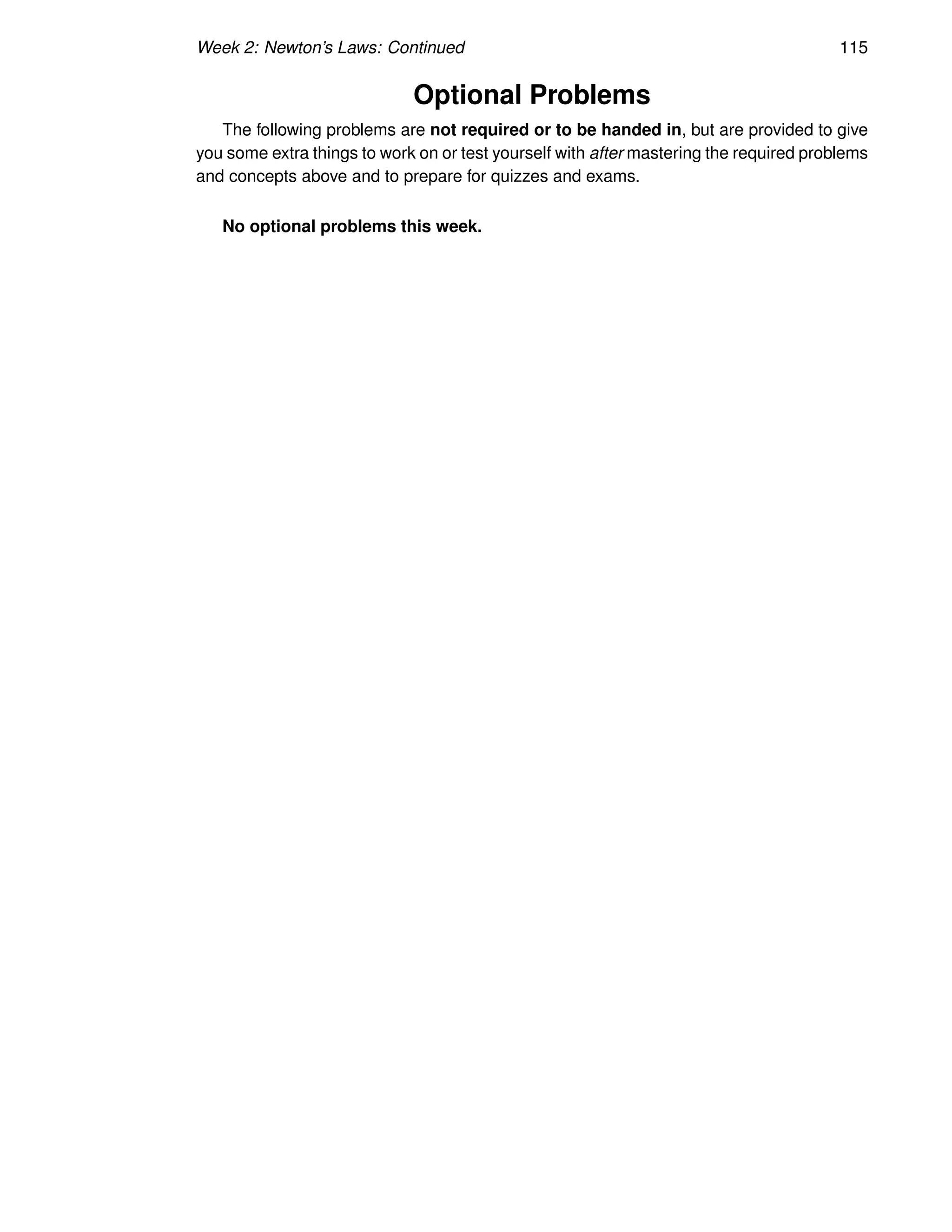 Week 2: Newton’s Laws: Continued 115
Optional Problems
The following problems are not required or to be handed in, but are provided to give
you some extra things to work on or test yourself with after mastering the required problems
and concepts above and to prepare for quizzes and exams.
No optional problems this week.
 