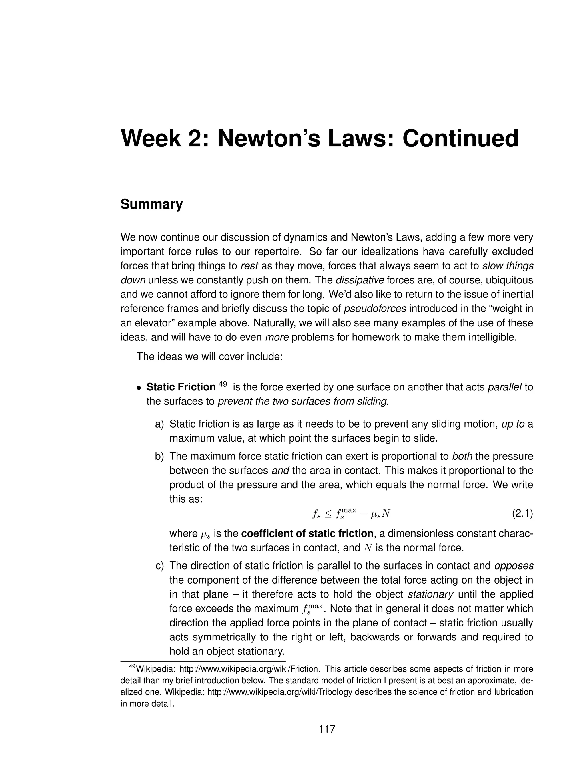 Week 2: Newton’s Laws: Continued
Summary
We now continue our discussion of dynamics and Newton’s Laws, adding a few more very
important force rules to our repertoire. So far our idealizations have carefully excluded
forces that bring things to rest as they move, forces that always seem to act to slow things
down unless we constantly push on them. The dissipative forces are, of course, ubiquitous
and we cannot afford to ignore them for long. We’d also like to return to the issue of inertial
reference frames and briefly discuss the topic of pseudoforces introduced in the “weight in
an elevator” example above. Naturally, we will also see many examples of the use of these
ideas, and will have to do even more problems for homework to make them intelligible.
The ideas we will cover include:
• Static Friction 49 is the force exerted by one surface on another that acts parallel to
the surfaces to prevent the two surfaces from sliding.
a) Static friction is as large as it needs to be to prevent any sliding motion, up to a
maximum value, at which point the surfaces begin to slide.
b) The maximum force static friction can exert is proportional to both the pressure
between the surfaces and the area in contact. This makes it proportional to the
product of the pressure and the area, which equals the normal force. We write
this as:
fs ≤ fmax
s = µsN (2.1)
where µs is the coefficient of static friction, a dimensionless constant charac-
teristic of the two surfaces in contact, and N is the normal force.
c) The direction of static friction is parallel to the surfaces in contact and opposes
the component of the difference between the total force acting on the object in
in that plane – it therefore acts to hold the object stationary until the applied
force exceeds the maximum fmax
s . Note that in general it does not matter which
direction the applied force points in the plane of contact – static friction usually
acts symmetrically to the right or left, backwards or forwards and required to
hold an object stationary.
49
Wikipedia: http://www.wikipedia.org/wiki/Friction. This article describes some aspects of friction in more
detail than my brief introduction below. The standard model of friction I present is at best an approximate, ide-
alized one. Wikipedia: http://www.wikipedia.org/wiki/Tribology describes the science of friction and lubrication
in more detail.
117
 
