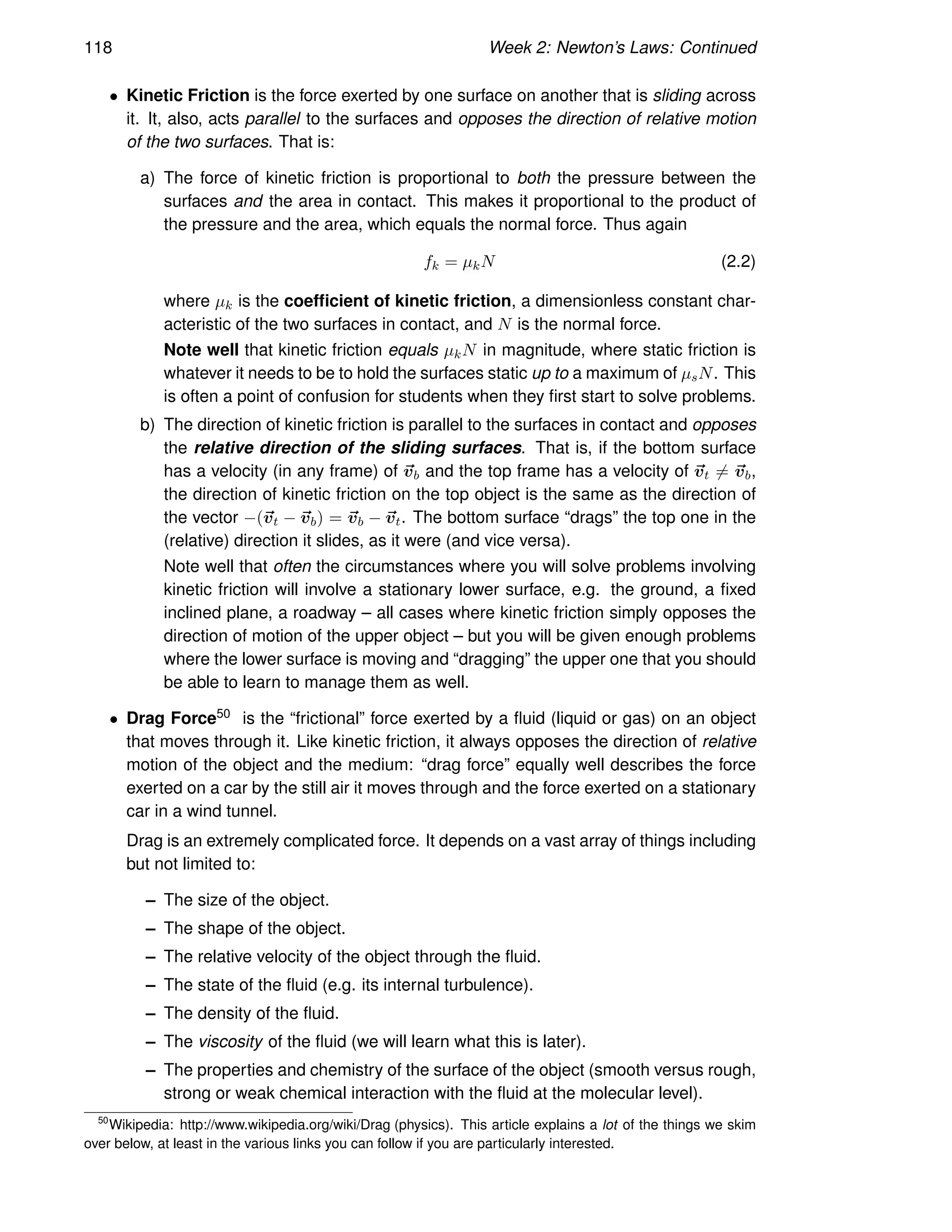 118 Week 2: Newton’s Laws: Continued
• Kinetic Friction is the force exerted by one surface on another that is sliding across
it. It, also, acts parallel to the surfaces and opposes the direction of relative motion
of the two surfaces. That is:
a) The force of kinetic friction is proportional to both the pressure between the
surfaces and the area in contact. This makes it proportional to the product of
the pressure and the area, which equals the normal force. Thus again
fk = µkN (2.2)
where µk is the coefficient of kinetic friction, a dimensionless constant char-
acteristic of the two surfaces in contact, and N is the normal force.
Note well that kinetic friction equals µkN in magnitude, where static friction is
whatever it needs to be to hold the surfaces static up to a maximum of µsN. This
is often a point of confusion for students when they first start to solve problems.
b) The direction of kinetic friction is parallel to the surfaces in contact and opposes
the relative direction of the sliding surfaces. That is, if the bottom surface
has a velocity (in any frame) of ~
vb and the top frame has a velocity of ~
vt 6= ~
vb,
the direction of kinetic friction on the top object is the same as the direction of
the vector −(~
vt − ~
vb) = ~
vb − ~
vt. The bottom surface “drags” the top one in the
(relative) direction it slides, as it were (and vice versa).
Note well that often the circumstances where you will solve problems involving
kinetic friction will involve a stationary lower surface, e.g. the ground, a fixed
inclined plane, a roadway – all cases where kinetic friction simply opposes the
direction of motion of the upper object – but you will be given enough problems
where the lower surface is moving and “dragging” the upper one that you should
be able to learn to manage them as well.
• Drag Force50 is the “frictional” force exerted by a fluid (liquid or gas) on an object
that moves through it. Like kinetic friction, it always opposes the direction of relative
motion of the object and the medium: “drag force” equally well describes the force
exerted on a car by the still air it moves through and the force exerted on a stationary
car in a wind tunnel.
Drag is an extremely complicated force. It depends on a vast array of things including
but not limited to:
– The size of the object.
– The shape of the object.
– The relative velocity of the object through the fluid.
– The state of the fluid (e.g. its internal turbulence).
– The density of the fluid.
– The viscosity of the fluid (we will learn what this is later).
– The properties and chemistry of the surface of the object (smooth versus rough,
strong or weak chemical interaction with the fluid at the molecular level).
50
Wikipedia: http://www.wikipedia.org/wiki/Drag (physics). This article explains a lot of the things we skim
over below, at least in the various links you can follow if you are particularly interested.
 