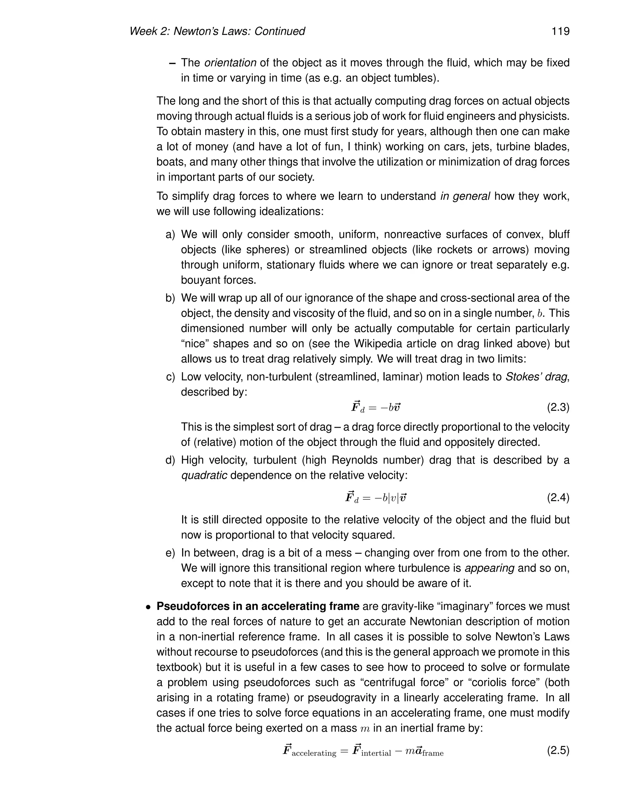 Week 2: Newton’s Laws: Continued 119
– The orientation of the object as it moves through the fluid, which may be fixed
in time or varying in time (as e.g. an object tumbles).
The long and the short of this is that actually computing drag forces on actual objects
moving through actual fluids is a serious job of work for fluid engineers and physicists.
To obtain mastery in this, one must first study for years, although then one can make
a lot of money (and have a lot of fun, I think) working on cars, jets, turbine blades,
boats, and many other things that involve the utilization or minimization of drag forces
in important parts of our society.
To simplify drag forces to where we learn to understand in general how they work,
we will use following idealizations:
a) We will only consider smooth, uniform, nonreactive surfaces of convex, bluff
objects (like spheres) or streamlined objects (like rockets or arrows) moving
through uniform, stationary fluids where we can ignore or treat separately e.g.
bouyant forces.
b) We will wrap up all of our ignorance of the shape and cross-sectional area of the
object, the density and viscosity of the fluid, and so on in a single number, b. This
dimensioned number will only be actually computable for certain particularly
“nice” shapes and so on (see the Wikipedia article on drag linked above) but
allows us to treat drag relatively simply. We will treat drag in two limits:
c) Low velocity, non-turbulent (streamlined, laminar) motion leads to Stokes’ drag,
described by:
~
F d = −b~
v (2.3)
This is the simplest sort of drag – a drag force directly proportional to the velocity
of (relative) motion of the object through the fluid and oppositely directed.
d) High velocity, turbulent (high Reynolds number) drag that is described by a
quadratic dependence on the relative velocity:
~
F d = −b|v|~
v (2.4)
It is still directed opposite to the relative velocity of the object and the fluid but
now is proportional to that velocity squared.
e) In between, drag is a bit of a mess – changing over from one from to the other.
We will ignore this transitional region where turbulence is appearing and so on,
except to note that it is there and you should be aware of it.
• Pseudoforces in an accelerating frame are gravity-like “imaginary” forces we must
add to the real forces of nature to get an accurate Newtonian description of motion
in a non-inertial reference frame. In all cases it is possible to solve Newton’s Laws
without recourse to pseudoforces (and this is the general approach we promote in this
textbook) but it is useful in a few cases to see how to proceed to solve or formulate
a problem using pseudoforces such as “centrifugal force” or “coriolis force” (both
arising in a rotating frame) or pseudogravity in a linearly accelerating frame. In all
cases if one tries to solve force equations in an accelerating frame, one must modify
the actual force being exerted on a mass m in an inertial frame by:
~
F accelerating = ~
F intertial − m~
aframe (2.5)
 