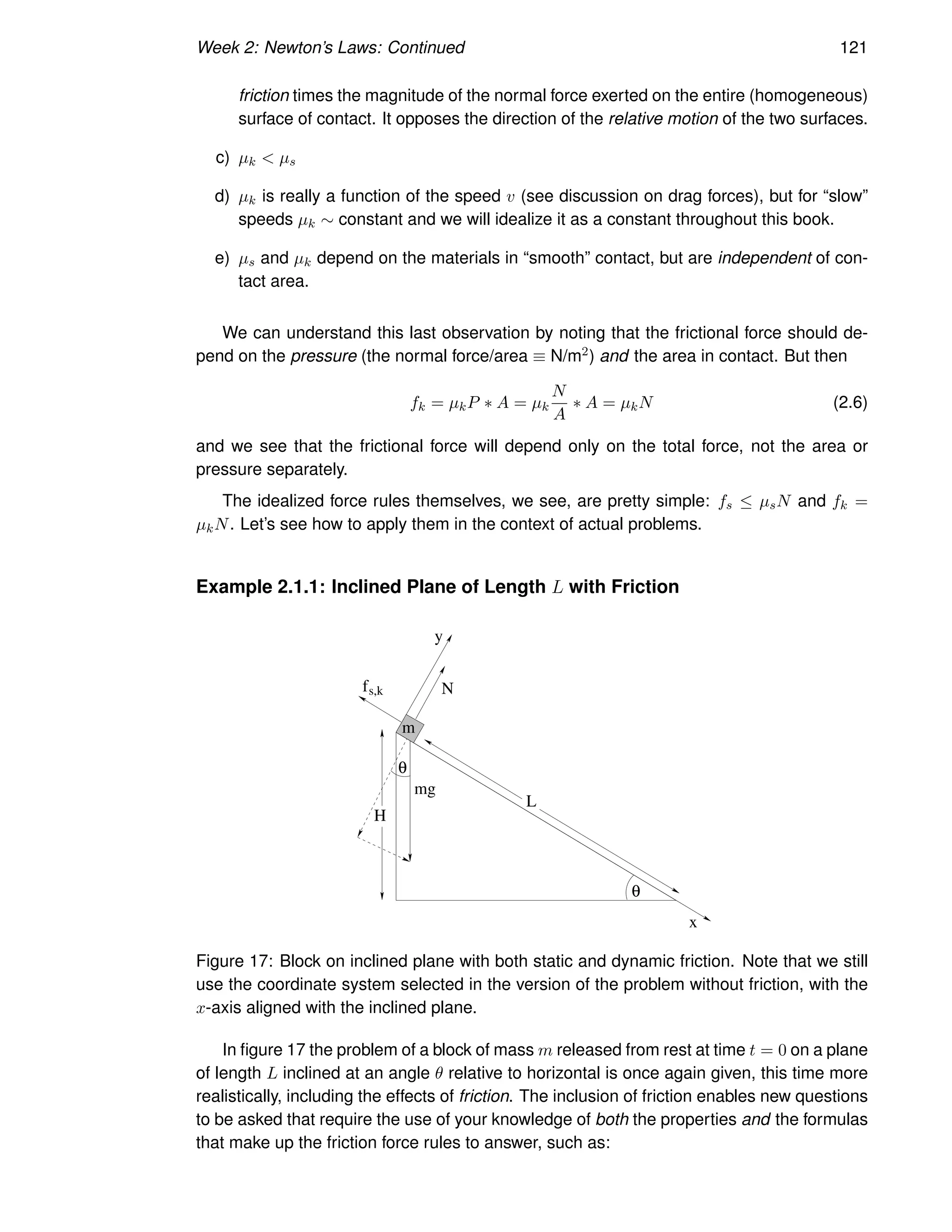 Week 2: Newton’s Laws: Continued 121
friction times the magnitude of the normal force exerted on the entire (homogeneous)
surface of contact. It opposes the direction of the relative motion of the two surfaces.
c) µk  µs
d) µk is really a function of the speed v (see discussion on drag forces), but for “slow”
speeds µk ∼ constant and we will idealize it as a constant throughout this book.
e) µs and µk depend on the materials in “smooth” contact, but are independent of con-
tact area.
We can understand this last observation by noting that the frictional force should de-
pend on the pressure (the normal force/area ≡ N/m2) and the area in contact. But then
fk = µkP ∗ A = µk
N
A
∗ A = µkN (2.6)
and we see that the frictional force will depend only on the total force, not the area or
pressure separately.
The idealized force rules themselves, we see, are pretty simple: fs ≤ µsN and fk =
µkN. Let’s see how to apply them in the context of actual problems.
Example 2.1.1: Inclined Plane of Length L with Friction
m
mg
H
L
x
N
y
θ
θ
fs,k
Figure 17: Block on inclined plane with both static and dynamic friction. Note that we still
use the coordinate system selected in the version of the problem without friction, with the
x-axis aligned with the inclined plane.
In figure 17 the problem of a block of mass m released from rest at time t = 0 on a plane
of length L inclined at an angle θ relative to horizontal is once again given, this time more
realistically, including the effects of friction. The inclusion of friction enables new questions
to be asked that require the use of your knowledge of both the properties and the formulas
that make up the friction force rules to answer, such as:
 