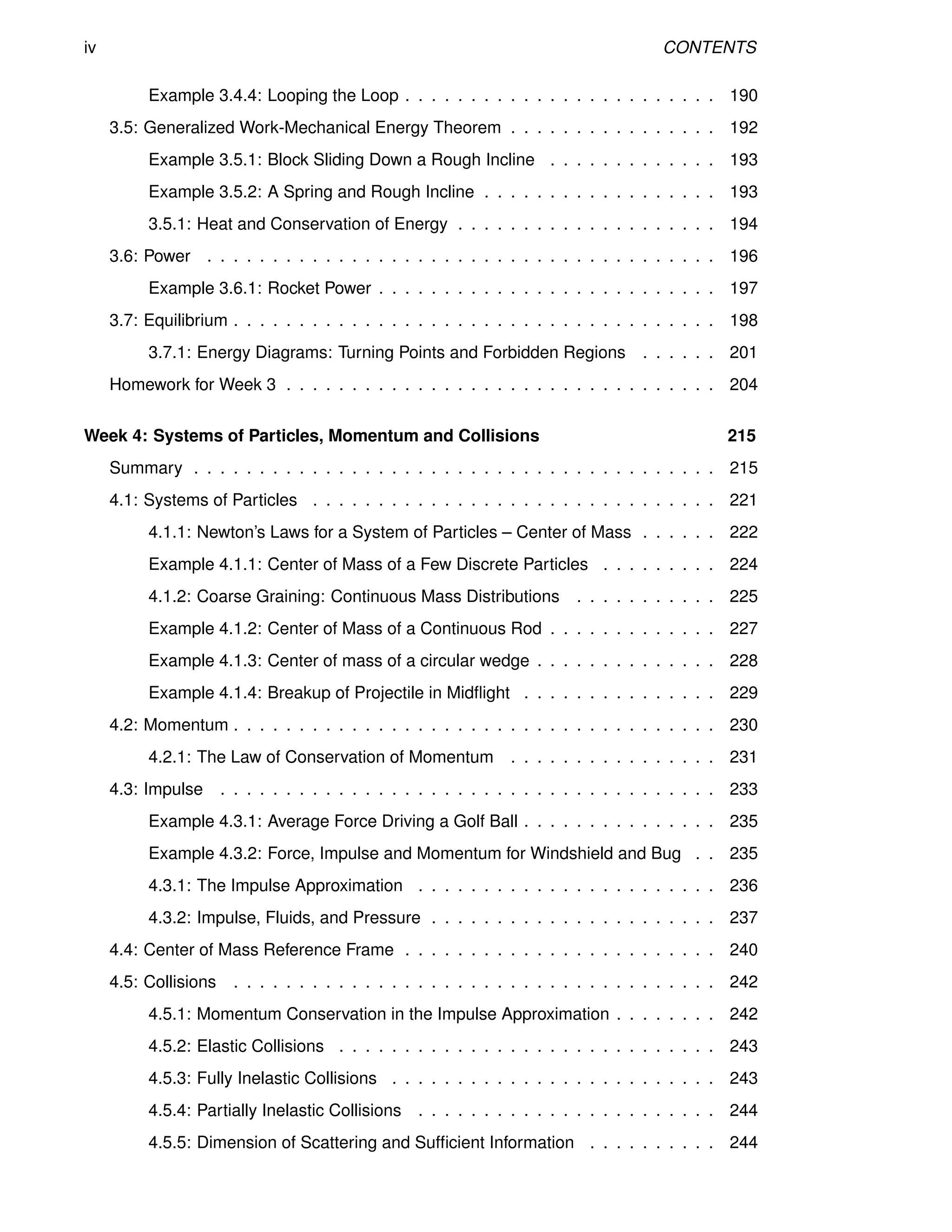 iv CONTENTS
Example 3.4.4: Looping the Loop . . . . . . . . . . . . . . . . . . . . . . . . 190
3.5: Generalized Work-Mechanical Energy Theorem . . . . . . . . . . . . . . . . 192
Example 3.5.1: Block Sliding Down a Rough Incline . . . . . . . . . . . . . 193
Example 3.5.2: A Spring and Rough Incline . . . . . . . . . . . . . . . . . . 193
3.5.1: Heat and Conservation of Energy . . . . . . . . . . . . . . . . . . . . 194
3.6: Power . . . . . . . . . . . . . . . . . . . . . . . . . . . . . . . . . . . . . . . 196
Example 3.6.1: Rocket Power . . . . . . . . . . . . . . . . . . . . . . . . . . 197
3.7: Equilibrium . . . . . . . . . . . . . . . . . . . . . . . . . . . . . . . . . . . . . 198
3.7.1: Energy Diagrams: Turning Points and Forbidden Regions . . . . . . 201
Homework for Week 3 . . . . . . . . . . . . . . . . . . . . . . . . . . . . . . . . . 204
Week 4: Systems of Particles, Momentum and Collisions 215
Summary . . . . . . . . . . . . . . . . . . . . . . . . . . . . . . . . . . . . . . . . 215
4.1: Systems of Particles . . . . . . . . . . . . . . . . . . . . . . . . . . . . . . . 221
4.1.1: Newton’s Laws for a System of Particles – Center of Mass . . . . . . 222
Example 4.1.1: Center of Mass of a Few Discrete Particles . . . . . . . . . 224
4.1.2: Coarse Graining: Continuous Mass Distributions . . . . . . . . . . . 225
Example 4.1.2: Center of Mass of a Continuous Rod . . . . . . . . . . . . . 227
Example 4.1.3: Center of mass of a circular wedge . . . . . . . . . . . . . . 228
Example 4.1.4: Breakup of Projectile in Midflight . . . . . . . . . . . . . . . 229
4.2: Momentum . . . . . . . . . . . . . . . . . . . . . . . . . . . . . . . . . . . . . 230
4.2.1: The Law of Conservation of Momentum . . . . . . . . . . . . . . . . 231
4.3: Impulse . . . . . . . . . . . . . . . . . . . . . . . . . . . . . . . . . . . . . . 233
Example 4.3.1: Average Force Driving a Golf Ball . . . . . . . . . . . . . . . 235
Example 4.3.2: Force, Impulse and Momentum for Windshield and Bug . . 235
4.3.1: The Impulse Approximation . . . . . . . . . . . . . . . . . . . . . . . 236
4.3.2: Impulse, Fluids, and Pressure . . . . . . . . . . . . . . . . . . . . . . 237
4.4: Center of Mass Reference Frame . . . . . . . . . . . . . . . . . . . . . . . . 240
4.5: Collisions . . . . . . . . . . . . . . . . . . . . . . . . . . . . . . . . . . . . . 242
4.5.1: Momentum Conservation in the Impulse Approximation . . . . . . . . 242
4.5.2: Elastic Collisions . . . . . . . . . . . . . . . . . . . . . . . . . . . . . 243
4.5.3: Fully Inelastic Collisions . . . . . . . . . . . . . . . . . . . . . . . . . 243
4.5.4: Partially Inelastic Collisions . . . . . . . . . . . . . . . . . . . . . . . 244
4.5.5: Dimension of Scattering and Sufficient Information . . . . . . . . . . 244
 