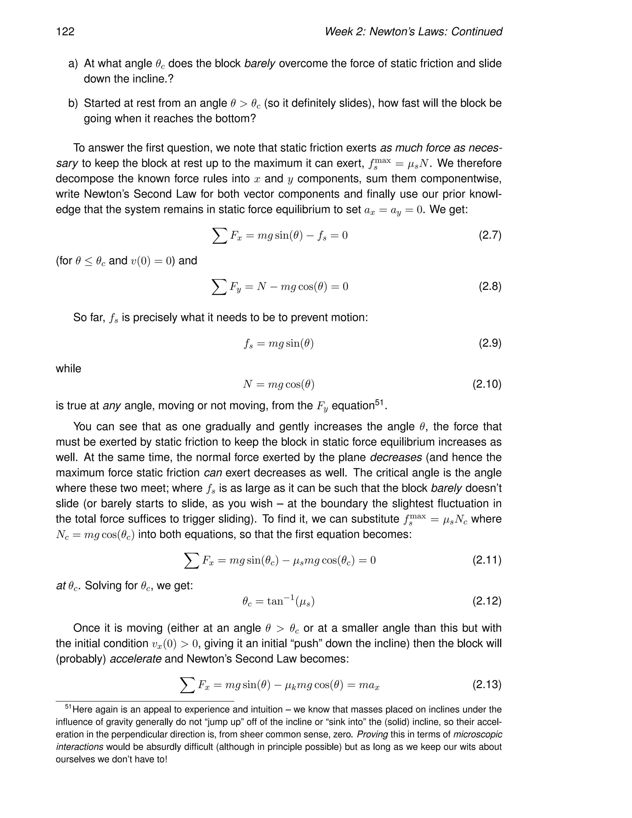 122 Week 2: Newton’s Laws: Continued
a) At what angle θc does the block barely overcome the force of static friction and slide
down the incline.?
b) Started at rest from an angle θ  θc (so it definitely slides), how fast will the block be
going when it reaches the bottom?
To answer the first question, we note that static friction exerts as much force as neces-
sary to keep the block at rest up to the maximum it can exert, fmax
s = µsN. We therefore
decompose the known force rules into x and y components, sum them componentwise,
write Newton’s Second Law for both vector components and finally use our prior knowl-
edge that the system remains in static force equilibrium to set ax = ay = 0. We get:
X
Fx = mg sin(θ) − fs = 0 (2.7)
(for θ ≤ θc and v(0) = 0) and
X
Fy = N − mg cos(θ) = 0 (2.8)
So far, fs is precisely what it needs to be to prevent motion:
fs = mg sin(θ) (2.9)
while
N = mg cos(θ) (2.10)
is true at any angle, moving or not moving, from the Fy equation51.
You can see that as one gradually and gently increases the angle θ, the force that
must be exerted by static friction to keep the block in static force equilibrium increases as
well. At the same time, the normal force exerted by the plane decreases (and hence the
maximum force static friction can exert decreases as well. The critical angle is the angle
where these two meet; where fs is as large as it can be such that the block barely doesn’t
slide (or barely starts to slide, as you wish – at the boundary the slightest fluctuation in
the total force suffices to trigger sliding). To find it, we can substitute fmax
s = µsNc where
Nc = mg cos(θc) into both equations, so that the first equation becomes:
X
Fx = mg sin(θc) − µsmg cos(θc) = 0 (2.11)
at θc. Solving for θc, we get:
θc = tan−1
(µs) (2.12)
Once it is moving (either at an angle θ  θc or at a smaller angle than this but with
the initial condition vx(0)  0, giving it an initial “push” down the incline) then the block will
(probably) accelerate and Newton’s Second Law becomes:
X
Fx = mg sin(θ) − µkmg cos(θ) = max (2.13)
51
Here again is an appeal to experience and intuition – we know that masses placed on inclines under the
influence of gravity generally do not “jump up” off of the incline or “sink into” the (solid) incline, so their accel-
eration in the perpendicular direction is, from sheer common sense, zero. Proving this in terms of microscopic
interactions would be absurdly difficult (although in principle possible) but as long as we keep our wits about
ourselves we don’t have to!
 
