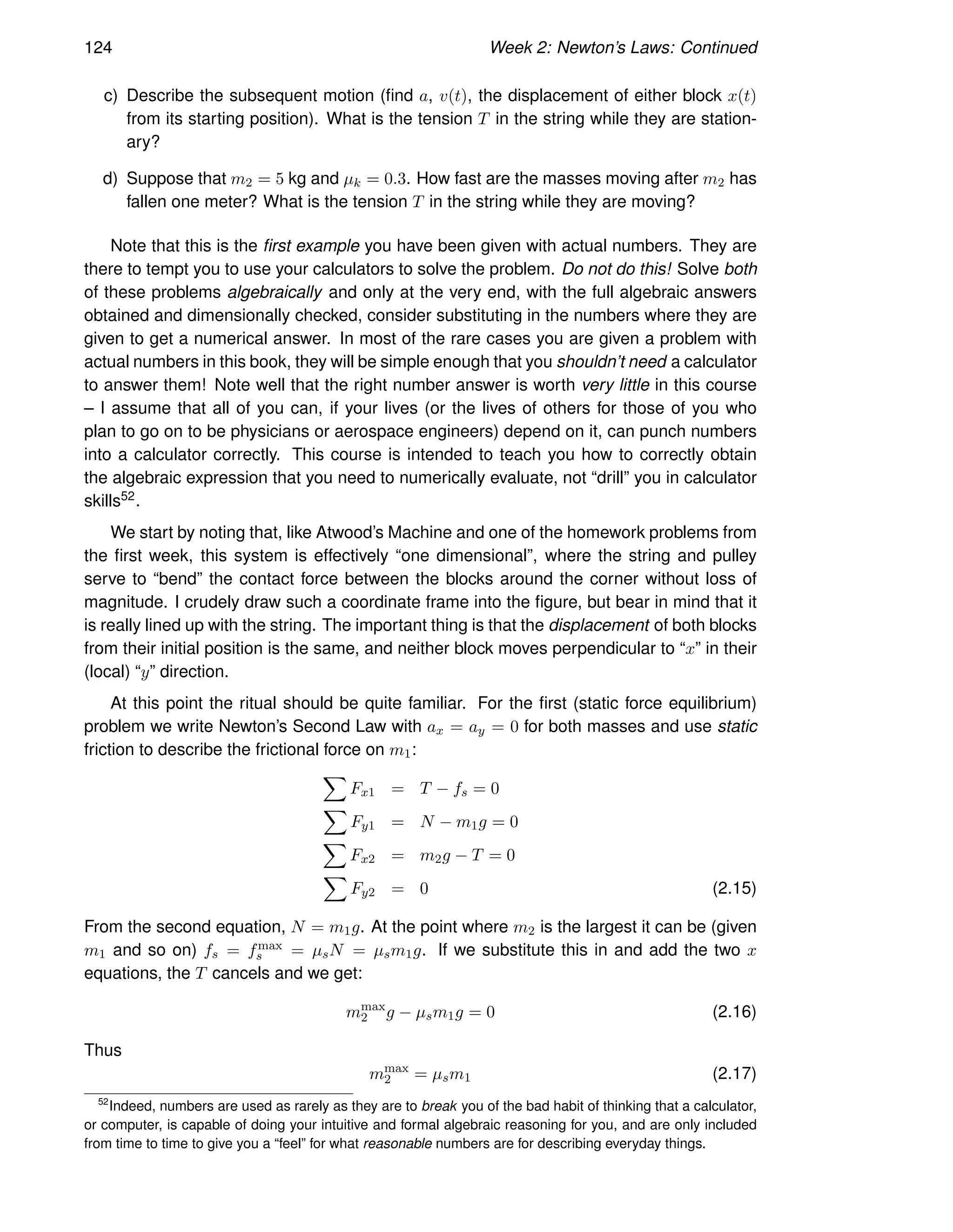 124 Week 2: Newton’s Laws: Continued
c) Describe the subsequent motion (find a, v(t), the displacement of either block x(t)
from its starting position). What is the tension T in the string while they are station-
ary?
d) Suppose that m2 = 5 kg and µk = 0.3. How fast are the masses moving after m2 has
fallen one meter? What is the tension T in the string while they are moving?
Note that this is the first example you have been given with actual numbers. They are
there to tempt you to use your calculators to solve the problem. Do not do this! Solve both
of these problems algebraically and only at the very end, with the full algebraic answers
obtained and dimensionally checked, consider substituting in the numbers where they are
given to get a numerical answer. In most of the rare cases you are given a problem with
actual numbers in this book, they will be simple enough that you shouldn’t need a calculator
to answer them! Note well that the right number answer is worth very little in this course
– I assume that all of you can, if your lives (or the lives of others for those of you who
plan to go on to be physicians or aerospace engineers) depend on it, can punch numbers
into a calculator correctly. This course is intended to teach you how to correctly obtain
the algebraic expression that you need to numerically evaluate, not “drill” you in calculator
skills52.
We start by noting that, like Atwood’s Machine and one of the homework problems from
the first week, this system is effectively “one dimensional”, where the string and pulley
serve to “bend” the contact force between the blocks around the corner without loss of
magnitude. I crudely draw such a coordinate frame into the figure, but bear in mind that it
is really lined up with the string. The important thing is that the displacement of both blocks
from their initial position is the same, and neither block moves perpendicular to “x” in their
(local) “y” direction.
At this point the ritual should be quite familiar. For the first (static force equilibrium)
problem we write Newton’s Second Law with ax = ay = 0 for both masses and use static
friction to describe the frictional force on m1:
X
Fx1 = T − fs = 0
X
Fy1 = N − m1g = 0
X
Fx2 = m2g − T = 0
X
Fy2 = 0 (2.15)
From the second equation, N = m1g. At the point where m2 is the largest it can be (given
m1 and so on) fs = fmax
s = µsN = µsm1g. If we substitute this in and add the two x
equations, the T cancels and we get:
mmax
2 g − µsm1g = 0 (2.16)
Thus
mmax
2 = µsm1 (2.17)
52
Indeed, numbers are used as rarely as they are to break you of the bad habit of thinking that a calculator,
or computer, is capable of doing your intuitive and formal algebraic reasoning for you, and are only included
from time to time to give you a “feel” for what reasonable numbers are for describing everyday things.
 