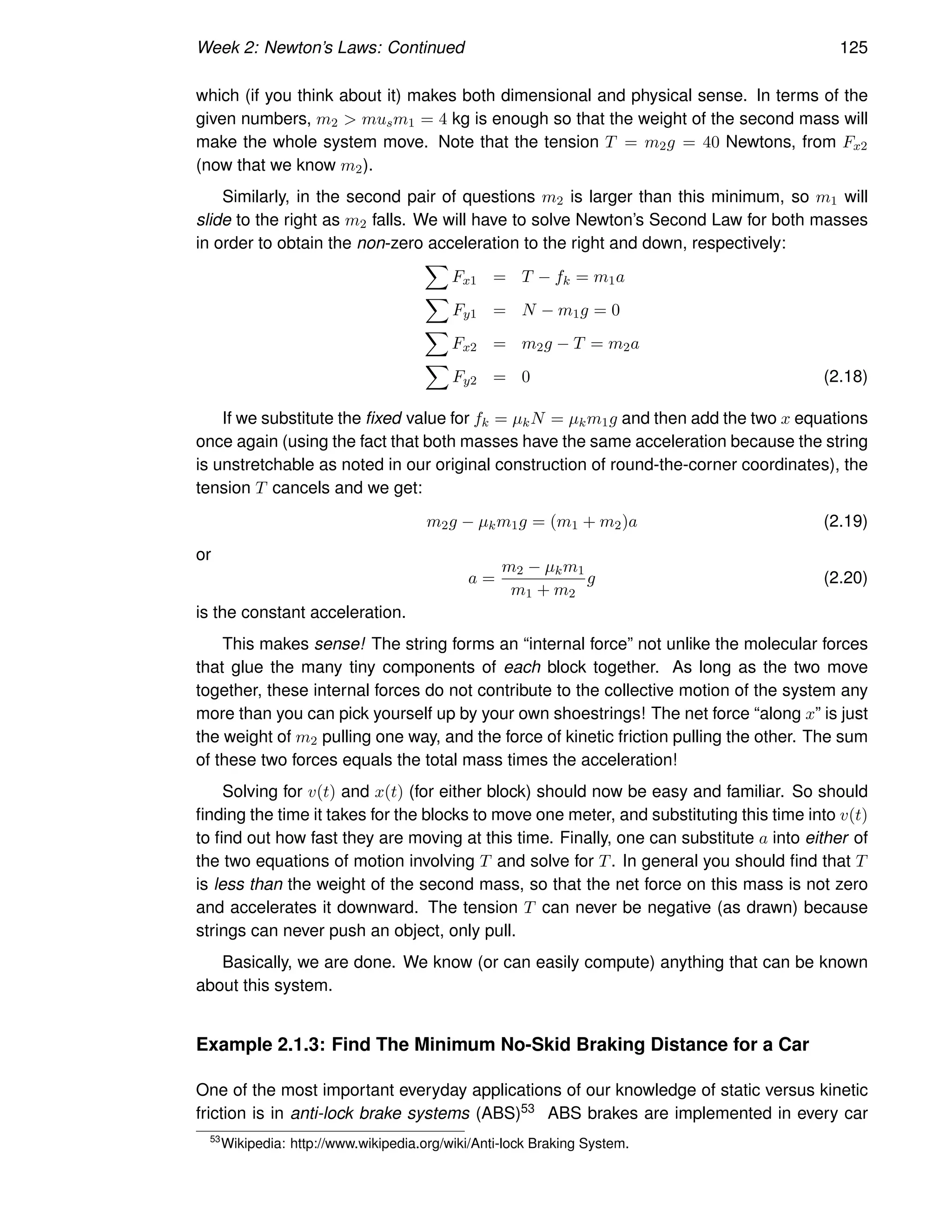 Week 2: Newton’s Laws: Continued 125
which (if you think about it) makes both dimensional and physical sense. In terms of the
given numbers, m2  musm1 = 4 kg is enough so that the weight of the second mass will
make the whole system move. Note that the tension T = m2g = 40 Newtons, from Fx2
(now that we know m2).
Similarly, in the second pair of questions m2 is larger than this minimum, so m1 will
slide to the right as m2 falls. We will have to solve Newton’s Second Law for both masses
in order to obtain the non-zero acceleration to the right and down, respectively:
X
Fx1 = T − fk = m1a
X
Fy1 = N − m1g = 0
X
Fx2 = m2g − T = m2a
X
Fy2 = 0 (2.18)
If we substitute the fixed value for fk = µkN = µkm1g and then add the two x equations
once again (using the fact that both masses have the same acceleration because the string
is unstretchable as noted in our original construction of round-the-corner coordinates), the
tension T cancels and we get:
m2g − µkm1g = (m1 + m2)a (2.19)
or
a =
m2 − µkm1
m1 + m2
g (2.20)
is the constant acceleration.
This makes sense! The string forms an “internal force” not unlike the molecular forces
that glue the many tiny components of each block together. As long as the two move
together, these internal forces do not contribute to the collective motion of the system any
more than you can pick yourself up by your own shoestrings! The net force “along x” is just
the weight of m2 pulling one way, and the force of kinetic friction pulling the other. The sum
of these two forces equals the total mass times the acceleration!
Solving for v(t) and x(t) (for either block) should now be easy and familiar. So should
finding the time it takes for the blocks to move one meter, and substituting this time into v(t)
to find out how fast they are moving at this time. Finally, one can substitute a into either of
the two equations of motion involving T and solve for T. In general you should find that T
is less than the weight of the second mass, so that the net force on this mass is not zero
and accelerates it downward. The tension T can never be negative (as drawn) because
strings can never push an object, only pull.
Basically, we are done. We know (or can easily compute) anything that can be known
about this system.
Example 2.1.3: Find The Minimum No-Skid Braking Distance for a Car
One of the most important everyday applications of our knowledge of static versus kinetic
friction is in anti-lock brake systems (ABS)53 ABS brakes are implemented in every car
53
Wikipedia: http://www.wikipedia.org/wiki/Anti-lock Braking System.
 