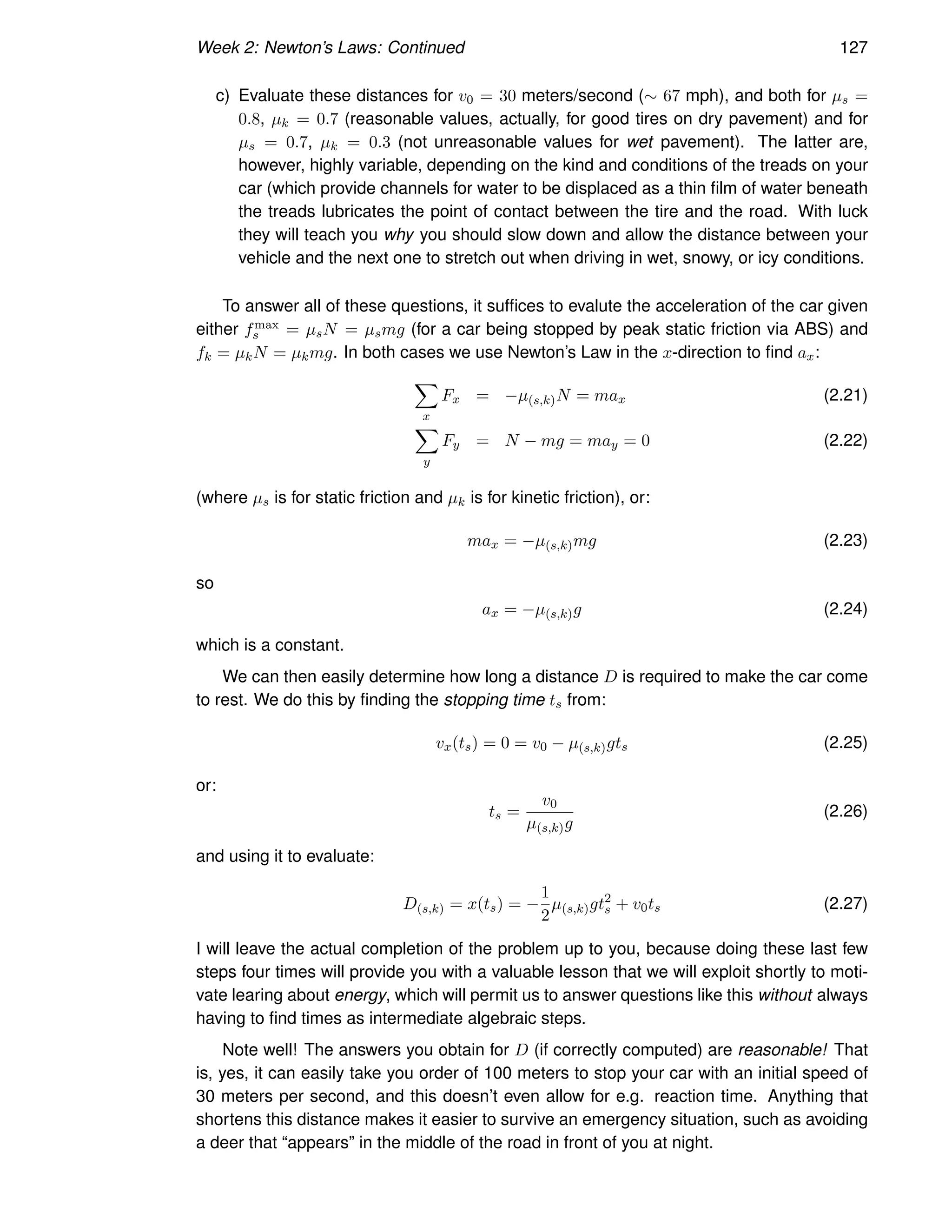 Week 2: Newton’s Laws: Continued 127
c) Evaluate these distances for v0 = 30 meters/second (∼ 67 mph), and both for µs =
0.8, µk = 0.7 (reasonable values, actually, for good tires on dry pavement) and for
µs = 0.7, µk = 0.3 (not unreasonable values for wet pavement). The latter are,
however, highly variable, depending on the kind and conditions of the treads on your
car (which provide channels for water to be displaced as a thin film of water beneath
the treads lubricates the point of contact between the tire and the road. With luck
they will teach you why you should slow down and allow the distance between your
vehicle and the next one to stretch out when driving in wet, snowy, or icy conditions.
To answer all of these questions, it suffices to evalute the acceleration of the car given
either fmax
s = µsN = µsmg (for a car being stopped by peak static friction via ABS) and
fk = µkN = µkmg. In both cases we use Newton’s Law in the x-direction to find ax:
X
x
Fx = −µ(s,k)N = max (2.21)
X
y
Fy = N − mg = may = 0 (2.22)
(where µs is for static friction and µk is for kinetic friction), or:
max = −µ(s,k)mg (2.23)
so
ax = −µ(s,k)g (2.24)
which is a constant.
We can then easily determine how long a distance D is required to make the car come
to rest. We do this by finding the stopping time ts from:
vx(ts) = 0 = v0 − µ(s,k)gts (2.25)
or:
ts =
v0
µ(s,k)g
(2.26)
and using it to evaluate:
D(s,k) = x(ts) = −
1
2
µ(s,k)gt2
s + v0ts (2.27)
I will leave the actual completion of the problem up to you, because doing these last few
steps four times will provide you with a valuable lesson that we will exploit shortly to moti-
vate learing about energy, which will permit us to answer questions like this without always
having to find times as intermediate algebraic steps.
Note well! The answers you obtain for D (if correctly computed) are reasonable! That
is, yes, it can easily take you order of 100 meters to stop your car with an initial speed of
30 meters per second, and this doesn’t even allow for e.g. reaction time. Anything that
shortens this distance makes it easier to survive an emergency situation, such as avoiding
a deer that “appears” in the middle of the road in front of you at night.
 