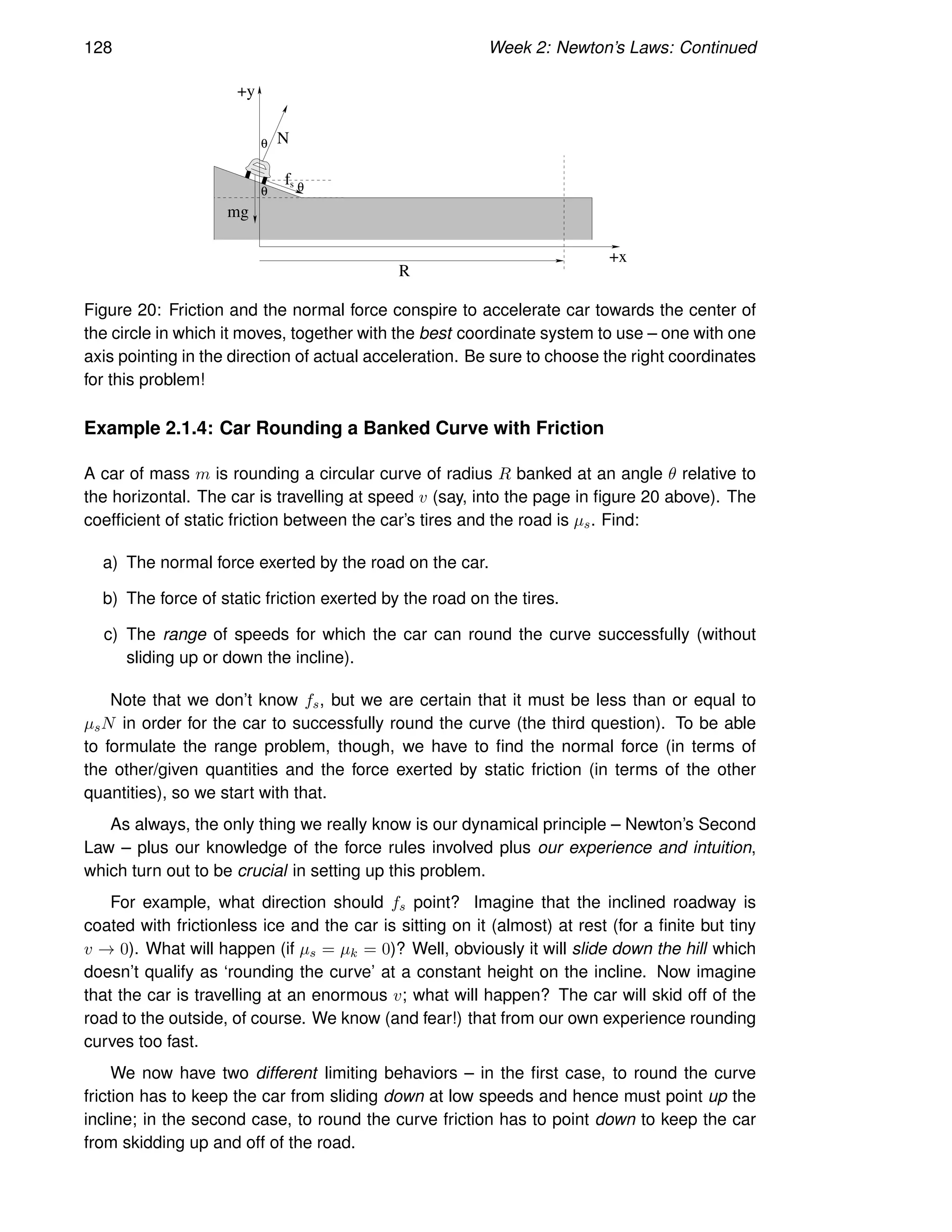 128 Week 2: Newton’s Laws: Continued
θ
N
mg
R
+x
+y
θ
θ
fs
Figure 20: Friction and the normal force conspire to accelerate car towards the center of
the circle in which it moves, together with the best coordinate system to use – one with one
axis pointing in the direction of actual acceleration. Be sure to choose the right coordinates
for this problem!
Example 2.1.4: Car Rounding a Banked Curve with Friction
A car of mass m is rounding a circular curve of radius R banked at an angle θ relative to
the horizontal. The car is travelling at speed v (say, into the page in figure 20 above). The
coefficient of static friction between the car’s tires and the road is µs. Find:
a) The normal force exerted by the road on the car.
b) The force of static friction exerted by the road on the tires.
c) The range of speeds for which the car can round the curve successfully (without
sliding up or down the incline).
Note that we don’t know fs, but we are certain that it must be less than or equal to
µsN in order for the car to successfully round the curve (the third question). To be able
to formulate the range problem, though, we have to find the normal force (in terms of
the other/given quantities and the force exerted by static friction (in terms of the other
quantities), so we start with that.
As always, the only thing we really know is our dynamical principle – Newton’s Second
Law – plus our knowledge of the force rules involved plus our experience and intuition,
which turn out to be crucial in setting up this problem.
For example, what direction should fs point? Imagine that the inclined roadway is
coated with frictionless ice and the car is sitting on it (almost) at rest (for a finite but tiny
v → 0). What will happen (if µs = µk = 0)? Well, obviously it will slide down the hill which
doesn’t qualify as ‘rounding the curve’ at a constant height on the incline. Now imagine
that the car is travelling at an enormous v; what will happen? The car will skid off of the
road to the outside, of course. We know (and fear!) that from our own experience rounding
curves too fast.
We now have two different limiting behaviors – in the first case, to round the curve
friction has to keep the car from sliding down at low speeds and hence must point up the
incline; in the second case, to round the curve friction has to point down to keep the car
from skidding up and off of the road.
 