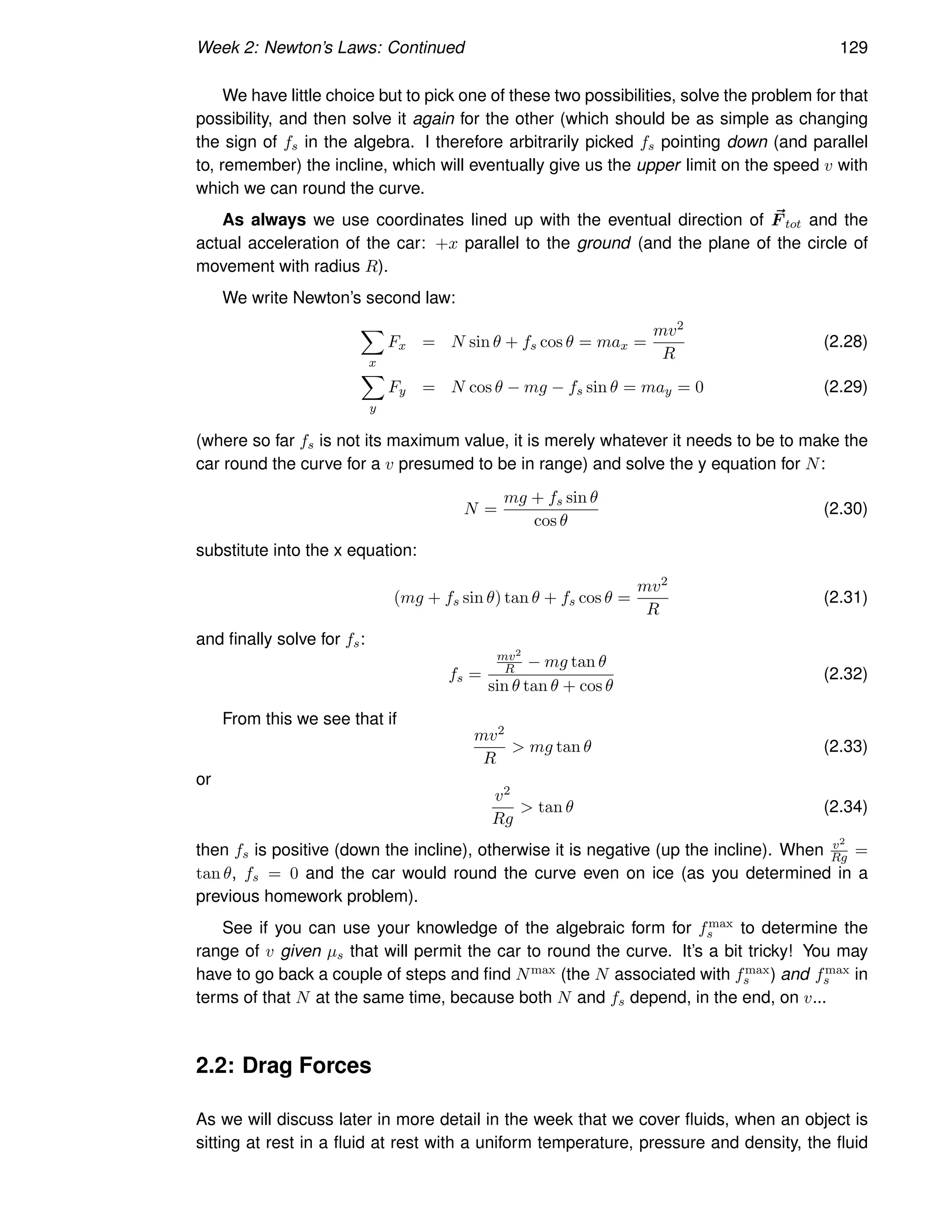 Week 2: Newton’s Laws: Continued 129
We have little choice but to pick one of these two possibilities, solve the problem for that
possibility, and then solve it again for the other (which should be as simple as changing
the sign of fs in the algebra. I therefore arbitrarily picked fs pointing down (and parallel
to, remember) the incline, which will eventually give us the upper limit on the speed v with
which we can round the curve.
As always we use coordinates lined up with the eventual direction of ~
F tot and the
actual acceleration of the car: +x parallel to the ground (and the plane of the circle of
movement with radius R).
We write Newton’s second law:
X
x
Fx = N sin θ + fs cos θ = max =
mv2
R
(2.28)
X
y
Fy = N cos θ − mg − fs sin θ = may = 0 (2.29)
(where so far fs is not its maximum value, it is merely whatever it needs to be to make the
car round the curve for a v presumed to be in range) and solve the y equation for N:
N =
mg + fs sin θ
cos θ
(2.30)
substitute into the x equation:
(mg + fs sin θ) tan θ + fs cos θ =
mv2
R
(2.31)
and finally solve for fs:
fs =
mv2
R − mg tan θ
sin θ tan θ + cos θ
(2.32)
From this we see that if
mv2
R
 mg tan θ (2.33)
or
v2
Rg
 tan θ (2.34)
then fs is positive (down the incline), otherwise it is negative (up the incline). When v2
Rg =
tan θ, fs = 0 and the car would round the curve even on ice (as you determined in a
previous homework problem).
See if you can use your knowledge of the algebraic form for fmax
s to determine the
range of v given µs that will permit the car to round the curve. It’s a bit tricky! You may
have to go back a couple of steps and find Nmax (the N associated with fmax
s ) and fmax
s in
terms of that N at the same time, because both N and fs depend, in the end, on v...
2.2: Drag Forces
As we will discuss later in more detail in the week that we cover fluids, when an object is
sitting at rest in a fluid at rest with a uniform temperature, pressure and density, the fluid
 