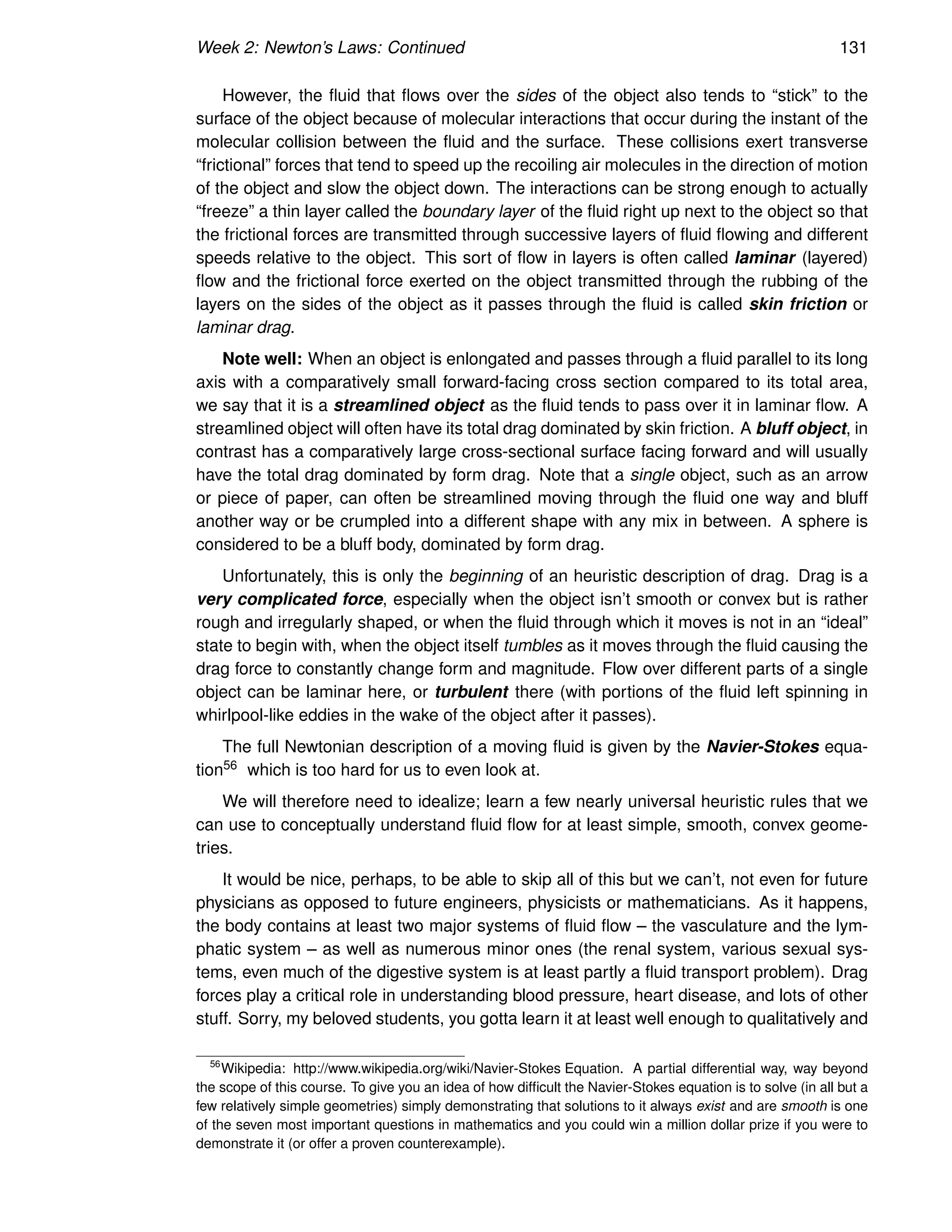 Week 2: Newton’s Laws: Continued 131
However, the fluid that flows over the sides of the object also tends to “stick” to the
surface of the object because of molecular interactions that occur during the instant of the
molecular collision between the fluid and the surface. These collisions exert transverse
“frictional” forces that tend to speed up the recoiling air molecules in the direction of motion
of the object and slow the object down. The interactions can be strong enough to actually
“freeze” a thin layer called the boundary layer of the fluid right up next to the object so that
the frictional forces are transmitted through successive layers of fluid flowing and different
speeds relative to the object. This sort of flow in layers is often called laminar (layered)
flow and the frictional force exerted on the object transmitted through the rubbing of the
layers on the sides of the object as it passes through the fluid is called skin friction or
laminar drag.
Note well: When an object is enlongated and passes through a fluid parallel to its long
axis with a comparatively small forward-facing cross section compared to its total area,
we say that it is a streamlined object as the fluid tends to pass over it in laminar flow. A
streamlined object will often have its total drag dominated by skin friction. A bluff object, in
contrast has a comparatively large cross-sectional surface facing forward and will usually
have the total drag dominated by form drag. Note that a single object, such as an arrow
or piece of paper, can often be streamlined moving through the fluid one way and bluff
another way or be crumpled into a different shape with any mix in between. A sphere is
considered to be a bluff body, dominated by form drag.
Unfortunately, this is only the beginning of an heuristic description of drag. Drag is a
very complicated force, especially when the object isn’t smooth or convex but is rather
rough and irregularly shaped, or when the fluid through which it moves is not in an “ideal”
state to begin with, when the object itself tumbles as it moves through the fluid causing the
drag force to constantly change form and magnitude. Flow over different parts of a single
object can be laminar here, or turbulent there (with portions of the fluid left spinning in
whirlpool-like eddies in the wake of the object after it passes).
The full Newtonian description of a moving fluid is given by the Navier-Stokes equa-
tion56 which is too hard for us to even look at.
We will therefore need to idealize; learn a few nearly universal heuristic rules that we
can use to conceptually understand fluid flow for at least simple, smooth, convex geome-
tries.
It would be nice, perhaps, to be able to skip all of this but we can’t, not even for future
physicians as opposed to future engineers, physicists or mathematicians. As it happens,
the body contains at least two major systems of fluid flow – the vasculature and the lym-
phatic system – as well as numerous minor ones (the renal system, various sexual sys-
tems, even much of the digestive system is at least partly a fluid transport problem). Drag
forces play a critical role in understanding blood pressure, heart disease, and lots of other
stuff. Sorry, my beloved students, you gotta learn it at least well enough to qualitatively and
56
Wikipedia: http://www.wikipedia.org/wiki/Navier-Stokes Equation. A partial differential way, way beyond
the scope of this course. To give you an idea of how difficult the Navier-Stokes equation is to solve (in all but a
few relatively simple geometries) simply demonstrating that solutions to it always exist and are smooth is one
of the seven most important questions in mathematics and you could win a million dollar prize if you were to
demonstrate it (or offer a proven counterexample).
 