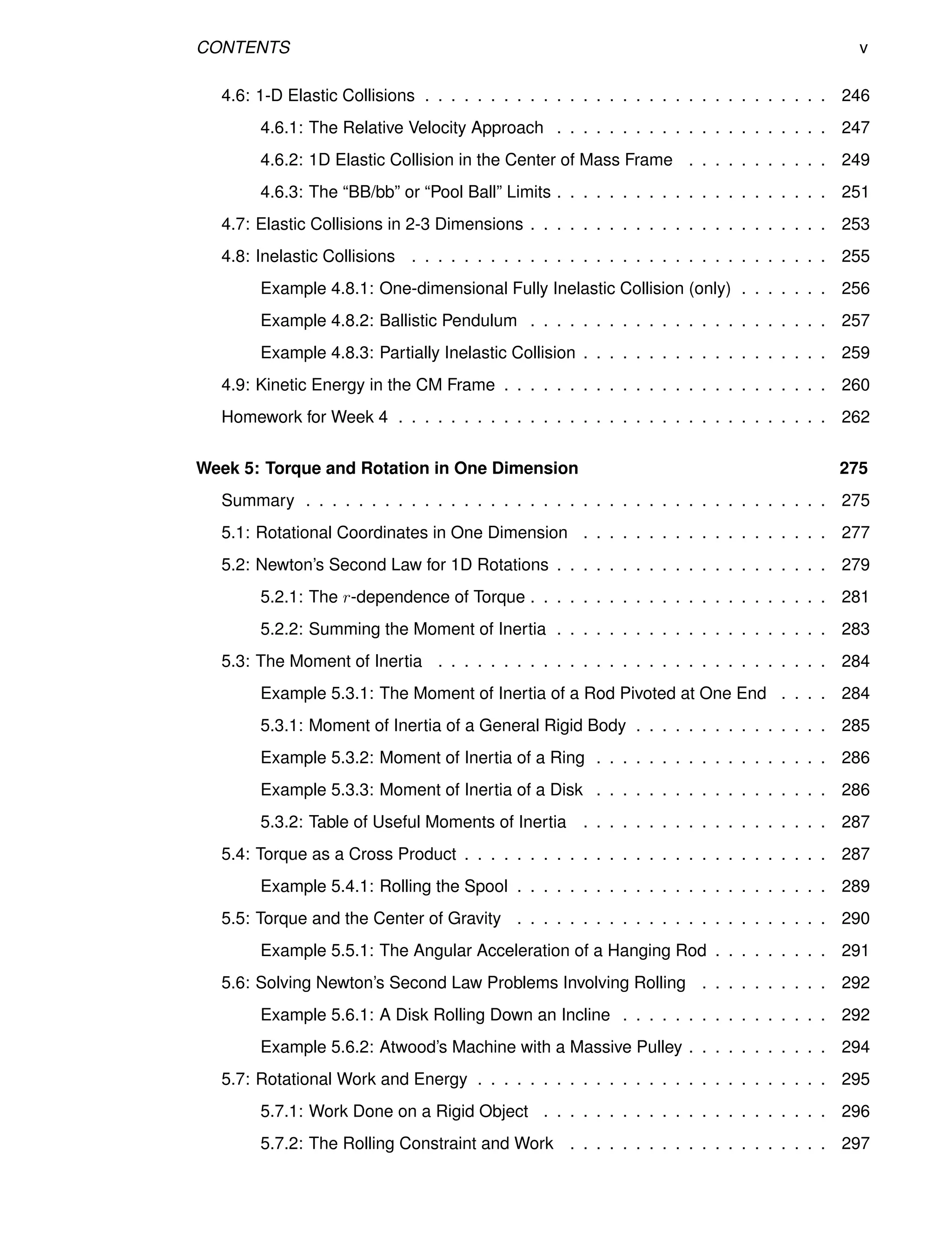 CONTENTS v
4.6: 1-D Elastic Collisions . . . . . . . . . . . . . . . . . . . . . . . . . . . . . . . 246
4.6.1: The Relative Velocity Approach . . . . . . . . . . . . . . . . . . . . . 247
4.6.2: 1D Elastic Collision in the Center of Mass Frame . . . . . . . . . . . 249
4.6.3: The “BB/bb” or “Pool Ball” Limits . . . . . . . . . . . . . . . . . . . . . 251
4.7: Elastic Collisions in 2-3 Dimensions . . . . . . . . . . . . . . . . . . . . . . . 253
4.8: Inelastic Collisions . . . . . . . . . . . . . . . . . . . . . . . . . . . . . . . . 255
Example 4.8.1: One-dimensional Fully Inelastic Collision (only) . . . . . . . 256
Example 4.8.2: Ballistic Pendulum . . . . . . . . . . . . . . . . . . . . . . . 257
Example 4.8.3: Partially Inelastic Collision . . . . . . . . . . . . . . . . . . . 259
4.9: Kinetic Energy in the CM Frame . . . . . . . . . . . . . . . . . . . . . . . . . 260
Homework for Week 4 . . . . . . . . . . . . . . . . . . . . . . . . . . . . . . . . . 262
Week 5: Torque and Rotation in One Dimension 275
Summary . . . . . . . . . . . . . . . . . . . . . . . . . . . . . . . . . . . . . . . . 275
5.1: Rotational Coordinates in One Dimension . . . . . . . . . . . . . . . . . . . 277
5.2: Newton’s Second Law for 1D Rotations . . . . . . . . . . . . . . . . . . . . . 279
5.2.1: The r-dependence of Torque . . . . . . . . . . . . . . . . . . . . . . . 281
5.2.2: Summing the Moment of Inertia . . . . . . . . . . . . . . . . . . . . . 283
5.3: The Moment of Inertia . . . . . . . . . . . . . . . . . . . . . . . . . . . . . . 284
Example 5.3.1: The Moment of Inertia of a Rod Pivoted at One End . . . . 284
5.3.1: Moment of Inertia of a General Rigid Body . . . . . . . . . . . . . . . 285
Example 5.3.2: Moment of Inertia of a Ring . . . . . . . . . . . . . . . . . . 286
Example 5.3.3: Moment of Inertia of a Disk . . . . . . . . . . . . . . . . . . 286
5.3.2: Table of Useful Moments of Inertia . . . . . . . . . . . . . . . . . . . 287
5.4: Torque as a Cross Product . . . . . . . . . . . . . . . . . . . . . . . . . . . . 287
Example 5.4.1: Rolling the Spool . . . . . . . . . . . . . . . . . . . . . . . . 289
5.5: Torque and the Center of Gravity . . . . . . . . . . . . . . . . . . . . . . . . 290
Example 5.5.1: The Angular Acceleration of a Hanging Rod . . . . . . . . . 291
5.6: Solving Newton’s Second Law Problems Involving Rolling . . . . . . . . . . 292
Example 5.6.1: A Disk Rolling Down an Incline . . . . . . . . . . . . . . . . 292
Example 5.6.2: Atwood’s Machine with a Massive Pulley . . . . . . . . . . . 294
5.7: Rotational Work and Energy . . . . . . . . . . . . . . . . . . . . . . . . . . . 295
5.7.1: Work Done on a Rigid Object . . . . . . . . . . . . . . . . . . . . . . 296
5.7.2: The Rolling Constraint and Work . . . . . . . . . . . . . . . . . . . . 297
 