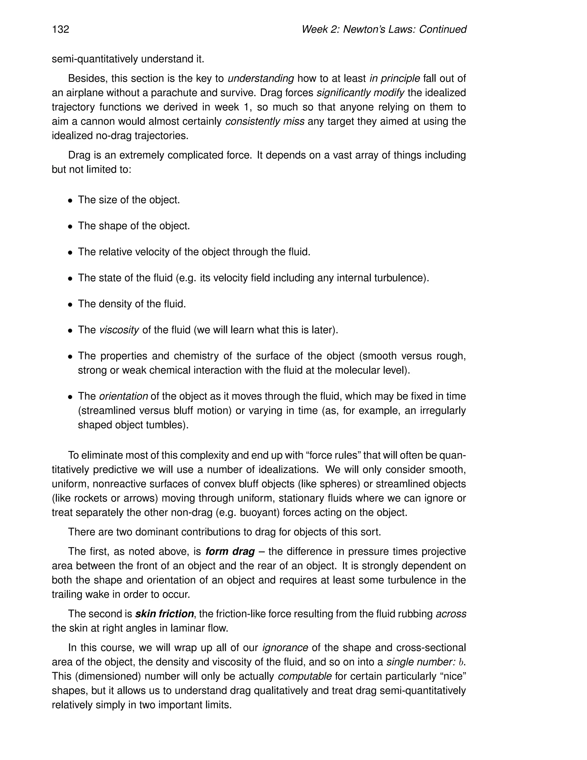 132 Week 2: Newton’s Laws: Continued
semi-quantitatively understand it.
Besides, this section is the key to understanding how to at least in principle fall out of
an airplane without a parachute and survive. Drag forces significantly modify the idealized
trajectory functions we derived in week 1, so much so that anyone relying on them to
aim a cannon would almost certainly consistently miss any target they aimed at using the
idealized no-drag trajectories.
Drag is an extremely complicated force. It depends on a vast array of things including
but not limited to:
• The size of the object.
• The shape of the object.
• The relative velocity of the object through the fluid.
• The state of the fluid (e.g. its velocity field including any internal turbulence).
• The density of the fluid.
• The viscosity of the fluid (we will learn what this is later).
• The properties and chemistry of the surface of the object (smooth versus rough,
strong or weak chemical interaction with the fluid at the molecular level).
• The orientation of the object as it moves through the fluid, which may be fixed in time
(streamlined versus bluff motion) or varying in time (as, for example, an irregularly
shaped object tumbles).
To eliminate most of this complexity and end up with “force rules” that will often be quan-
titatively predictive we will use a number of idealizations. We will only consider smooth,
uniform, nonreactive surfaces of convex bluff objects (like spheres) or streamlined objects
(like rockets or arrows) moving through uniform, stationary fluids where we can ignore or
treat separately the other non-drag (e.g. buoyant) forces acting on the object.
There are two dominant contributions to drag for objects of this sort.
The first, as noted above, is form drag – the difference in pressure times projective
area between the front of an object and the rear of an object. It is strongly dependent on
both the shape and orientation of an object and requires at least some turbulence in the
trailing wake in order to occur.
The second is skin friction, the friction-like force resulting from the fluid rubbing across
the skin at right angles in laminar flow.
In this course, we will wrap up all of our ignorance of the shape and cross-sectional
area of the object, the density and viscosity of the fluid, and so on into a single number: b.
This (dimensioned) number will only be actually computable for certain particularly “nice”
shapes, but it allows us to understand drag qualitatively and treat drag semi-quantitatively
relatively simply in two important limits.
 