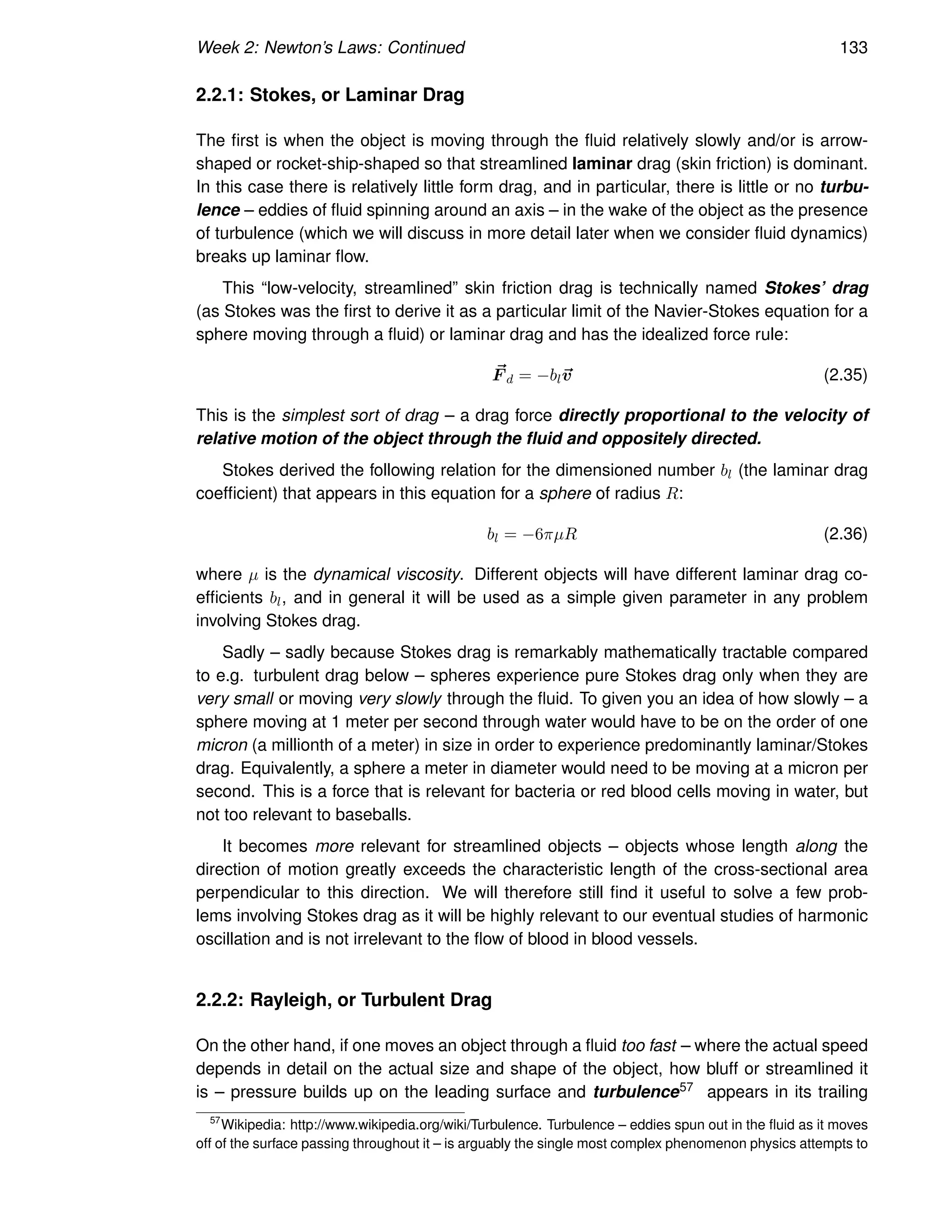 Week 2: Newton’s Laws: Continued 133
2.2.1: Stokes, or Laminar Drag
The first is when the object is moving through the fluid relatively slowly and/or is arrow-
shaped or rocket-ship-shaped so that streamlined laminar drag (skin friction) is dominant.
In this case there is relatively little form drag, and in particular, there is little or no turbu-
lence – eddies of fluid spinning around an axis – in the wake of the object as the presence
of turbulence (which we will discuss in more detail later when we consider fluid dynamics)
breaks up laminar flow.
This “low-velocity, streamlined” skin friction drag is technically named Stokes’ drag
(as Stokes was the first to derive it as a particular limit of the Navier-Stokes equation for a
sphere moving through a fluid) or laminar drag and has the idealized force rule:
~
F d = −bl~
v (2.35)
This is the simplest sort of drag – a drag force directly proportional to the velocity of
relative motion of the object through the fluid and oppositely directed.
Stokes derived the following relation for the dimensioned number bl (the laminar drag
coefficient) that appears in this equation for a sphere of radius R:
bl = −6πµR (2.36)
where µ is the dynamical viscosity. Different objects will have different laminar drag co-
efficients bl, and in general it will be used as a simple given parameter in any problem
involving Stokes drag.
Sadly – sadly because Stokes drag is remarkably mathematically tractable compared
to e.g. turbulent drag below – spheres experience pure Stokes drag only when they are
very small or moving very slowly through the fluid. To given you an idea of how slowly – a
sphere moving at 1 meter per second through water would have to be on the order of one
micron (a millionth of a meter) in size in order to experience predominantly laminar/Stokes
drag. Equivalently, a sphere a meter in diameter would need to be moving at a micron per
second. This is a force that is relevant for bacteria or red blood cells moving in water, but
not too relevant to baseballs.
It becomes more relevant for streamlined objects – objects whose length along the
direction of motion greatly exceeds the characteristic length of the cross-sectional area
perpendicular to this direction. We will therefore still find it useful to solve a few prob-
lems involving Stokes drag as it will be highly relevant to our eventual studies of harmonic
oscillation and is not irrelevant to the flow of blood in blood vessels.
2.2.2: Rayleigh, or Turbulent Drag
On the other hand, if one moves an object through a fluid too fast – where the actual speed
depends in detail on the actual size and shape of the object, how bluff or streamlined it
is – pressure builds up on the leading surface and turbulence57 appears in its trailing
57
Wikipedia: http://www.wikipedia.org/wiki/Turbulence. Turbulence – eddies spun out in the fluid as it moves
off of the surface passing throughout it – is arguably the single most complex phenomenon physics attempts to
 