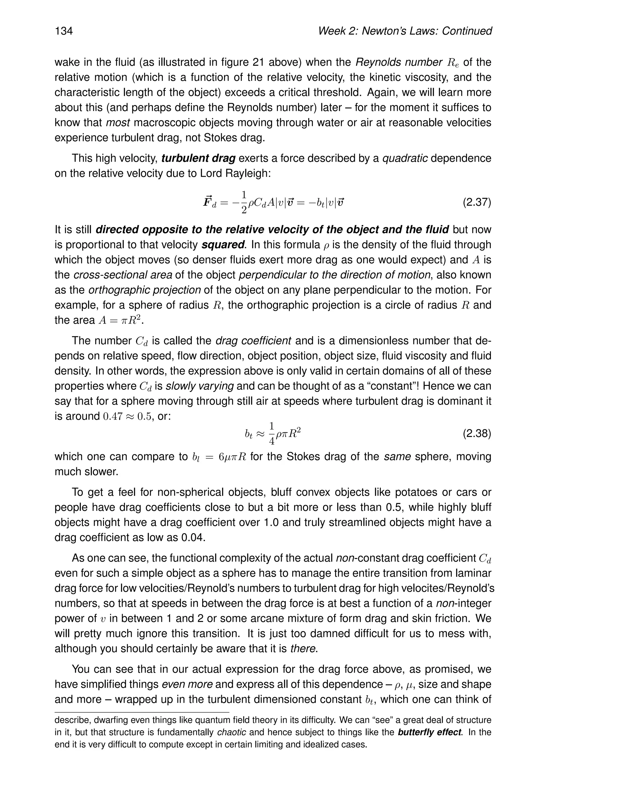 134 Week 2: Newton’s Laws: Continued
wake in the fluid (as illustrated in figure 21 above) when the Reynolds number Re of the
relative motion (which is a function of the relative velocity, the kinetic viscosity, and the
characteristic length of the object) exceeds a critical threshold. Again, we will learn more
about this (and perhaps define the Reynolds number) later – for the moment it suffices to
know that most macroscopic objects moving through water or air at reasonable velocities
experience turbulent drag, not Stokes drag.
This high velocity, turbulent drag exerts a force described by a quadratic dependence
on the relative velocity due to Lord Rayleigh:
~
F d = −
1
2
ρCdA|v|~
v = −bt|v|~
v (2.37)
It is still directed opposite to the relative velocity of the object and the fluid but now
is proportional to that velocity squared. In this formula ρ is the density of the fluid through
which the object moves (so denser fluids exert more drag as one would expect) and A is
the cross-sectional area of the object perpendicular to the direction of motion, also known
as the orthographic projection of the object on any plane perpendicular to the motion. For
example, for a sphere of radius R, the orthographic projection is a circle of radius R and
the area A = πR2.
The number Cd is called the drag coefficient and is a dimensionless number that de-
pends on relative speed, flow direction, object position, object size, fluid viscosity and fluid
density. In other words, the expression above is only valid in certain domains of all of these
properties where Cd is slowly varying and can be thought of as a “constant”! Hence we can
say that for a sphere moving through still air at speeds where turbulent drag is dominant it
is around 0.47 ≈ 0.5, or:
bt ≈
1
4
ρπR2
(2.38)
which one can compare to bl = 6µπR for the Stokes drag of the same sphere, moving
much slower.
To get a feel for non-spherical objects, bluff convex objects like potatoes or cars or
people have drag coefficients close to but a bit more or less than 0.5, while highly bluff
objects might have a drag coefficient over 1.0 and truly streamlined objects might have a
drag coefficient as low as 0.04.
As one can see, the functional complexity of the actual non-constant drag coefficient Cd
even for such a simple object as a sphere has to manage the entire transition from laminar
drag force for low velocities/Reynold’s numbers to turbulent drag for high velocites/Reynold’s
numbers, so that at speeds in between the drag force is at best a function of a non-integer
power of v in between 1 and 2 or some arcane mixture of form drag and skin friction. We
will pretty much ignore this transition. It is just too damned difficult for us to mess with,
although you should certainly be aware that it is there.
You can see that in our actual expression for the drag force above, as promised, we
have simplified things even more and express all of this dependence – ρ, µ, size and shape
and more – wrapped up in the turbulent dimensioned constant bt, which one can think of
describe, dwarfing even things like quantum field theory in its difficulty. We can “see” a great deal of structure
in it, but that structure is fundamentally chaotic and hence subject to things like the butterfly effect. In the
end it is very difficult to compute except in certain limiting and idealized cases.
 