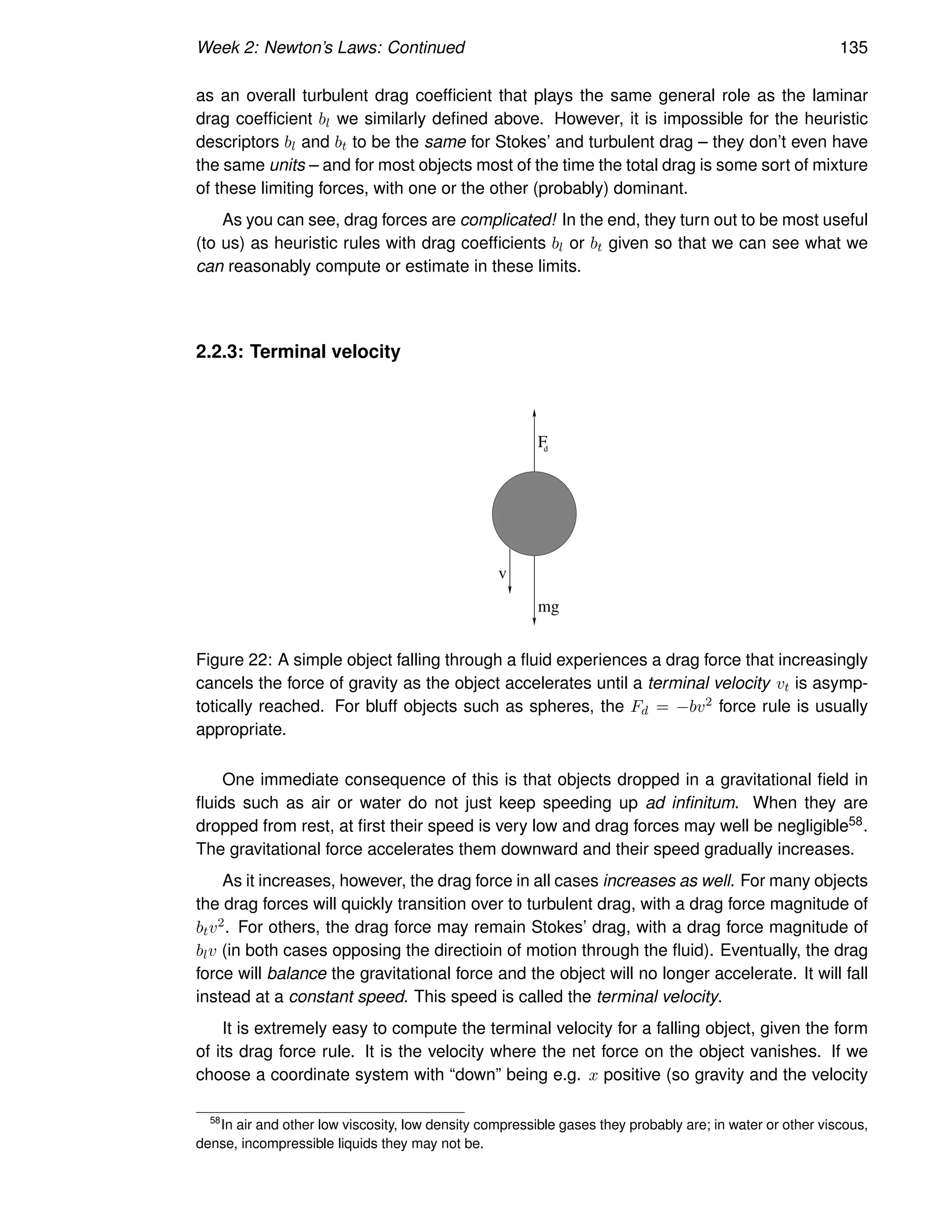 Week 2: Newton’s Laws: Continued 135
as an overall turbulent drag coefficient that plays the same general role as the laminar
drag coefficient bl we similarly defined above. However, it is impossible for the heuristic
descriptors bl and bt to be the same for Stokes’ and turbulent drag – they don’t even have
the same units – and for most objects most of the time the total drag is some sort of mixture
of these limiting forces, with one or the other (probably) dominant.
As you can see, drag forces are complicated! In the end, they turn out to be most useful
(to us) as heuristic rules with drag coefficients bl or bt given so that we can see what we
can reasonably compute or estimate in these limits.
2.2.3: Terminal velocity
mg
F
d
v
Figure 22: A simple object falling through a fluid experiences a drag force that increasingly
cancels the force of gravity as the object accelerates until a terminal velocity vt is asymp-
totically reached. For bluff objects such as spheres, the Fd = −bv2 force rule is usually
appropriate.
One immediate consequence of this is that objects dropped in a gravitational field in
fluids such as air or water do not just keep speeding up ad infinitum. When they are
dropped from rest, at first their speed is very low and drag forces may well be negligible58.
The gravitational force accelerates them downward and their speed gradually increases.
As it increases, however, the drag force in all cases increases as well. For many objects
the drag forces will quickly transition over to turbulent drag, with a drag force magnitude of
btv2. For others, the drag force may remain Stokes’ drag, with a drag force magnitude of
blv (in both cases opposing the directioin of motion through the fluid). Eventually, the drag
force will balance the gravitational force and the object will no longer accelerate. It will fall
instead at a constant speed. This speed is called the terminal velocity.
It is extremely easy to compute the terminal velocity for a falling object, given the form
of its drag force rule. It is the velocity where the net force on the object vanishes. If we
choose a coordinate system with “down” being e.g. x positive (so gravity and the velocity
58
In air and other low viscosity, low density compressible gases they probably are; in water or other viscous,
dense, incompressible liquids they may not be.
 