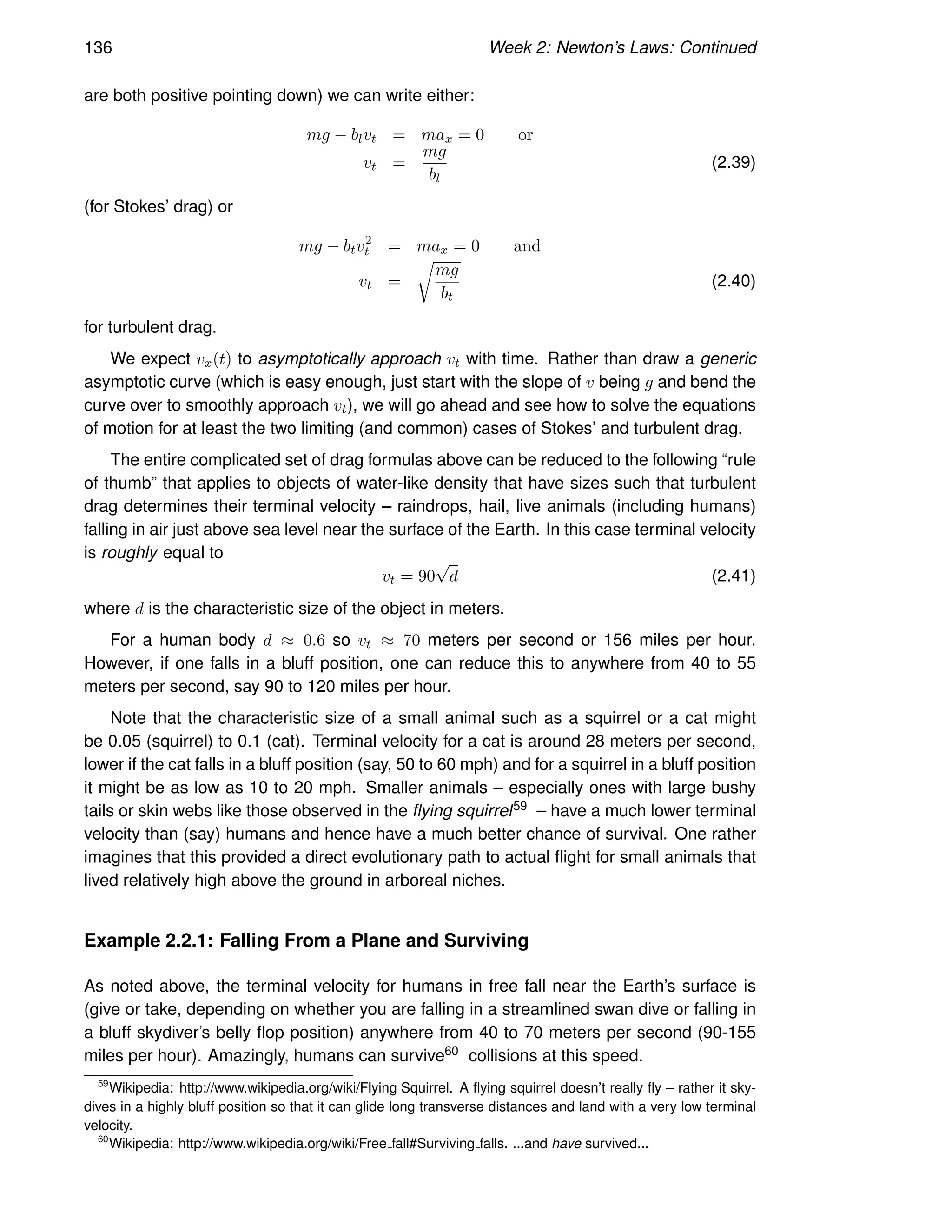 136 Week 2: Newton’s Laws: Continued
are both positive pointing down) we can write either:
mg − blvt = max = 0 or
vt =
mg
bl
(2.39)
(for Stokes’ drag) or
mg − btv2
t = max = 0 and
vt =
r
mg
bt
(2.40)
for turbulent drag.
We expect vx(t) to asymptotically approach vt with time. Rather than draw a generic
asymptotic curve (which is easy enough, just start with the slope of v being g and bend the
curve over to smoothly approach vt), we will go ahead and see how to solve the equations
of motion for at least the two limiting (and common) cases of Stokes’ and turbulent drag.
The entire complicated set of drag formulas above can be reduced to the following “rule
of thumb” that applies to objects of water-like density that have sizes such that turbulent
drag determines their terminal velocity – raindrops, hail, live animals (including humans)
falling in air just above sea level near the surface of the Earth. In this case terminal velocity
is roughly equal to
vt = 90
√
d (2.41)
where d is the characteristic size of the object in meters.
For a human body d ≈ 0.6 so vt ≈ 70 meters per second or 156 miles per hour.
However, if one falls in a bluff position, one can reduce this to anywhere from 40 to 55
meters per second, say 90 to 120 miles per hour.
Note that the characteristic size of a small animal such as a squirrel or a cat might
be 0.05 (squirrel) to 0.1 (cat). Terminal velocity for a cat is around 28 meters per second,
lower if the cat falls in a bluff position (say, 50 to 60 mph) and for a squirrel in a bluff position
it might be as low as 10 to 20 mph. Smaller animals – especially ones with large bushy
tails or skin webs like those observed in the flying squirrel59 – have a much lower terminal
velocity than (say) humans and hence have a much better chance of survival. One rather
imagines that this provided a direct evolutionary path to actual flight for small animals that
lived relatively high above the ground in arboreal niches.
Example 2.2.1: Falling From a Plane and Surviving
As noted above, the terminal velocity for humans in free fall near the Earth’s surface is
(give or take, depending on whether you are falling in a streamlined swan dive or falling in
a bluff skydiver’s belly flop position) anywhere from 40 to 70 meters per second (90-155
miles per hour). Amazingly, humans can survive60 collisions at this speed.
59
Wikipedia: http://www.wikipedia.org/wiki/Flying Squirrel. A flying squirrel doesn’t really fly – rather it sky-
dives in a highly bluff position so that it can glide long transverse distances and land with a very low terminal
velocity.
60
Wikipedia: http://www.wikipedia.org/wiki/Free fall#Surviving falls. ...and have survived...
 
